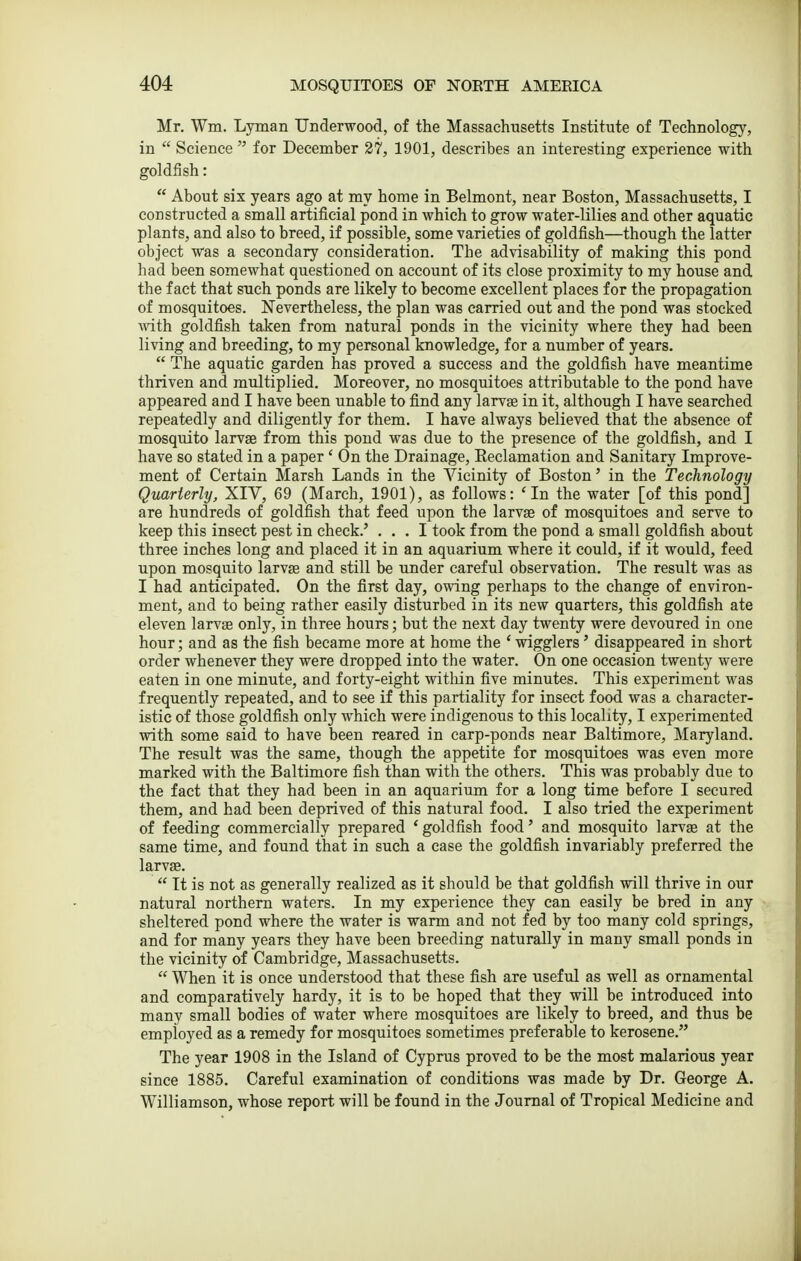 Mr. Wm. Lyman Underwood, of the Massachusetts Institute of Technology, in  Science  for December 27, 1901, describes an interesting experience with goldfish:  About six years ago at my home in Belmont, near Boston, Massachusetts, I constructed a small artificial pond in which to grow water-lilies and other aquatic plants, and also to breed, if possible, some varieties of goldfish—though the latter object was a secondary consideration. The advisability of making this pond had been somewhat questioned on account of its close proximity to my house and the fact that such ponds are likely to become excellent places for the propagation of mosquitoes. Nevertheless, the plan was carried out and the pond was stocked with goldfish taken from natural ponds in the vicinity where they had been living and breeding, to my personal knowledge, for a number of years.  The aquatic garden has proved a success and the goldfish have meantime thriven and multiplied. Moreover, no mosquitoes attributable to the pond have appeared and I have been unable to find any larvae in it, although I have searched repeatedly and diligently for them. I have always believed that the absence of mosquito larvae from this pond was due to the presence of the goldfish, and I have so stated in a paper ' On the Drainage, Reclamation and Sanitary Improve- ment of Certain Marsh Lands in the Vicinity of Boston' in the Technology Quarterly, XIV, 69 (March, 1901), as follows: 'In the water [of this pond] are hundreds of goldfish that feed upon the larvae of mosquitoes and serve to keep this insect pest in check.' ... I took from the pond a small goldfish about three inches long and placed it in an aquarium where it could, if it would, feed upon mosquito larvae and still be under careful observation. The result was as I had anticipated. On the first day, owing perhaps to the change of environ- ment, and to being rather easily disturbed in its new quarters, this goldfish ate eleven larvge only, in three hours; but the next day twenty were devoured in one hour; and as the fish became more at home the ' wigglers' disappeared in short order whenever they were dropped into the water. On one occasion twenty were eaten in one minute, and forty-eight within five minutes. This experiment was frequently repeated, and to see if this partiality for insect food was a character- istic of those goldfish only which were indigenous to this locality, I experimented with some said to have been reared in carp-ponds near Baltimore, Maryland. The result was the same, though the appetite for mosquitoes was even more marked with the Baltimore fish than with the others. This was probably due to the fact that they had been in an aquarium for a long time before I secured them, and had been deprived of this natural food. I also tried the experiment of feeding commercially prepared 'goldfish food' and mosquito larvae at the same time, and found that in such a case the goldfish invariably preferred the larvae.  It is not as generally realized as it should be that goldfish will thrive in our natural northern waters. In my experience they can easily be bred in any sheltered pond where the water is warm and not fed by too many cold springs, and for many years they have been breeding naturally in many small ponds in the vicinity of Cambridge, Massachusetts.  When it is once understood that these fish are useful as well as ornamental and comparatively hardy, it is to be hoped that they will be introduced into many small bodies of water where mosquitoes are likely to breed, and thus be employed as a remedy for mosquitoes sometimes preferable to kerosene. The year 1908 in the Island of Cyprus proved to be the most malarious year since 1885. Careful examination of conditions was made by Dr. George A. Williamson, whose report will be found in the Journal of Tropical Medicine and