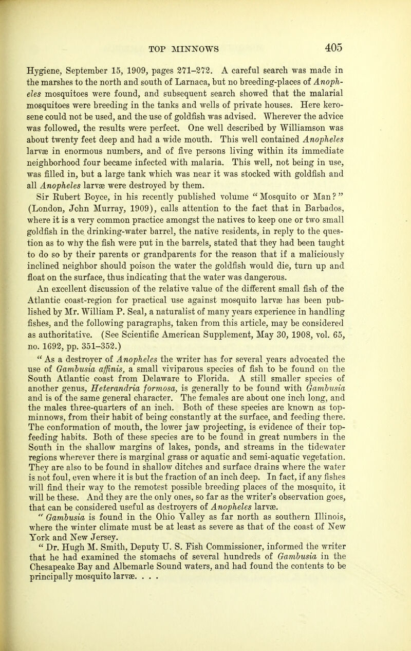 Hygiene, September 15, 1909, pages 271-373. A careful search was made in the marshes to the north and south of Larnaca, but no breeding-places of Anoph- eles mosquitoes were found, and subsequent search showed that the malarial mosquitoes were breeding in the tanks and wells of private houses. Here kero- sene could not be used, and the use of goldfish was advised. Wherever the advice was followed, the results were perfect. One well described by Williamson was about twenty feet deep and had a wide mouth. This well contained Anopheles larvse in enormous numbers, and of five persons living within its immediate neighborhood four became infected with malaria. This well, not being in use, was filled in, but a large tank which was near it was stocked with goldfish and all Anopheles larvae were destroyed by them. Sir Hubert Boyee, in his recently published volume  Mosquito or Man ?  (London, John Murray, 1909), calls attention to the fact that in Barbados, where it is a very common practice amongst the natives to keep one or two small goldfish in the drinking-water barrel, the native residents, in reply to the ques- tion as to why the fish were put in the barrels, stated that they had been taught to do so by their parents or grandparents for the reason that if a maliciously inclined neighbor should poison the water the goldfish would die, turn up and float on the surface, thus indicating that the water was dangerous. An excellent discussion of the relative value of the different small fish of the Atlantic coast-region for practical use against mosquito larvge has been pub- lished by Mr. William P. Seal, a naturalist of many years experience in handling fishes, and the following paragraphs, taken from this article, may be considered as authoritative. (See Scientific American Supplement, May 30, 1908, vol. 65, no. 1692, pp. 351-352.)  As a destroyer of Anopheles the writer has for several years advocated the use of Gambusia affinis, a small viviparous species of fish to be found on the South Atlantic coast from Delaware to Florida. A still smaller species of another genus, Heterandria formosa, is generally to be found with Gambusia and is of the same general character. The females are about one inch long, and the males three-quarters of an inch. Both of these species are known as top- minnows, from their habit of being constantly at the surface, and feeding there. The conformation of mouth, the lower jaw projecting, is evidence of their top- feeding habits. Both of these species are to be found in great numbers in the South in the shallow margins of lakes, ponds, and streams in the tidewater regions wherever there is marginal grass or aquatic and semi-aquatic vegetation. They are also to be found in shallow ditches and surface drains where the water is not foul, even where it is but the fraction of an inch deep. In fact, if any fishes will find their way to the remotest possible breeding places of the mosquito, it will be these. And they are the only ones, so far as the writer's observation goes, that can be considered useful as destroyers of Anopheles larvs. Gambusia is found in the Ohio Valley as far north as southern Illinois, where the winter climate must be at least as severe as that of the coast of New York and Few Jersey.  Dr. Hugh M. Smith, Deputj' U. S. Fish Commissioner, informed the writer that he had examined the stomachs of several hundreds of Gambusia in the Chesapeake Bay and Albemarle Sound waters, and had found the contents to be principally mosquito larvae. . . .
