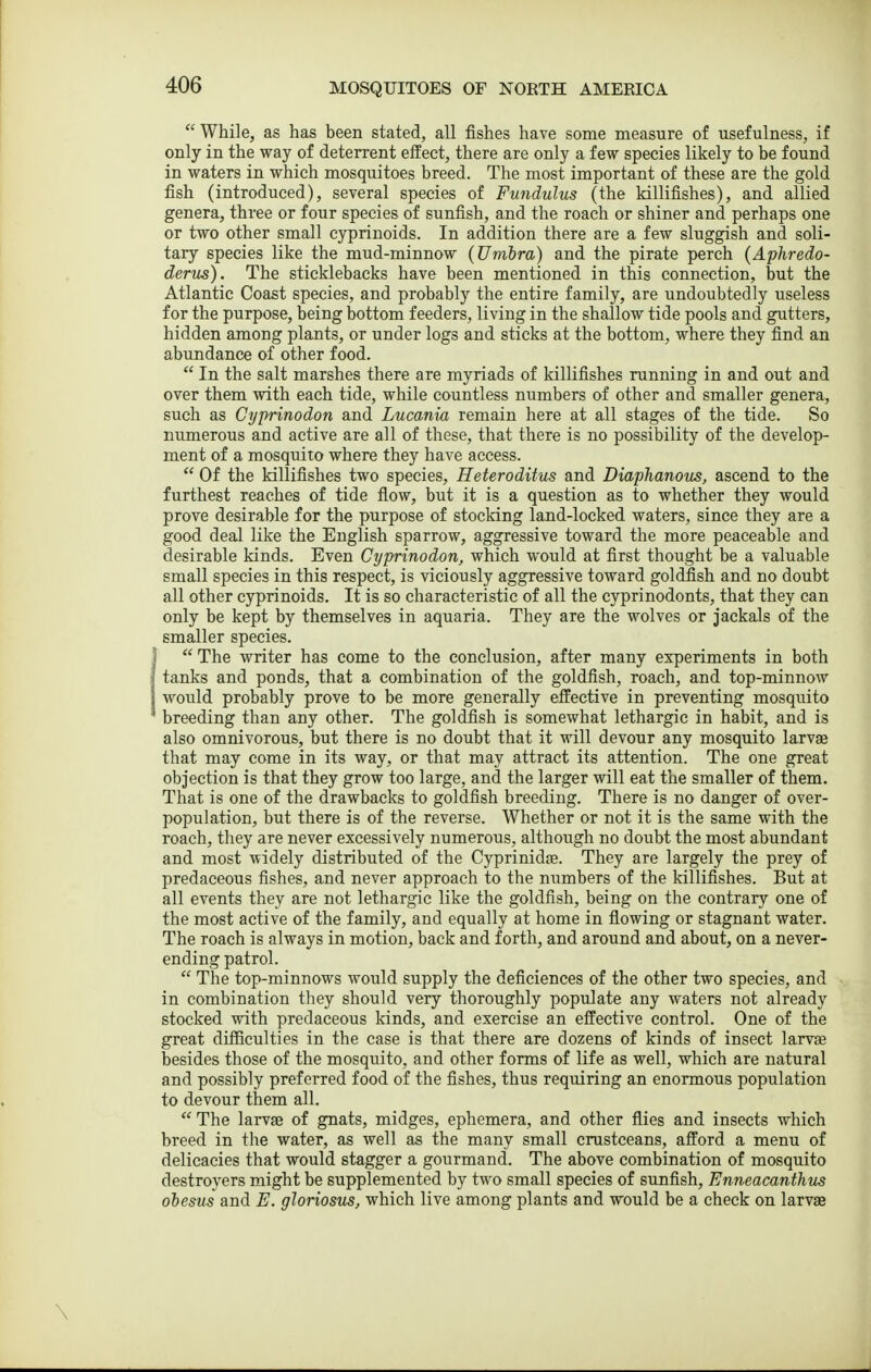  While, as has been stated, all fishes have some measure of usefulness, if only in the way of deterrent effect, there are only a few species likely to be found in waters in which mosquitoes breed. The most important of these are the gold fish (introduced), several species of Fundulus (the Idllifishes), and allied genera, three or four species of sunfish, and the roach or shiner and perhaps one or two other small cyprinoids. In addition there are a few sluggish and soli- tary species like the mud-minnow (Umhra) and the pirate perch {Aphredo- derus). The sticklebacks have been mentioned in this connection, but the Atlantic Coast species, and probably the entire family, are undoubtedly useless for the purpose, being bottom feeders, living in the shallow tide pools and gutters, hidden among plants, or under logs and sticks at the bottom, where they find an abundance of other food.  In the salt marshes there are myriads of killifishes running in and out and over them with each tide, while countless numbers of other and smaller genera, such as Cyprinodon and Lucania remain here at all stages of the tide. So numerous and active are all of these, that there is no possibility of the develop- ment of a mosquito where they have access.  Of the killifishes two species, Reteroditus and Diaphanous, ascend to the furthest reaches of tide flow, but it is a question as to whether they would prove desirable for the purpose of stocking land-locked waters, since they are a good deal like the English sparrow, aggressive toward the more peaceable and desirable kinds. Even Cyprinodon, which would at first thought be a valuable small species in this respect, is viciously aggressive toward goldfish and no doubt all other cyprinoids. It is so characteristic of all the cyprinodonts, that they can only be kept by themselves in aquaria. They are the wolves or jackals of the smaller species.  The writer has come to the conclusion, after many experiments in both tanks and ponds, that a combination of the goldfish, roach, and top-minnow would probably prove to be more generally effective in preventing mosquito breeding than any other. The goldfish is somewhat lethargic in habit, and is also omnivorous, but there is no doubt that it will devour any mosquito larvae that may come in its way, or that may attract its attention. The one great objection is that they grow too large, and the larger will eat the smaller of them. That is one of the drawbacks to goldfish breeding. There is no danger of over- population, but there is of the reverse. Whether or not it is the same with the roach, they are never excessively numerous, although no doubt the most abundant and most widely distributed of the Cyprinidre. They are largely the prey of predaceous fishes, and never approach to the numbers of the killifishes. But at all events they are not lethargic like the goldfish, being on the contrary one of the most active of the family, and equally at home in flowing or stagnant water. The roach is always in motion, back and forth, and around and about, on a never- ending patrol.  The top-minnows would supply the deficiences of the other two species, and in combination they should very thoroughly populate any waters not already stocked with predaceous kinds, and exercise an effective control. One of the great difficulties in the case is that there are dozens of kinds of insect larvae besides those of the mosquito, and other forms of life as well, which are natural and possibly preferred food of the fishes, thus requiring an enormous population to devour them all.  The larvae of gnats, midges, ephemera, and other flies and insects which breed in the water, as well as the many small crustceans, afford a menu of delicacies that would stagger a gourmand. The above combination of mosquito destroyers might be supplemented by two small species of sunfish, Enneacanthus obesus and E. gloriosus, which live among plants and would be a check on larvae