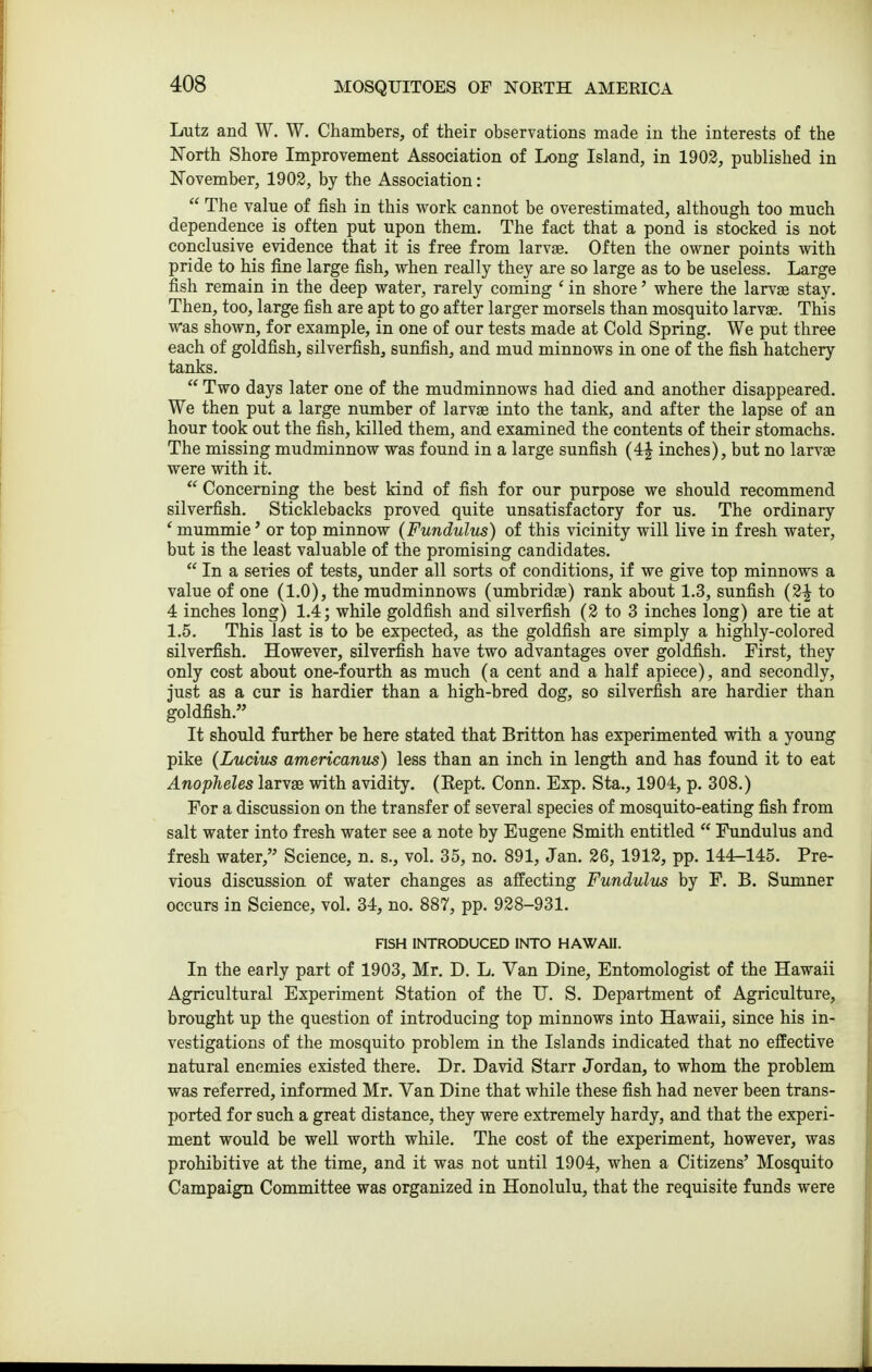 Lutz and W. W. Chambers, of their observations made in the interests of the North Shore Improvement Association of Long Island, in 1903, published in November, 1902, by the Association:  The value of fish in this work cannot be overestimated, although too much dependence is often put upon them. The fact that a pond is stocked is not conclusive evidence that it is free from larvjB. Often the owner points with pride to his fine large fish, when really they are so large as to be useless. Large fish remain in the deep water, rarely coming ' in shore' where the larvas stay. Then, too, large fish are apt to go after larger morsels than mosquito larvae. This Was shown, for example, in one of our tests made at Cold Spring. We put three each of goldfish, silverfish, sunfish, and mud minnows in one of the fish hatchery tanks.  Two days later one of the mudminnows had died and another disappeared. We then put a large number of larvae into the tank, and after the lapse of an hour took out the fish, killed them, and examined the contents of their stomachs. The missing mudminnow was found in a large sunfish (4| inches), but no larvae were with it.  Concerning the best kind of fish for our purpose we should recommend silverfish. Sticklebacks proved quite unsatisfactory for us. The ordinary * mummie' or top minnow (Fundulus) of this vicinity will live in fresh water, but is the least valuable of the promising candidates.  In a series of tests, under all sorts of conditions, if we give top minnows a value of one (1.0), the mudminnows (umbridae) rank about 1.3, sunfish (2^ to 4 inches long) 1.4; while goldfish and silverfish (2 to 3 inches long) are tie at 1.5. This last is to be expected, as the goldfish are simply a highly-colored silverfish. However, silverfish have two advantages over goldfish. First, they only cost about one-fourth as much (a cent and a half apiece), and secondly, just as a cur is hardier than a high-bred dog, so silverfish are hardier than goldfish. It should further be here stated that Britton has experimented with a young pike (Lucius americanus) less than an inch in length and has found it to eat Anopheles larvae with avidity. (Kept. Conn. Exp. Sta., 1904, p. 308.) For a discussion on the transfer of several species of mosquito-eating fish from salt water into fresh water see a note by Eugene Smith entitled  Fundulus and fresh water, Science, n. s., vol. 35, no. 891, Jan. 26, 1912, pp. 144-145. Pre- vious discussion of water changes as affecting Fundulus by F. B. Sumner occurs in Science, vol. 34, no. 887, pp. 928-931. FISH INTRODUCED INTO HAWAII. In the early part of 1903, Mr. D. L. Van Dine, Entomologist of the Hawaii Agricultural Experiment Station of the IT. S. Department of Agriculture, brought up the question of introducing top minnows into Hawaii, since his in- vestigations of the mosquito problem in the Islands indicated that no effective natural enemies existed there. Dr. David Starr Jordan, to whom the problem was referred, informed Mr. Van Dine that while these fish had never been trans- ported for such a great distance, they were extremely hardy, and that the experi- ment would be well worth while. The cost of the experiment, however, was prohibitive at the time, and it was not until 1904, when a Citizens' Mosquito Campaign Committee was organized in Honolulu, that the requisite funds were