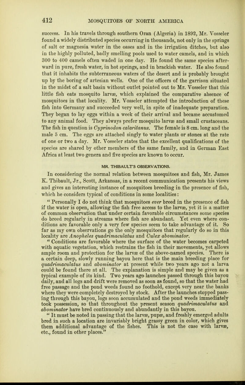success. In his travels through southern Oran (Algeria) in 1892, Mr. Vosseler found a widely distributed species occurring in thousands, not only in the springs of salt or magnesia water in the oases and in the irrigation ditches, but also in the highly polluted, badly smelling pools used to water camels, and in which 300 to 400 camels often waded in one day. He found the same species after- ward in pure, fresh water, in hot springs, and in brackish water. He also found that it inhabits the subterraneous waters of the desert and is probably brought up by the boring of artesian wells. One of the officers of the garrison situated in the midst of a salt basin without outlet pointed out to Mr. Vosseler that this little fish eats mosquito larvae, which explained the comparative absence of mosquitoes in that locality. Mr. Vosseler attempted the introduction of these fish into Germany and succeeded very well, in spite of inadequate preparation. They began to lay eggs within a week of their arrival and became accustomed to any animal food. They always prefer mosquito larvae and small crustaceans. The fish in question is Cyprinodon calaritanus. The female is 8 cm. long and the male 5 cm. The eggs are attached singly to water plants or stones at the rate of one or two a day. Mr. Vosseler states that the excellent qualifications of the species are shared by other members of the same family, and in German East Africa at least two genera and five species are known to occur. MR. THIBAULT'S OBSERVATIONS. In considering the normal relation between mosquitoes and fish, Mr. James K. Thibault, Jr., Scott, Arkansas, in a recent communication presents his views and gives an interesting instance of mosquitoes breeding in the presence of fish, which he considers typical of conditions in some localities:  Personally I do not think that mosquitoes ever breed in the presence of fish if the water is open, allowing the fish free access to the larvae, yet it is a matter of common observation that under certain favorable circumstances some species do breed regularly in streams where fish are abundant. Yet even where con- ditions are favorable only a very few species seem to take advantage of it. So far as my own observations go the only mosquitoes that regularly do so in this locality are Anopheles quadrimaculatus and Culex abominator.  Conditions are favorable where the surface of the water becomes carpeted with aquatic vegetation, which restrains the fish in their movements, yet allows ample room and protection for the larvae of the above-named species. There is a certain deep, slowly running bayou here that is the main breeding place for quadrimaculatus and abominator at present while two years ago not a larva could be found there at all. The explanation is simple and may be given as a typical example of its kind. Two years ago launches passed through this bayou daily, and all logs and drift were removed as soon as found, so that the water had free passage and the pond weeds found no foothold, except very near the banks where they were completely destroyed by stock. After the launches stopped pass- ing through this bayou, logs soon accumulated and the pond weeds immediately took possession, so that throughout the present season quadrimaculatus and abominator have bred continuously and abundantly in this bayou.  It must be noted in passing that the larvas, pupae, and freshly emerged adults bred in such a location are invariably bright grassy green in color, which gives them additional advantage of the fishes. This is not the case with larvae, etc., found in other places.