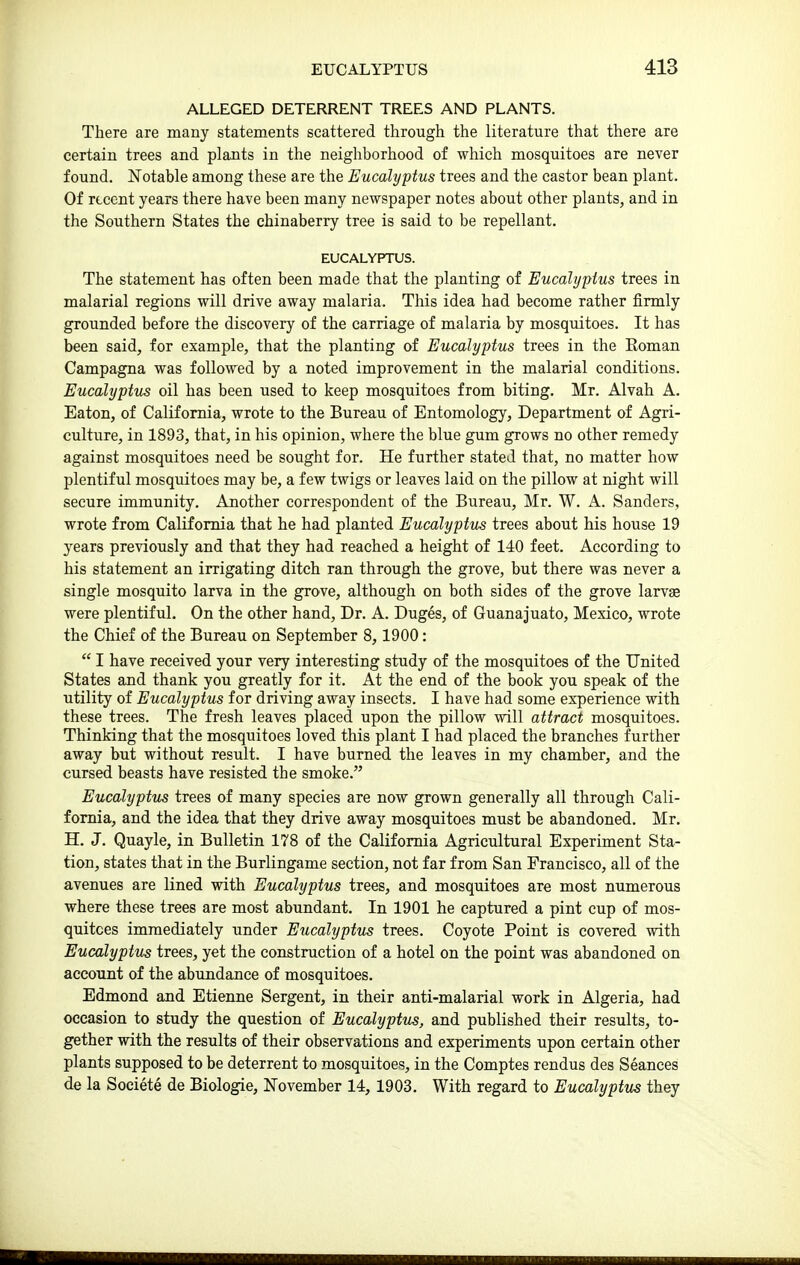 ALLEGED DETERRENT TREES AND PLANTS. There are many statements scattered through the literature that there are certain trees and plants in the neighborhood of which mosquitoes are never found. Notable among these are the Eucalyptus trees and the castor bean plant. Of recent years there have been many newspaper notes about other plants, and in the Southern States the chinaberry tree is said to be repellant. EUCALYPTUS. The statement has often been made that the planting of Eucalyptus trees in malarial regions will drive away malaria. This idea had become rather firmly grounded before the discovery of the carriage of malaria by mosquitoes. It has been said, for example, that the planting of Eucalyptus trees in the Eoman Campagna was followed by a noted improvement in the malarial conditions. Eucalyptus oil has been used to keep mosquitoes from biting. Mr. Alvah A. Eaton, of California, wrote to the Bureau of Entomology, Department of Agri- culture, in 1893, that, in his opinion, where the blue gum grows no other remedy against mosquitoes need be sought for. He further stated that, no matter how plentiful mosquitoes may be, a few twigs or leaves laid on the pillow at night will secure immunity. Another correspondent of the Bureau, Mr. W. A. Sanders, wrote from California that he had planted Eucalyptus trees about his house 19 years previously and that they had reached a height of 140 feet. According to his statement an irrigating ditch ran through the grove, but there was never a single mosquito larva in the grove, although on both sides of the grove larvae were plentiful. On the other hand. Dr. A. Duges, of Guanajuato, Mexico, wrote the Chief of the Bureau on September 8, 1900:  I have received your very interesting study of the mosquitoes of the United States and thank you greatly for it. At the end of the book you speak of the utility of Eucalyptus for driving away insects. I have had some experience with these trees. The fresh leaves placed upon the pillow will attract mosquitoes. Thinking that the mosquitoes loved this plant I had placed the branches further away but without result. I have burned the leaves in my chamber, and the cursed beasts have resisted the smoke. Eucalyptus trees of many species are now grown generally all through Cali- fornia, and the idea that they drive away mosquitoes must be abandoned. Mr. H. J. Quayle, in Bulletin 178 of the California Agricultural Experiment Sta- tion, states that in the Burlingame section, not far from San Francisco, all of the avenues are lined with Eucalyptus trees, and mosquitoes are most numerous where these trees are most abundant. In 1901 he captured a pint cup of mos- quitoes immediately under Eiicalyptus trees. Coyote Point is covered with Eucalyptus trees, yet the construction of a hotel on the point was abandoned on account of the abundance of mosquitoes. Edmond and Etienne Sergent, in their anti-malarial work in Algeria, had occasion to study the question of Eucalyptus, and published their results, to- gether with the results of their observations and experiments upon certain other plants supposed to be deterrent to mosquitoes, in the Comptes rendus des Seances de la Societe de Biologic, November 14, 1903. With regard to Eucalyptus they