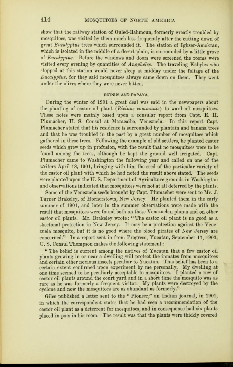 show that the railway station of Ouled-Eahmoun, formerly greatly troubled by mosquitoes, was visited by them much less frequently after the cutting down of great Eucalyptus trees which surrounded it. The station of Ighzer-Amokran, which is isolated in the middle of a desert plain, is surrounded by a little grove of Eucalyptus. Before the windows and doors were screened the rooms were visited every evening by quantities of Anopheles. The traveling Kabyles who stopped at this station would never sleep at midday under the foliage of the Eucalyptus, for they said mosquitoes always came down on them. They went under the olives where they were never bitten. RICINUS AND PAPAYA. During the winter of 1901 a great deal was said in the newspapers about the planting of castor oil plant (Ricinus communis) to ward off mosquitoes. These notes were mainly based upon a consular report from Capt. E. H. Plumacher, U. S. Consul at Maracaibo, Venezuela. In this report Capt. Plumacher stated that his residence is surrounded by plantain and banana trees and that he was troubled in the past by a great number of mosquitoes which gathered in these trees. Following the example of old settlers, he planted castor seeds which grew up in profusion, with the result that no mosquitoes were to be found among the trees, although he kept the ground well irrigated. Capt. Plumacher came to Washington the following year and called on one of the writers April 18, 1901, bringing with him the seed of the particular variety of the castor oil plant vidth which he had noted the result above stated. The seeds were planted upon the U. S. Department of Agriculture grounds in Washington and observations indicated that mosquitoes were not at all deterred by the plants. Some of the Venezuela seeds brought by Capt. Plumacher were sent to Mr. J. Turner Brakeley, of Hornerstown, New Jersey. He planted them in the early summer of 1901, and later in the summer observations were made with the result that mosquitoes were found both on these Venezuelan plants and on other castor oil plants. Mr. Brakeley wrote:  The castor oil plant is no good as a skeetonal protection in New Jersey. It may be a protection against the Vene- zuela mosquito, but it is no good where the blood pirates of New Jersey are concerned. In a report sent in from Progreso, Yucatan, September 17, 1903, U. S. Consul Thompson makes the following statement:  The belief is current among the natives of Yucatan that a few castor oil plants growing in or near a dwelling will protect the inmates from mosquitoes and certain other noxious insects peculiar to Yucatan. This belief has been to a certain extent confirmed upon experiment by me personally. My dwelling at one time seemed to be peculiarly acceptable to mosquitoes. I planted a row of castor oil plants around the court yard and in a short time the mosquito was as rare as he was formerly a frequent visitor. My plants were destroyed by the cyclone and now the mosquitoes are as abundant as formerly. Giles published a letter sent to the  Pioneer, an Indian journal, in 1901, in which the correspondent states that he had seen a recommendation of the castor oil plant as a deterrent for mosquitoes, and in consequence had six plants placed in pots in his room. The result was that the plants were thickly covered