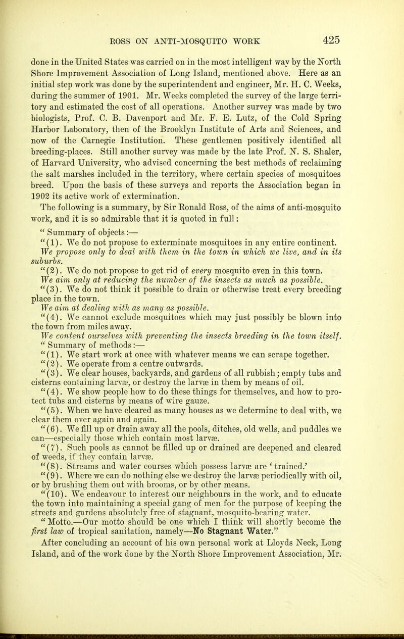 ROSS ON ANTI-MOSQUITO WORK done in the United States was carried on in the most intelligent way by the North Shore Improvement Association of Long Island, mentioned above. Here as an initial step work was done by the superintendent and engineer, Mr. H, C. Weeks, during the summer of 1901. Mr. Weeks completed the survey of the large terri- tory and estimated the cost of all operations. Another survey was made by two biologists. Prof. C. B. Davenport and Mr. F. E. Lutz, of the Cold Spring Harbor Laboratory, then of the Brooklyn Institute of Arts and Sciences, and now of the Carnegie Institution. These gentlemen positively identified all breeding-places. Still another survey was made by the late Prof. IST. S. Shaler, of Harvard University, who advised concerning the best methods of reclaiming the salt marshes included in the territory, where certain species of mosquitoes breed. Upon the basis of these surveys and reports the Association began in 1903 its active work of extermination. The following is a summary, by Sir Eonald Eoss, of the aims of anti-mosquito work, and it is so admirable that it is quoted in full:  Summary of objects:— (1). We do not propose to exterminate mosquitoes in any entire continent. We propose only to deal with them in the town in which we live, and in its suburbs. (2). We do not propose to get rid of every mosquito even in this town. We aim only at reducing the number of the insects as much as possible. (3). We do not think it possible to drain or otherwise treat every breeding place in the town. We aim at dealing with as many as possible. (4). We cannot exclude mosquitoes which may just possibly be blown into the town from miles away. We content ourselves with preventing the insects breeding in the town itself.  Summary of methods:— (1). We start work at once with whatever means we can scrape together. (2). We operate from a centre outwards. (3). We clear houses, backyards, and gardens of all rubbish; empty tubs and cisterns containing larvae, or destroy the larvae in them by means of oil. (4). We show people how to do these things for themselves, and how to pro- tect tubs and cisterns by means of wire gauze. (5). When we have cleared as many houses as we determine to deal with, we clear them over again and again. (6). We fill up or drain away all the pools, ditches, old wells, and puddles we can—especially those which contain most larvae. (7). Such pools as cannot be filled up or drained are deepened and cleared of weeds, if they contain larvae. (8). Streams and water courses which possess larvas are 'trained.' (9). Where we can do nothing else we destroy the larvae periodically with oil, or by brushing them out with brooms, or by other means. (10). We endeavour to interest our neighbours in the work, and to educate the town into maintaining a special gang of men for the purpose of keeping the streets and gardens absolutely free of stagnant, mosquito-bearing water.  Motto.—Our motto should be one which I think will shortly become the first law of tropical sanitation, namely—No Stagnant Water. After concluding an account of his own personal work at Lloyds Neck, Long Island, and of the work done by the North Shore Improvement Association, Mr.