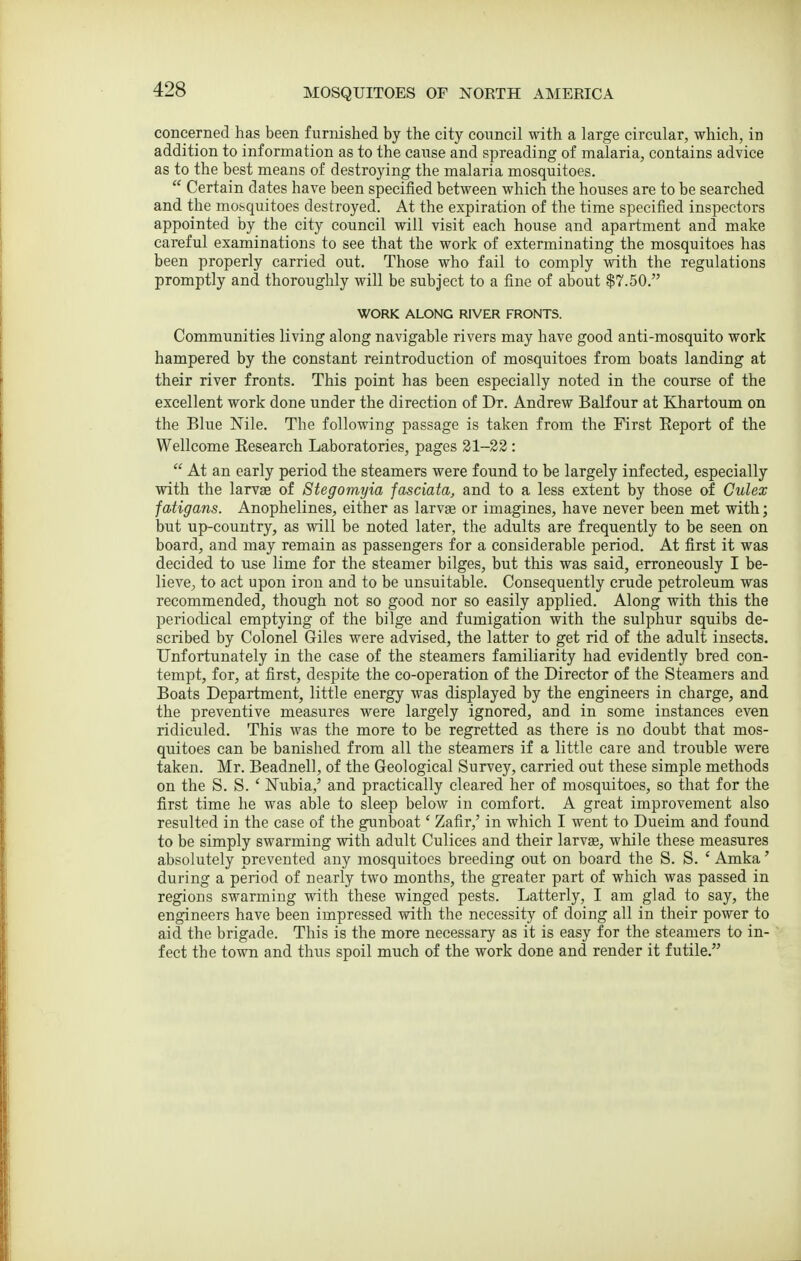 concerned has been furnished by the city council with a large circular, which, in addition to information as to the cause and spreading of malaria, contains advice as to the best means of destroying the malaria mosquitoes.  Certain dates have been specified between which the houses are to be searched and the mosquitoes destroyed. At the expiration of the time specified inspectors appointed by the city council will visit each house and apartment and make careful examinations to see that the work of extenninating the mosquitoes has been properly carried out. Those who fail to comply with the regulations promptly and thoroughly will be subject to a fine of about $7.50. WORK ALONG RIVER FRONTS. Communities living along navigable rivers may have good anti-mosquito work hampered by the constant reintroduction of mosquitoes from boats landing at their river fronts. This point has been especially noted in the course of the excellent work done under the direction of Dr. Andrew Balfour at Khartoum on the Blue Mle. The following passage is taken from the First Eeport of the Wellcome Research Laboratories, pages 31-22 :  At an early period the steamers were found to be largely infected, especially with the larvae of Stegomyia fasciata, and to a less extent by those of Gulex fatigans. Anophelines, either as larvae or imagines, have never been met with; but up-country, as will be noted later, the adults are frequently to be seen on board, and may remain as passengers for a considerable period. At first it was decided to use lime for the steamer bilges, but this was said, erroneously I be- lieve, to act upon iron and to be unsuitable. Consequently crude petroleum was recommended, though not so good nor so easily applied. Along with this the periodical emptying of the bilge and fumigation with the sulphur squibs de- scribed by Colonel Giles were advised, the latter to get rid of the adult insects. Unfortunately in the case of the steamers familiarity had evidently bred con- tempt, for, at first, despite the co-operation of the Director of the Steamers and Boats Department, little energy was displayed by the engineers in charge, and the preventive measures were largely ignored, and in some instances even ridiculed. This was the more to be regretted as there is no doubt that mos- quitoes can be banished from all the steamers if a little care and trouble were taken. Mr. Beadnell, of the Geological Survey, carried out these simple methods on the S. S. ' Nubia,' and practically cleared her of mosquitoes, so that for the first time he was able to sleep below in comfort. A great improvement also resulted in the case of the gunboat' Zafir,' in which I went to Dueim and found to be simply swarming with adult Culices and their larvse, while these measures absolutely prevented any mosquitoes breeding out on board the S. S. ' Amka' during a period of nearly two months, the greater part of which was passed in regions swarming with these winged pests. Latterly, I am glad to say, the engineers have been impressed with the necessity of doing all in their power to aid the brigade. This is the more necessary as it is easy for the steamers to in- fect the town and thus spoil much of the work done and render it futile.