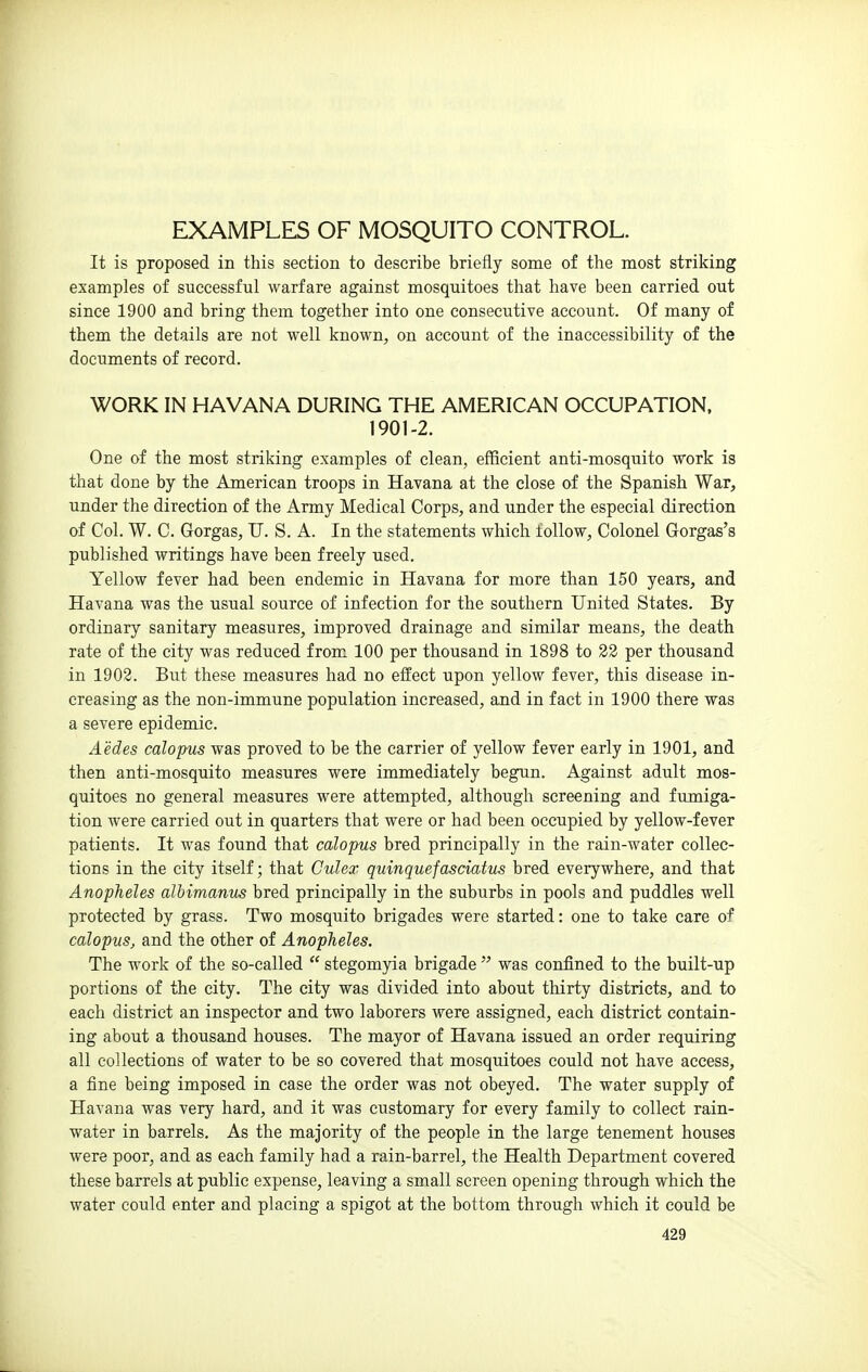 EXAMPLES OF MOSQUITO CONTROL. It is proposed in this section to describe briefly some of the most striking examples of successful warfare against mosquitoes that have been carried out since 1900 and bring them together into one consecutive account. Of many of them the details are not well known, on account of the inaccessibility of the documents of record. WORK IN HAVANA DURING THE AMERICAN OCCUPATION. 1901-2. One of the most striking examples of clean, efficient anti-mosquito work is that done by the American troops in Havana at the close of the Spanish War, under the direction of the Army Medical Corps, and under the especial direction of Col. W. C. Gorgas, U. S. A. In the statements which tollow, Colonel Gorgas's published writings have been freely used. Yellow fever had been endemic in Havana for more than 150 years, and Havana was the usual source of infection for the southern United States. By ordinary sanitary measures, improved drainage and similar means, the death rate of the city was reduced from 100 per thousand in 1898 to 22 per thousand in 1902. But these measures had no effect upon yellow fever, this disease in- creasing as the non-immune population increased, and in fact in 1900 there was a severe epidemic. Aedes calopus was proved to be the carrier of yellow fever early in 1901, and then anti-mosquito measures were immediately begun. Against adult mos- quitoes no general measures were attempted, although screening and fumiga- tion were carried out in quarters that were or had been occupied by yellow-fever patients. It was found that calopus bred principally in the rain-water collec- tions in the city itself; that Culex quinquefasciatus bred everywhere, and that Anopheles albimanus bred principally in the suburbs in pools and puddles well protected by grass. Two mosquito brigades were started: one to take care of calopus, and the other of Anopheles. The work of the so-called  stegomyia brigade  was confined to the built-up portions of the city. The city was divided into about thirty districts, and to each district an inspector and two laborers were assigned, each district contain- ing about a thousand houses. The mayor of Havana issued an order requiring all collections of water to be so covered that mosquitoes could not have access, a fine being imposed in case the order was not obeyed. The water supply of Havana was very hard, and it was customary for every family to collect rain- water in barrels. As the majority of the people in the large tenement houses were poor, and as each family had a rain-barrel, the Health Department covered these barrels at public expense, leaving a small screen opening through which the water could enter and placing a spigot at the bottom through which it could be