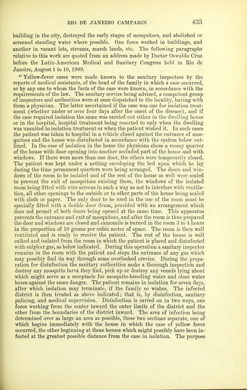 building in the city, destroyed the early stages of mosquitoes, and abolished or screened standing water where possible. One force worked in buildings, and another in vacant lots, streams, marsh lands, etc. The following paragraphs relative to this work are quoted from an address made by Doctor Oswaldo Cruz before the Latin-American Medical and Sanitary Congress held in Eio de Janeiro, August 1 to 10, 1909. Yellow-fever cases were made known to the sanitary inspectors by the reports of medical assistants, of the head of the family in which a case occurred, or by any one to whom the facts of the case were known, in accordance with the requirements of the law. The sanitary service being advised, a competent group of inspectors and authorities were at once dispatched to the locality, having with them a physician. The latter ascertained if the case was one for isolation treat- ment (whether under or over four days after the onset of the disease), and if the case required isolation the same was carried out either in the dwelling house or in the hospital, hospital treatment being resorted to only when the dwelling was unsuited to isolation treatment or when the patient wished it. In such cases the patient was taken to hospital in a vehicle closed against the entrance of mos- quitoes and the house was disinfected in accordance with the system below out- lined. In the case of isolation in the home the physician chose a roomy quarter of the house with door opening into another secluded part of the house and with windows. If there were more than one door, the others were temporarily closed. The patient was kept under a netting enveloping the bed upon which he lay during the time permanent quarters were being arranged. The doors and win- dows of the room to be isolated and of the rest of the house as well were sealed to prevent the exit of mosquitoes existing there, the windows of the isolated room being fitted with wire screens in such a way as not to interfere with ventila- tion, all other openings to the outside or to other parts of the house being sealed with cloth or paper. The only door to be used in the use of the room must be specially fitted with a double door drum, provided with an arrangement which does not permit of both doors being opened at the same time. This apparatus prevents the entrance and exit of mosquitoes, and after the room is thus prepared the door and windows are closed and camomile is burned in the room 3 to 4 hours in the proportion of 10 grams per cubic meter of space. The room is then well ventilated and is ready to receive the patient. The rest of the house is well calked and isolated from the room in which the patient is placed and disinfected with sulphur gas, as below indicated. During this operation a sanitary inspector remains in the room with the patient and stops the entrance of any gas which may possibly find its way through some overlooked crevice. During the prepa- ration for disinfection the sanitary authorities make a thorough inspection and destroy any mosquito larva they find, pick up or destroy any vessels lying about which might serve as a receptacle for mosquito-breeding water and close water boxes against the same danger. The patient remains in isolation for seven days, after which isolation may terminate, if the family so wishes. The infected district is then treated as above indicated; that is, by disinfection, sanitary policing, and medical supervision. Disinfection is carred on in two ways, one force working from the center toward the outer limits of the district and the other from the boundaries of the district inward. The area of infection being determined over as large an area as possible, these two sections separate, one of which begins immediately with the house in which the case of yellow fever occurred, the other beginning at those houses which might possibly have been in- fected at the greatest possible distance from the case in isolation. The purpose