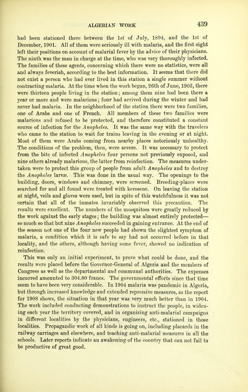 ALGERIAN WOKK had been stationed there between the 1st of July, 1894, and the 1st of December, 1901. All of them were seriously ill with malaria, and the first eight left their positions on account of malarial fever by the advice of their physicians. The ninth was the man in charge at the time, who was very thoroughly infected. The families of these agents, concerning which there were no statistics, were all and always feverish, according to the best information. It seems that there did not exist a person who had ever lived in this station a single summer without contracting malaria. At the time when the work began, 26th of June, 1903, there were thirteen people living in the station; among them nine had been there a year or more and were malarious; four had arrived during the winter and had never had malaria. In the neighborhood of the station there were two families, one of Arabs and one of French. All members of these two families were malarious and refused to be protected, and therefore constituted a constant source of infection for the Anopheles. It was the same way with the travelers who came to the station to wait for trains leaving in the evening or at night. Most of them were Arabs coming from nearby places notoriously unhealthy. The conditions of the problem, then, were severe. It was necessary to protect from the bite of infected Anopheles four persons not previously exposed, and nine others already malarious, the latter from reinfection. The measures under- taken were to protect this group of people from adult Anopheles and to destroy the Anopheles larvgs. This was done in the usual way. The openings to the building, doors, windows and chimney, were screened. Breeding-places were searched for and all found were treated with kerosene. On leaving the station at night, veils and gloves were used, but in spite of this watchfulness it was not certain that all of the inmates invariably observed this precaution. Tlie results were excellent. The numbers of the mosquitoes were greatly reduced by the work against the early stages; the building was almost entirely protected— so much so that but nine Anopheles succeeded in gaining entrance. At the end of the season not one of the four new people had shown the slightest symptom of malaria, a condition which it is safe to say had not occurred before in that locality, and the others, although having some fever, showed no indication of reinfection. This was only an initial experiment, to prove what could be done, and the results were placed before the Governor-General of Algeria and the members of Congress as well as the departmental and communal authorities. The expenses incurred amounted to 304.80 francs. The governmental efforts since that time seem to have been very considerable. In 1904 malaria was pandemic in Algeria, but through increased knowledge and extended repressive measures, as the report for 1908 shows, the situation in that year was very much better than in 1904. The work included conducting demonstrations to instruct the people, in widen- ing each year the territory covered, and in organizing anti-malarial campaigns in different localities by the physicians, engineers, etc., stationed in those localities. Propagandic work of all kinds is going on, including placards in the railway carriages and elsewhere, and teaching anti-malarial measures in all the schools. Later reports indicate an awakening of the country that can not fail to be productive of great good.