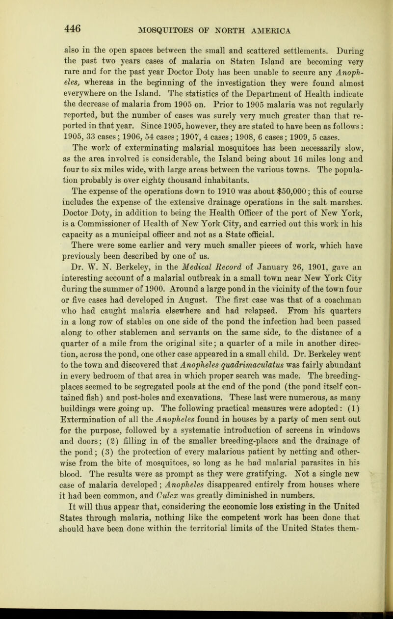 also in the open spaces between the small and scattered settlements. During the past two years cases of malaria on Staten Island are becoming very rare and for the past year Doctor Doty has been unable to secure any Anoph- eles, whereas in the beginning of the investigation they were found almost everywhere on the Island. The statistics of the Department of Health indicate the decrease of malaria from 1905 on. Prior to 1905 malaria was not regularly reported, but the number of cases was surely very much greater than that re- ported in that year. Since 1905, however, they are stated to have been as follows: 1905, 33 cases; 1906, 54 cases; 1907, 4 cases; 1908, 6 cases; 1909, 5 cases. The work of exterminating malarial mosquitoes has been necessarily slow, as the area involved is considerable, the Island being about 16 miles long and four to six miles wide, with large areas between the various towns. The popula- tion probably is over eighty thousand inhabitants. The expense of the operations down to 1910 was about $50,000; this of course includes the expense of the extensive drainage operations in the salt marshes. Doctor Doty, in addition to being the Health Officer of the port of New York, is a Commissioner of Health of New York City, and carried out this work in his capacity as a municipal officer and not as a State official. There were some earlier and very much smaller pieces of work, which have previously been described by one of us. Dr. W. N. Berkeley, in the Medical Record of January 26, 1901, gave an interesting account of a malarial outbreak in a small town near New York City during the summer of 1900. Around a large pond in the vicinity of the town four or five cases had developed in August. The first case was that of a coachman who had caught malaria elsewhere and had relapsed. From his quarters in a long row of stables on one side of the pond the infection had been passed along to other stablemen and servants on the same side, to the distance of a quarter of a mile from the original site; a quarter of a mile in another direc- tion, across the pond, one other case appeared in a small child. Dr. Berkeley went to the town and discovered that Anopheles quadrimaculatus was fairly abundant in every bedroom of that area in which proper search was made. The breeding- places seemed to be segregated pools at the end of the pond (the pond itself con- tained fish) and post-holes and excavations. These last were numerous, as many buildings were going up. The following practical measures were adopted: (1) Extermination of all the Anopheles found in houses by a party of men sent out for the purpose, followed by a systematic introduction of screens in windows and doors; (2) filling in of the smaller breeding-places and the drainage of the pond; (3) the protection of every malarious patient by netting and other- wise from the bite of mosquitoes, so long as he had malarial parasites in his blood. The results were as prompt as they were gratifying. Not a single new case of malaria developed; Anopheles disappeared entirely from houses where it had been common, and Culex was greatly diminished in numbers. It will thus appear that, considering the economic loss existing in the United States through malaria, nothing like the competent work has been done that should have been done within the territorial limits of the United States them-