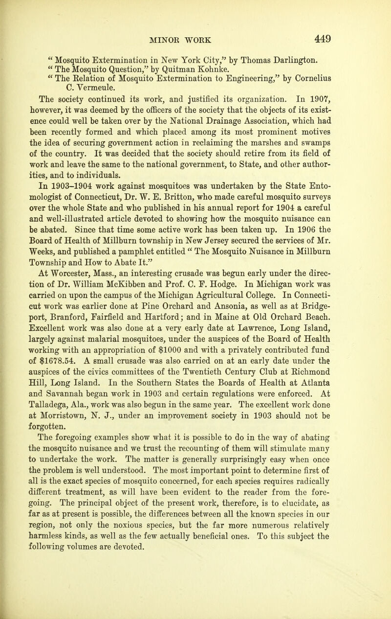  Mosquito Extermination in New York City, by Thomas Darlington.  The Mosquito Question, by Quitman Kohnke.  The Eelation of Mosquito Extermination to Engineering, by Cornelius C. Vermeule. The society continued its work, and justified its organization. In 1907, however, it was deemed by the officers of the society that the objects of its exist- ence could well be taken over by the National Drainage Association, which had been recently formed and which placed among its most prominent motives the idea of securing government action in reclaiming the marshes and swamps of the country. It was decided that the society should retire from its field of work and leave the same to the national government, to State, and other author- ities, and to individuals. In 1903-1904 work against mosquitoes was undertaken by the State Ento- mologist of Connecticut, Dr. W. E. Britton, who made careful mosquito surveys over the whole State and who published in his annual report for 1904 a careful and well-ill astrated article devoted to showing how the mosquito nuisance can be abated. Since that time some active work has been taken up. In 1906 the Board of Health of Millburn township in New Jersey secured the services of Mr. Weeks, and published a pamphlet entitled  The Mosquito Nuisance in Millburn Township and How to Abate It. At Worcester, Mass., an interesting crusade was begun early under the direc- tion of Dr. William McKibben and Prof. C. F, Hodge. In Michigan work was carried on upon the campus of the Michigan Agricultural College. In Connecti- cut work was earlier done at Pine Orchard and Ansonia, as well as at Bridge- port, Branford, Fairfield and Hartford; and in Maine at Old Orchard Beach. Excellent work was also done at a very early date at Lawrence, Long Island, largely against malarial mosquitoes, under the auspices of the Board of Health working with an appropriation of $1000 and with a privately contributed fund of $1678.54. A small crusade was also carried on at an early date under the auspices of the civics committees of the Twentieth Century Club at Richmond Hill, Long Island. In the Southern States the Boards of Health at Atlanta and Savannah began work in 1903 and certain regulations were enforced. At Talladega, Ala., work was also begun in the same year. The excellent work done at Morristown, N. J., under an improvement society in 1903 should not be forgotten. The foregoing examples show what it is possible to do in the way of abating the mosquito nuisance and we trust the recounting of them will stimulate many to undertake the work. The matter is generally surprisingly easy when once the problem is well understood. The most important point to determine first of all is the exact species of mosquito concerned, for each species requires radically different treatment, as will have been evident to the reader from the fore- going. The principal object of the present work, therefore, is to elucidate, as far as at present is possible, the differences between all the known species in our region, not only the noxious species, but the far more numerous relatively harmless kinds, as well as the few actually beneficial ones. To this subject the following volumes are devoted.