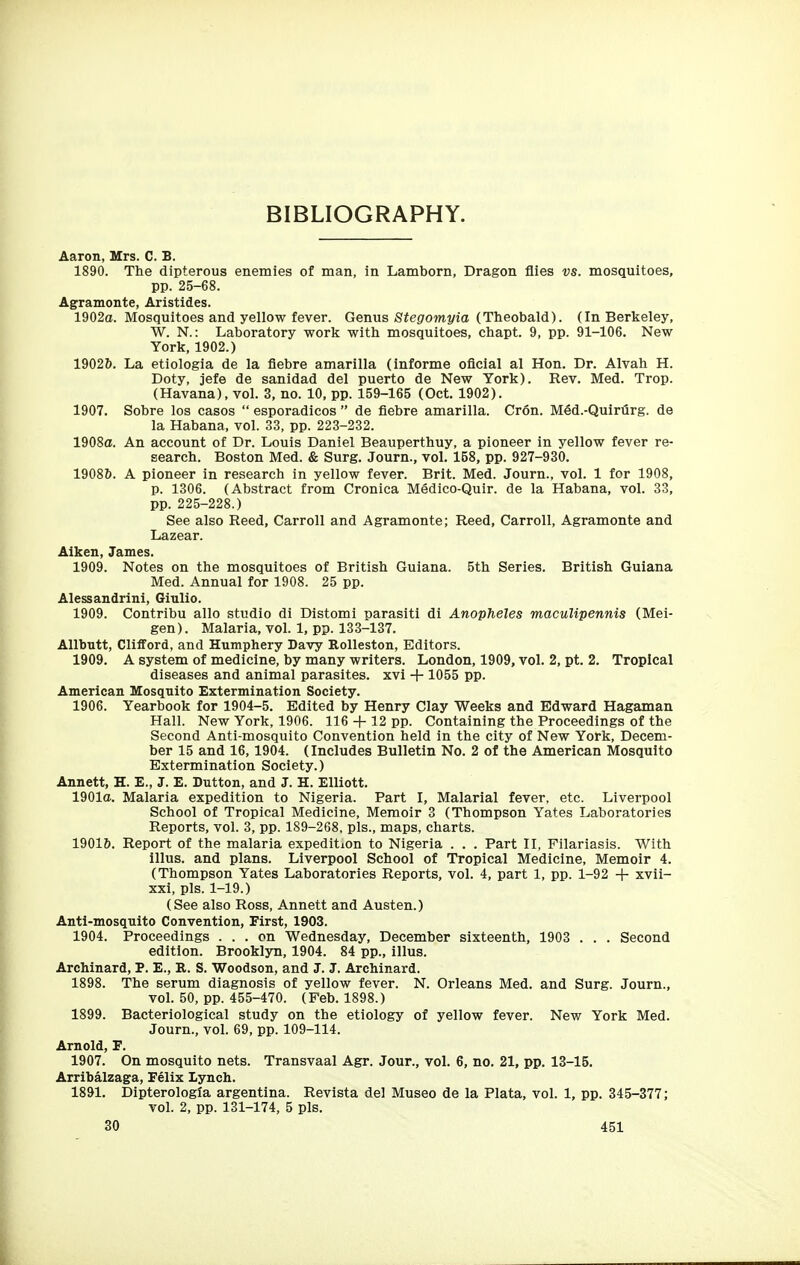 BIBLIOGRAPHY. Aaron, Mrs. C. B. 1890. The dipterous enemies of man, in Lamborn, Dragon flies vs. mosquitoes, pp. 25-68. Agramonte, Aristides. 1902(1. Mosquitoes and yellow fever. Genus S^egromi/ia (Theobald). (In Berkeley, W. N.: Laboratory work with mosquitoes, chapt. 9, pp. 91-106. New York, 1902.) 19026. La etiologia de la fiebre amarilla (informe oflcial al Hon. Dr. Alvah H. Doty, jefe de sanidad del puerto de New York). Rev. Med. Trop. (Havana), vol. 3, no. 10, pp. 159-165 (Oct. 1902). 1907. Sobre los casos  esporadicos  de flebre amarilla. Cron. Med.-Quirurg. de la Habana, vol. 33, pp. 223-232. 1908a. An account of Dr. Louis Daniel Beauperthuy, a pioneer in yellow fever re- search. Boston Med. & Surg. Journ., vol. 158, pp. 927-930. 19086. A pioneer in research in yellow fever. Brit. Med. Journ., vol. 1 for 1908, p. 1306. (Abstract from Cronica Medico-Quir. de la Habana, vol. 33, pp. 225-228.) See also Reed, Carroll and Agramonte; Reed, Carroll, Agramonte and Lazear. Aiken, James. 1909. Notes on the mosquitoes of British Guiana. 5th Series. British Guiana Med. Annual for 1908. 25 pp. Alessandrini, Giulio. 1909. Contribu alio studio di Distomi parasiti di Anopheles maculipennis (Mei- gen). Malaria, vol. 1, pp. 133-137. Allbntt, Clifford, and Humphery Davy Rolleston, Editors. 1909. A system of medicine, by many writers. London, 1909, vol. 2, pt. 2. Tropical diseases and animal parasites, xvi + 1055 pp. American Mosquito Extermination Society. 1906. Yearbook for 1904-5. Edited by Henry Clay Weeks and Edward Hagaman Hall. New York, 1906. 116 + 12 pp. Containing the Proceedings of the Second Anti-mosquito Convention held in the city of New York, Decem- ber 15 and 16, 1904. (Includes Bulletin No. 2 of the American Mosquito Extermination Society.) Annett, H. E., J. E. Button, and J. H. Elliott. 1901a. Malaria expedition to Nigeria. Part I, Malarial fever, etc. Liverpool School of Tropical Medicine, Memoir 3 (Thompson Yates Laboratories Reports, vol. 3, pp. 189-268. pis., maps, charts. 19016. Report of the malaria expedition to Nigeria . . . Part II, Filariasis. With illus. and plans. Liverpool School of Tropical Medicine, Memoir 4. (Thompson Yates Laboratories Reports, vol. 4, part 1, pp. 1-92 + xvii- xxi, pis. 1-19.) (See also Ross, Annett and Austen.) Anti-mosquito Convention, First, 1903. 1904. Proceedings ... on Wednesday, December sixteenth, 1903 . . . Second edition. Brooklyn, 1904. 84 pp., illus. Archinard, P. E., R. S. Woodson, and J. J. Archinard. 1898. The serum diagnosis of yellow fever. N. Orleans Med. and Surg. Journ., vol. 50, pp. 455-470. (Feb. 1898.) 1899. Bacteriological study on the etiology of yellow fever. New York Med. Journ., vol. 69, pp. 109-114. Arnold, F. 1907. On mosquito nets. Transvaal Agr. Jour., vol. 6, no. 21, pp. 13-15. Arribalzaga, Felix Lynch. 1891. Dipterologia argentina. Revista del Museo de la Plata, vol. 1, pp. 345-377; vol. 2, pp. 131-174, 5 pis.