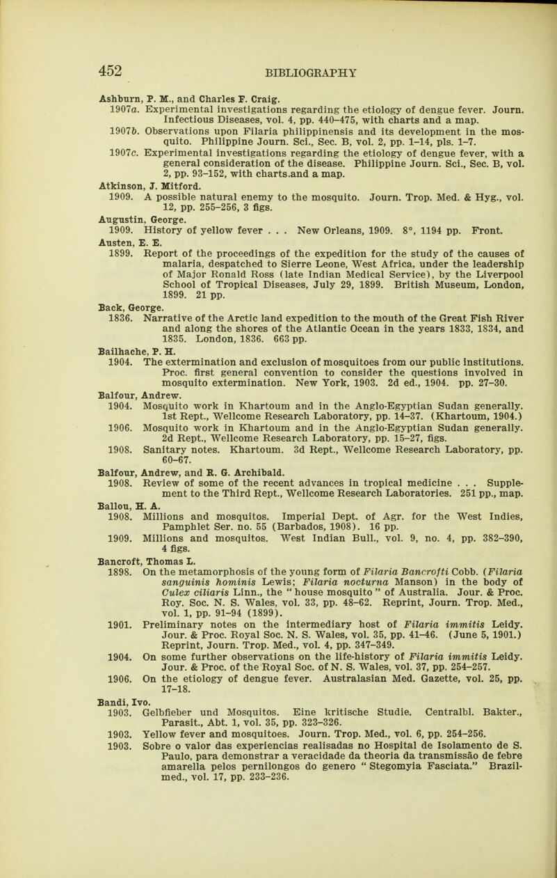 Ashburn, P. M., and Charles F. Craig. 1907a. Experimental investigations regarding the etiology of dengue fever. Journ. Infectious Diseases, vol. 4, pp. 440-475, witli charts and a map. 19076. Observations upon Filaria philippinensis and its development in the mos- quito. Philippine Journ. Sci., Sec. B, vol. 2, pp. 1-14, pis. 1-7. 1907c. Experimental investigations regarding the etiology of dengue fever, with a general consideration of the disease. Philippine Journ. Sci., Sec. B, vol. 2, pp. 93-152, with charts.and a map. Atkinson, J. Mitford. 1909. A possible natural enemy to the mosquito. Journ. Trop. Med. & Hyg., vol. 12, pp. 255-256, 3 figs. Augustin, George. 1909. History of yellow fever . . . New Orleans, 1909. 8°, 1194 pp. Front. Austen, E. E. 1899. Report of the proceedings of the expedition for the study of the causes of malaria, despatched to Sierre Leone, West Africa, under the leadership of Major Ronald Ross (late Indian Medical Service), by the Liverpool School of Tropical Diseases, July 29, 1899. British Museum, London, 1899. 21 pp. Back, George. 1836. Narrative of the Arctic land expedition to the mouth of the Great Fish River and along the shores of the Atlantic Ocean in the years 1833, 1834, and 1835. London, 1836. 663 pp. Bailhache, P. H. 1904. The extermination and exclusion of mosquitoes from our public institutions. Proc. first general convention to consider the questions involved in mosquito extermination. New York, 1903. 2d ed., 1904. pp. 27-30. Balfour, Andrew. 1904. Mosquito work in Khartoum and in the Anglo-Egyptian Sudan generally. 1st Rept., Wellcome Research Laboratory, pp. 14-37. (Khartoum, 1904.) 1906. Mosquito work in Khartoum and in the Anglo-Egyptian Sudan generally. 2d Rept., Wellcome Research Laboratory, pp. 15-27, figs. 1908. Sanitary notes. Khartoum. 3d Rept., Wellcome Research Laboratory, pp. 60-67. Balfour, Andrew, and R. G. Archibald. 1908. Review of some of the recent advances in tropical medicine . . . Supple- ment to the Third Rept., Wellcome Research Laboratories. 251 pp., map. Ballon, H. A. 1908. Millions and mosquitos. Imperial Dept. of Agr. for the West Indies, Pamphlet Ser. no. 55 (Barbados, 1908). 16 pp. 1909. Millions and mosquitos. West Indian Bull., vol. 9, no. 4, pp. 382-390, 4 figs. Bancroft, Thomas I. 1898. On the metamorphosis of the young form of Filaria Bancrofti Cobb. (Filaria sanguinis hominis Lewis; Filaria nocturna Manson) in the body of Gulex eiliaris Linn., the  house mosquito  of Australia. Jour. & Proc. Roy. Soc. N. S. Wales, vol. 33, pp. 48-62. Reprint, Journ. Trop. Med., vol. 1, pp. 91-94 (1899). 1901. Preliminary notes on the intermediary host of Filaria immitis Leidy. Jour. & Proc. Royal Soc. N. S. Wales, vol. 35, pp. 41-46. (June 5, 1901.) Reprint, Journ. Trop. Med., vol. 4, pp. 347-349. 1904. On some further observations on the life-history of Filaria immitis Leidy. Jour. & Proc. of the Royal Soc. of N. S. Wales, vol. 37, pp. 254-257. 1906. On the etiology of dengue fever. Australasian Med. Gazette, vol. 25, pp. 17-18. Bandi, Ivo. 1903. Gelbfieber und Mosquitos. Eine kritische Studie. Centralbl. Bakter., Parasit., Abt. 1, vol. 35, pp. 323-326. 1903. Yellow fever and mosquitoes. Journ. Trop. Med., vol. 6, pp. 254-256. 1903. Sobre o valor das experiencias realisadas no Hospital de Isolamento de S. Paulo, para demonstrar a veracidade da theoria da transmissao de febre amarella pelos pernilongos do genero  Stegomyia Fasciata. Brazil- med., vol. 17, pp. 233-236.