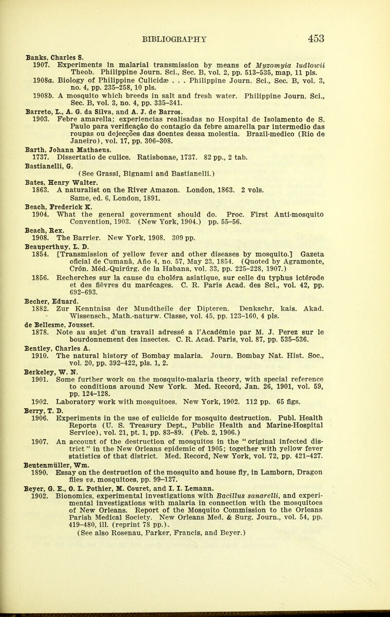 Banks. Charles S. 1907. Experiments in malarial transmission by means of Myzomyia ludlowii Theob. Philippine Journ. Sci., Sec. B, vol. 2, pp. 513-535, map, 11 pis. 1908a. Biology of Philippine Culicidee . . . Philippine Journ. Sci., Sec. B, vol. 3, no. 4, pp. 235-258,10 pis. 19086. A mosquito which breeds in salt and fresh water. Philippine Journ. Sci., Sec. B, vol. 3, no. 4, pp. 335-341. Barreto, I., A. G. da Silva, and A. J. de Barros. 1903. Febre amarella; experiencias realisadas no Hospital de Isolamento de S. Paulo para verificagao do contagio da febre amarella par intermedio das roupas ou dejecQoes das doentes dessa molestia. Brazil-medico (Rio de Janeiro), vol. 17, pp. 306-308. Barth. Johann Mathaeus. 1737. Dissertatio de culice. Ratisbonae, 1737. 82 pp., 2 tab. Bastianelli, G. (See Grassi, Bignami and Bastianelli.) Bates, Henry Walter. 1863. A naturalist on the River Amazon. London, 1863. 2 vols. Same, ed. 6, London, 1891. Beach, Frederick K. 1904. What the general government should do. Proc. First Anti-mosquito Convention, 1903. (New York, 1904.) pp. 55-56. Beach, Rex. 1908. The Barrier. New York, 1908. 309 pp. Beauperthny, L. D. 1854. [Transmission of yellow fever and other diseases by mosquito.] Gazeta oficial de Cumana, Afio 4, no. 57, May 23, 1854. (Quoted by Agramonte, Cron. Med.-Quirtirg. de la Habana, vol. 33, pp. 225-228, 1907.) 1856. Recherches sur la cause du cholSra asiatique, sur celle du ts^phus ictSrode et des fievres du marficages. C. R. Paris Acad, des Sci., vol. 42, pp. 692-693. Becher, Eduard. 1882. Zur Kenntniss der Mundtheile der Dipteren. Denkschr. kais. Akad. Wissensch., Math.-naturw. Classe, vol. 45, pp. 123-160, 4 pis. de Bellesme, Jousset. 1878. Note au sujet d'un travail adress§ a I'Academie par M. J. Perez sur le bourdonnement des insectes. C. R. Acad. Paris, vol. 87, pp. 535-536. Bentley, Charles A. 1910. The natural history of Bombay malaria. Journ. Bombay Nat. Hist. Soc, vol. 20, pp. 392-422, pis. 1, 2. Berkeley, W. N. 1901. Some further work on the mosquito-malaria theory, with special reference to conditions around New York. Med. Record, Jan. 26, 1901, vol. 59, pp. 124-128. 1902. Laboratory work with mosquitoes. New York, 1902. 112 pp. 65 flgs. Berry, T. D. 1906. Experiments in the use of culicide for mosquito destruction. Publ. Health Reports (U. S. Treasury Dept., Public Health and Marine-Hospital Service), vol. 21, pt. 1, pp. 83-89. (Feb. 2, 1906.) 1907. An account of the destruction of mosquitos in the  original infected dis- trict in the New Orleans epidemic of 1905; together with yellow fever statistics of that district. Med. Record, New York, vol. 72, pp. 421-427. Beutenmiiller, Wm. 1890. Essay on the destruction of the mosquito and house fly, in Lamborn, Dragon flies vs. mosquitoes, pp. 99-127. Beyer, G. E., 0.1. Pothier, M. Couret, and 1.1. lemann. 1902. Bionomics, experimental investigations with Bacillus sanarelU, and experi- mental investigations with malaria in connection with the mosquitoes of New Orleans. Report of the Mosquito Commission to the Orleans Parish Medical Society. New Orleans Med. & Surg. Journ., vol. 54, pp. 419-480, ill. (reprint 78 pp.). (See also Rosenau, Parker, Francis, and Beyer.)