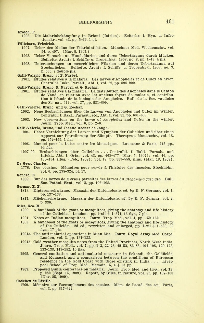 Frosch, P. 1903. Die Malariabekampfung in Brioni (Istrien). Zeitschr. f. Hyg. u. Infec- tionskr., vol. 43, pp. 5-66, 1 pi. Fiilleborn, Friedrich. 1907. Ueber den Modus der Filariainfektion. Miinchner Med. Wochenschr., vol. 54, p. 497. (Mar. 5, 1907.) 1908. Ueber Versuche an Hundefilarien und deren Uebertragung durch Miicken. Beihefte, Archiv f. Schiffs- u. Tropenhyg., 1908, no. 8, pp. 1-43, 4 pis. 1908. Untersuchungen an mensehlichen Filarien und deren Uebertragung auf Stechmiicken. Beihefte, Archiv f. Schiffs- u. Tropenhyg., 1908, no. 9, p. 536, 7 double pis. Galli-Valeric, Bruno, et P. Narbel. 1901. Etudes relatives a la malaria. Les larves d'Anopheles et de Culex en hiver. Centralbl. Bakt. Parasit., Abt. I, vol. 29, pp. 898-900. Galli-Valerio, Bruno, P. Narbel, et G. Rochaz. 1901. Etudes relatives a la malaria. La distribution des Anopheles dans le Canton de Vaud, en relation avec les anciens foyers de malaria, et contribu- tion k I'etude de la biologic des Anopheles. Bull, de la Soc. vaudoise des Sc. nat. (4), vol. 37, pp. 581-609. Galli-Valerio, Bruno, und G. Rochaz. 1902. Neue Beobachtungen iiber die Larven von Anopheles und Culex im Winter. Centralbl. f. Bakt., Parasit., etc., Abt. 1, vol. 32, pp. 601-609. 1903. New observations on the larvas of Anopheles and Culex in the winter. Journ. Trop. Med., vol. 6, pp. 2-6. Galli-Valerio, Bruno, und Jeanne Rochaz de Jongh. 1904. Ueber Vernichtung der Larven und Nymphen der Culiciden und iiber einen Apparat zur Petrolierung der Siimpfe. Therapeut. Monatschr., vol. 18, pp. 452-455, 1 fig. 1906. Manuel pour la Lutte centre les Moustiques. Lausanne & Paris, 245 pp., 94 figs. 1907-09. Beobachtungen fiber Culiciden . . . Centralbl. f. Bakt. Parasit. und Infekt., Abt. I, Orig., vol. 43, pp. 468-477 (Mar. 5, 1907); vol. 46, pp. 130-134, illus. (Feb., 1908); vol. 49, pp. 553-558, illus. (Mar. 18, 1909). De Geer, Charles. 1776. Des cousins. Mfimoires pour servir a I'histoire des insectes, Stockholm, vol. 6, pp. 298-324, pi. 17. Gendre, E. 1909. Sur des larves de Mermis parasites des larves du Stegomyia fasciata. Bull. Soc. Pathol. Exot., vol. 2, pp. 106-108. Germar, E. F. 1813. Dipteren-schwarme. Magazin der Entomologie, ed. iy E. F. Germar, vol. 1, pp. 137-138. 1817. MuckenschM'arme. Magazin der Entomologie, ed. by E. F. Germar, vol. 2, p. 336. Giles, Geo. M. 1900. A handbook of the gnats or mosquitoes, giving the anatomy and life history of the Culicidae. London, pp. i-xii + 1-374, 16 figs., 7 pis. 1901. Notes on Indian mosquitoes. Journ. Trop. Med., vol. 4, pp. 159-162. 1902. A handbook of the gnats or mosquitoes, giving the anatomy and life history of the Culicidse. 2d ed., rewritten and enlarged, pp. i-xii + 1-530, 32 figs., 17 pis. 1904a. The anti-malarial operations in Mian Mir. Journ. Royal Army Med. Corps, London, vol. 3, pp. 131-133. 19046. Cold weather mosquito notes from the United Provinces, North West India. Journ. Trop. Med., vol. 7, pp. 1-2, 22-23, 49-52, 83-86, 104-108, 120-123, 133-138, 149-152, 10 figs. 1905. General sanitation and anti-malarial measures in Sekondi, the Goldfields, and Kumassi, and a comparison between the conditions of European residence in the Gold Coast with those existing in India . . . Liver- pool School of Trop. Med., Memoir 15, 4 + 53 pp. 1909. Proposed Simla conference on malaria. Journ. Trop. Med. and Hyg., vol. 12, p. 282 (Sept. 15, 1909). Report, by Giles, in Nature, vol. 82, pp. 107-108 (Nov. 25,1909). Godeheu de Riville. 1760. Memoire sur I'accouplement des cousins. Mem. de I'acad. des sci., Paris, vol. 3, pp. 617-622.