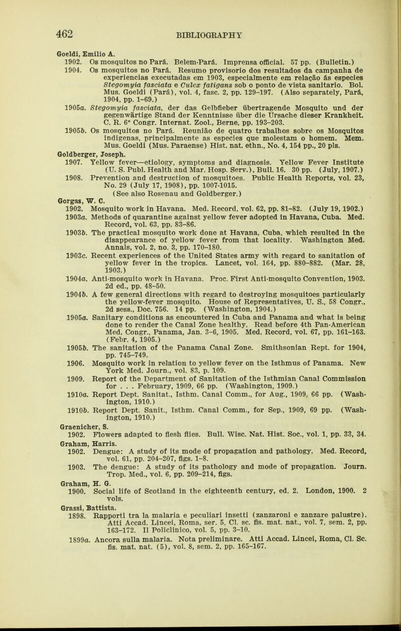 Goeldi, Emilio A. 1902. Os mosqultos no Para. Belem-Para. Imprensa official. 57 pp. (Bulletin.) 1904. Os mosqultos no Para. Resumo provisorio dos resultados da campanha de experiencias executadas em 1903, especialmente em relagao &s especies Stegomyia fasciata e Culex fatigans sob o ponto de vista sanitario. Bol. Mus. Goeldi (ParS), vol. 4, fasc. 2, pp. 129-197. (Also separately, Para, 1904, pp. 1-69.) 1905a. Stegomyia fasciata, der das Gelbfieber iibertragende Mosquito und der gegenwartige Stand der Kenntnisse iiber die Ursache dieser Krankheit. C. R. 6^ Congr. Internat. Zool., Berne, pp. 193-203. 1905&. Os mosqultos no Para. Reuniao de quatro trabalhos sobre os Mosquitos indigenas, principalmente as especies que molestam o homem. Mem. Mus. Goeldi (Mus. Paraense) Hist. nat. ethn., No. 4,154 pp., 20 pis. Goldberger, Joseph. 1907. Yellow fever—etiology, symptoms and diagnosis. Yellow Fever Institute (U. S. Publ. Health and Mar. Hosp. Serv.), Bull. 16. 30 pp. (July, 1907.) 1908. Prevention and destruction of mosquitoes. Public Health Reports, vol. 23, No. 29 (July 17, 1908), pp. 1007-1015. (See also Rosenau and Goldberger.) Gorgas, W. C. 1902. Mosquito work in Havana. Med. Record, vol. 62, pp. 81-82. (July 19,1902.) 1903a. Methods of quarantine against yellow fever adopted in Havana, Cuba. Med. Record, vol. 63, pp. 83-86. 19036. The practical mosquito work done at Havana, Cuba, which resulted in the disappearance of yellow fever from that locality. Washington Med. Annals, vol. 2, no. 3, pp. 170-180. 1903c. Recent experiences of the United States army with regard to sanitation of yellow fever in the tropics. Lancet, vol. 164, pp. 880-882. (Mar. 28, 1903.) 1904a. Anti-mosquito work in Havana. Proc. First Anti-mosquito Convention, 1903. 2d ed., pp. 48-50. 1904&. A few general directions with regard to destroying mosquitoes particularly the yellow-fever mosquito. House of Representatives, U. S., 58 Congr., 2d sess.. Doc. 756. 14 pp. (Washington, 1904.) 1905a. Sanitary conditions as encountered in Cuba and Panama and what is being done to render the Canal Zone healthy. Read before 4th Pan-American Med. Congr., Panama, Jan. 3-6, 1905. Med. Record, vol. 67, pp. 161-163. (Febr. 4, 1905.) 19056. The sanitation of the Panama Canal Zone. Smithsonian Rept. for 1904, pp. 745-749. 1906. Mosquito work in relation to yellow fever on the Isthmus of Panama. New York Med. Journ., vol. 83, p. 109. 1909. Report of the Department of Sanitation of the Isthmian Canal Commission for . . . February, 1909, 66 pp. (Washington, 1909.) 1910a. Report Dept. Sanitat., Isthm. Canal Comm., for Aug., 1909, 66 pp. (Wash- ington, 1910.) 19106. Report Dept. Sanit., Isthm. Canal Comm., for Sep., 1909, 69 pp. (Wash- ington, 1910.) Graenicher, S. 1902. Flowers adapted to flesh flies. Bull. Wise. Nat. Hist. Soc, vol. 1, pp. 33, 34. Graham, Harris. 1902. Dengue: A study of its mode of propagation and pathology. Med. Record, vol. 61, pp. 204-207, figs. 1-8. 1903. The dengue: A study of its pathology and mode of propagation. Journ. Trop. Med., vol. 6, pp. 209-214, flgs. Graham, H. G. 1900. Social life of Scotland in the eighteenth century, ed. 2. London, 1900. 2 vols. Grassi, Battista. 1898. Rapporti tra la malaria e peculiari insetti (zanzaroni e zanzare palustre). Atti Accad. Lincei, Roma, ser. 5, CI. sc. fls. mat. nat., vol. 7, sem. 2, pp. 163-172. II Policlinico, vol. 5, pp. 3-10. 1899a. Ancora sulla malaria. Nota preliminare. Atti Accad. Lincei, Roma, CI. Sc. fis. mat. nat. (5), vol. 8, sem. 2, pp. 165-167.