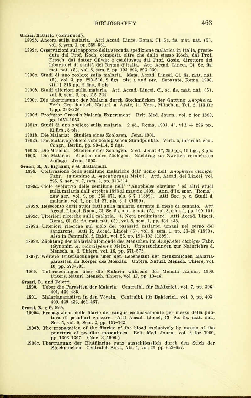 Grassi, Battista (continued). 1899b. Ancora sulla malaria. Atti Accad. Lincei Roma, CI. Sc. fis. mat. nat. (5), vol. 8, sem. 1, pp. 559-561. 1899c. Osservazioni sul rapporto della seconda spedizione malarica in Italia, presie- duta dal Prof. Koch, composta oltre che dallo stesso Koch, dal Prof. Frosch, dal dottor Ollwig e coadiuvata dal Prof. Gosio, direttore del laboratori di sanity del Regno d'ltalia. Atti Accad. Lincei, CI. Sc. fis. mat. nat. (5), vol. 8, sem. 2, pp. 193-203, 223-230. 1900a. Studi di uno zoologo sulla malaria. Mem. Accad. Lincei, CI. fis. mat. nat. (5), vol. 3, pp. 299^516, 9 figs., pis. a and i-iv. Separate, Roma, 1900, viii + 215 pp., 9 figs., 5 pis. 1900&. Studi ulteriori sulla malaria. Atti Accad. Lincei, CI. sc. fis. mat. nat. (5), vol. 9, sem. 2, pp. 215-224. 1900c. Die ubertragung der Malaria durch Stechmiicken der Gattung Anopheles. Verh. Ges. deutsch. Naturf. u. Arzte, 71. Vers., Miinchen, Teil 2, Halfte 1, pp. 223-226. 1900d. Professor Grassi's Malaria Experiment. Brit. Med. Journ., vol. 2 for 1900, pp. 1051-1053. 1901a. Studi di uno zoologo sulla malaria. 2 ed., Roma, 1901, 4°, viii + 296 pp., 21 figs., 8 pis. 19016. Die Malaria: Studien eines Zoologen. Jena, 1901. 1902a. Das Malariaproblem vom zoologischen Standpunkte. Verh. 5, internat. zool. Congr., Berlin, pp. 99-114, 2 figs. 1902&. Die Malaria: Studien eines Zoologen. 2 ed., Jena: 4°, 250 pp., 15 figs., 8 pis. 1903. Die Malaria: Studien eines Zoologen. Nachtrag zur Zweiten vermehrten Auflage. Jena, 1903. Grassi, B., A. Bignami, e G. Bastianelli. 1898. Coltivazione delle semilune malariche dell' uomo nell' Anopheles claviger Fabr. (sinonimo A. maculipennis Meig.). Atti. Accad. dei Lincei, vol. 295, 5. ser., v. 7, sem. 2, pp. 313-314. 1899a. Ciclo evolutive delle semilune nell'  Anopheles claviger ed altri studi sulla malaria dall' ottobre 1898 al maggio 1899. Ann. d'Ig. sper. (Roma), new ser., vol. 9, pp. 258-271, pis. 6-7 (1899). Atti Soc. p. g. Studi d. malaria, vol. 1, pp. 14-27, pis. 3-4 (1899). 18996. Resoconto desli studi fatti sulla malaria durante il mese di eennaio. Atti Accad. Lincei, Roma, CI. Sc. fis. mat. e nat. (5), vol. 8, sem. 1, pp. 100-104. 1899c. Ulteriori ricerche sulla malaria. 4. Nota preliminare. Atti Accad. Lincei, Roma, CI. Sc. fis. mat. nat. (5), vol. 8, sem. 1, pp. 434-438. 1899(Z. Ulteriori ricerche sul ciclo dei parassiti malarici umani nel corpo del zanzarone. Atti R. Accad. Lincei (5), vol. 8, sem. 1, pp. 23-28 (1899). Also in Centralbl. f. Bakt, vol. 25, pp. 192-193 (1899). 1899e. Ziichtung der Malariahalbmonde des Menschen im Anopheles claviger Fabr. (Synonim A. maculipennis Meig.). Untersuchungen zur Naturlehre d. Mensch. u. d. Thiere, vol. 16, pp. 571-572. 1899/. Weitere Untersuchungen iiber den Lebenslauf der menschlichen Malaria- parasiten im Korper des Moskito. Unters. Naturl. Mensch. Thiere, vol. 16, pp. 573-583. 1900. Untersuchungen iiber die Malaria wahrend des Monats Januar, 1899. Unters. Naturl. Mensch. Thiere, vol. 17, pp. 10-16. Grassi, B., und Feletti. 1890. Ueber die Parasiten der Malaria. Centralbl. fiir Bakteriol., vol. 7, pp. 396- 401, 430-435. 1891. Malariaparasiten in den Vogeln. Centralbl. fiir Bakteriol., vol. 9, pp. 403- 409, 429-433, 461-467. Grassi, B., e G. Noe. 1900a. Propagazione delle filarie del sangue esclusivamente per mezzo della pun- tura di peculiari zanzare. Atti Accad. Lincei, CI. Sc. fis. mat. nat., Ser. 5, vol. 9, Sem. 2, pp. 157-162. 19006. The propagation of the filariae of the blood exclusively by means of the puncture of peculiar mosquitoes. Brit. Med. Journ., vol. 2 for 1900, pp. 1306-1307. (Nov. 3, 1900.) 1900c. Ubertragung der Blutfilariae ganz ausschliesslich durch den Stich der Stechmucken. Centralbl. Bakt., Abt. 1, vol. 28, pp. 652-657.