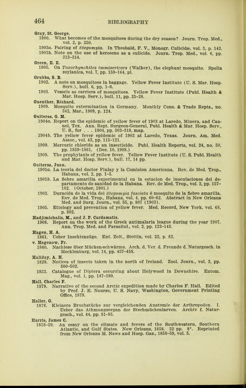 Gray, St. George. 1900. What becomes of the mosquitoes during the dry season? Journ. Trop. Med., vol. 2, p. 250. 1903a. Pairing of Stegomyia. In Theobald, F. V., Monogr. Culicidse, vol. 3, p. 143. 19036. Note on the use of kerosene as a culicide. Journ. Trop. Med., vol. 6, pp. 313-314. Green, E. E. 1905. On Toxorhynchites immisericors (Walker), the elephant mosquito. Spolia zeylanica, vol. 7, pp. 159-164, pi. Gruhbs, S. B. 1902. A note on mosquitoes in baggage. Yellow Fever Institute (U. S. Mar. Hosp. Serv.), bull. 6, pp. 1-6. 1903. Vessels as carriers of mosquitoes. Yellow Fever Institute (Publ. Health & Mar. Hosp. Serv.), bull. 11, pp. 25-28. Guenther, Richard. 1909. Mosquito extermination in Germany. Monthly Cons. & Trade Repts., no. 342, Mar., 1909, p. 124. Guiteras, G. H. 1904a. Report on the epidemic of yellow fever of 1903 at Laredo, Minera, and Can- nel, Tex. Ann. Rept. Surgeon-General, Publ. Health & Mar. Hosp. Serv., U. S., for . . . 1904, pp. 303-318, map. 1904&. The yellow fever epidemic of 1903 at Laredo, Texas. Journ. Am. Med. Assoc., vol. 43, pp. 115-121. 1909. Mercuric chloride as an insecticide, Publ. Health Reports, vol. 24, no. 50, pp. 1859-1861. (Dec. 10, 1909.) 1909. The prophylaxis of yellow fever. Yellow Fever Institute (U. S. Publ. Health and Mar. Hosp. Serv.), bull. 17, 14 pp. Guiteras, Juan. 1901a. La teoria del doctor Finlay y la Comision Americana. Rev. de Med. Trop., Habana, vol. 2, pp. 1-5. 1901&. La fiebre amarilla experimental en la estacion de inoculaciones del de- partamento de sanidad de la Habana. Rev. de Med. Trop., vol. 2, pp. 157- 182. (October, 1901.) 1903. Duracion de la vida del Stegomyia fasciata 6 mosquito de la fiebre amarilla. Rev. de Med. Trop., Habana, vol. 4, pp. 60-62. Abstract in New Orleans Med. and Surg. Journ., vol. 55, p. 807 (1903). 1905. Etiology and prevention of yellow fever. Med. Record, New York, vol. 68, p. 802. Hadjimichalis, VL., and J. P. Cardamatis. 1908. Report on the work of the Greek antimalaria league during the year 1907. Ann. Trop. Med. and Parasitol., vol. 2, pp. 133-145. Hagen, H. A. 1861. Ueber Insektenzuge. Ent. Zeit., Stettin, vol. 22, p. 82. V. Hagenow, Fr. 1860. Nachlese tiber Miicken-schwarme. Arch. d. Ver. d. Freunde d. Naturgesch. in Mecklenburg, vol. 14, pp. 457-458. Haliday, A. H. 1828. Notices of insects taken in the north of Ireland. Zool. Journ., vol. 3, pp. 500-502. 1833. Catalogue of Diptera occurring about Holywood in Dowushire. Entom. Mag., vol. 1, pp. 147-180. Hall, Charles F. 1879. Narrative of the second Arctic expedition made by Charles F. Hall. Edited by Prof. J. E. Nourse, U. S. Navy, Washington, Government Printing Office, 1879. Haller, G. 1878. Kleinere Bruchstiicke zur vergleichenden Anatomie der Arthropoden. I. Ueber das Athmungsorgan der Stechmiickenlarven. Archiv f. Natur- gesch., vol. 44, pp. 91-95. Harris, James C. 1858-59. An essay on the climate and fevers of the Southwestern, Southern Atlantic, and Gulf States. New Orleans, 1858. 32 pp. 8°. Reprinted from New Orleans M. News and Hosp. Gaz., 1858-59, vol. 5.