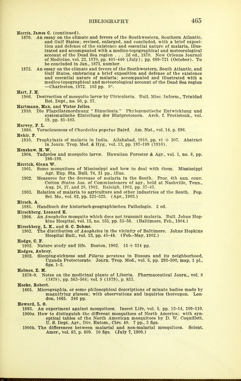 Harris, James C. (continued). 1870. An essay on the climate and fevers of the Southwestern, Southern Atlantic, and Gulf States; revised, enlarged, and concluded, with a brief exposi- tion and defense of the existence and essential nature of malaria, illus- trated and accompanied with a medico-topographical and meteorological account of the Dead Sea region ... 2d ed., 1870. New Orleans Journal of Medicine, vol. 23,1870, pp. 401-440 (July); pp. 689-721 (October). To be concluded in Jan., 1871, number. 1872. An essay on the climate and fevers of the Southwestern, South Atlantic, and Gulf States, embracing a brief exposition and defense of the existence and essential nature of malaria; accompanied and illustrated with a medico-topographical and meteorological account of the Dead Sea region —Charleston, 1872. 103 pp. 8°. Hart, J. H. 1906. Destruction of mosquito larvae by Utricularia. Bull. Misc. Inform., Trinidad Bot. Dept., no. 50, p. 37. Hartmann, Max, und Victor JoUos. 1910. Die Flagellatenordnung  Binucleata. Phylogenetische Entwicklung und systematische Einteilung der Blutprotozoen. Arch. f. Protistenk., vol. 19, pp. 81-103. Harvey, F. I. 1880. Voraciousness of Ghordeiles popetue Baird. Am. Nat., vol. 14, p. 896. Hehir, P. 1910. Prophylaxis of malaria in India. Allahabad, 1910, pp. vi + 307. Abstract in Journ. Trop. Med. & Hyg., vol. 13, pp. 197-199 (1910). Henshaw, H. W. 1904. Tadpoles and mosquito larvae. Hawaiian Forester & Agr., vol. 1, no. 8, pp. 196-198. Herrick, Glenn W. 1901. Some mosquitoes of Mississippi and how to deal with them. Mississippi Agr. Exp. Sta. Bull. 74, 31 pp., illus. 1902. Measures for the decrease of malaria in the South. Proc. 4th ann. conv. Cotton States Ass. of Commissioners of agr., held at Nashville, Tenn., Aug. 26, 27, and 28, 1902. Raleigh, 1902, pp. 37-43. 1903. Relation of malaria to agriculture and other industries of the South. Pop. Sci. Mo., vol. 62, pp. 521-525. (Apr., 1903.) Hirsch, A. 1881. Handbuch der historisch-geographischen Pathologie. 2 ed. Hirschberg, Leonard K. 1904. An Anopheles mosquito which does not transmit malaria. Bull. Johns Hop- kins Hospital, vol. 15, no. 155, pp. 53-56. (Baltimore, Feb., 1904.) Hirschberg, I. K., and G. C. Dohme. 1902. The distribution of Anopheles in the vicinity of Baltimore. Johns Hopkins Hospital Bull., vol. 13, pp. 45-48. (Peb.-May, 1902.) Hodge, C. F. 1902. Nature study and life. Boston, 1902. 15 + 514 pp. Hodges, Aubrey. 1902. Sleeping-sickness and Filaria perstans in Busoga and its neighborhood, Uganda Protectorate. Journ. Trop. Med., vol. 5, pp. 293-300, map, 1 pi., flgs. 1-2. Holmes, E. M. 1878-9. Notes on the medicinal plants of Liberia. Pharmaceutical Journ., vol. 8 (1878), pp. 563-564; vol. 9 (1879), p. 853. Hooke, Robert. 1665. Micrographia, or some philosophical descriptions of minute bodies made by magnifying glasses; with observations and inquiries thereupon. Lon- don, 1665. 246 pp. Howard, I. 0. 1893. An experiment against mosquitoes. Insect Life, vol. 5, pp. 12-14, 109-110. 1900a. How to distinguish the different mosquitoes of North America; with syn- optical tables of the North American mosquitoes by D. W. Coquillett. U. S. Dept. Agr., Div. Entom., Circ. 40. 7 pp., 3 flgs. 1900&. The differences between malarial and non-malarial mosquitoes. Sclent. Amer., vol. 83, p. 809. 10 flgs. (July 7, 1900.)