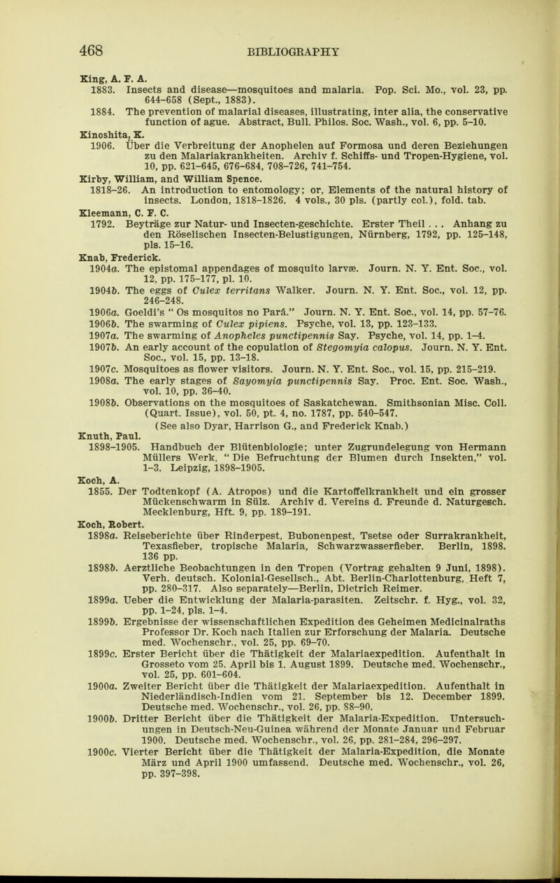 King, A. F. A. 1883. Insects and disease—mosquitoes and malaria. Pop. Sci. Mo., vol. 23, pp. 644-658 (Sept., 1883). 1884. The prevention of malarial diseases, illustrating, inter alia, the conservative function of ague. Abstract, Bull. Philos. Soc. Wash., vol. 6, pp. 5-10. Einoshita, E. 1906. liber die Verbreitung der Anophelen auf Formosa und deren Beziehungen zu den Malariakrankheiten. Archiv f. Schiffs- und Tropen-Hygiene, vol. 10, pp. 621-645, 676-684, 708-726, 741-754. Zirby, William, and William Spence. 1818-26. An introduction to entomology; or, Elements of the natural history of insects. London, 1818-1826. 4 vols., 30 pis. (partly col.), fold. tab. Xleemann, C. F. C. 1792. Beytrage zur Natur- und Insecten-geschichte. Erster Theil . . . Anhang zu den Roselischen Insecten-Belustigungen, Niirnberg, 1792, pp. 125-148, pis. 15-16. Enab, Frederick. 1904a. The epistomal appendages of mosquito larvae. Journ. N. Y. Ent. Soc, vol. 12, pp. 175-177, pi. 10. 19046. The eggs of Culex territans Walker. Journ. N. Y. Ent. Soc, vol. 12, pp. 246-248. 1906a. Goeldi's  Os mosquitos no Far&. Journ. N. Y. Ent. Soc, vol. 14, pp. 57-76. 1906&. The swarming of Culex pipiens. Psyche, vol. 13, pp. 123-133. 1907o. The swarming of Anopheles punctipennis Say. Psyche, vol. 14, pp. 1-4. 19076. An early account of the copulation of Stegomyia calopus. Journ. N. Y. Ent. Soc, vol. 15, pp. 13-18. 1907c. Mosquitoes as flower visitors. Journ. N. Y. Ent. Soc, vol. 15, pp. 215-219. 1908a. The early stages of Sayomyia punctipennis Say. Proc. Ent. Soc. Wash., vol. 10, pp. 36-40. 19086. Observations on the mosquitoes of Saskatchewan. Smithsonian Misc. Coll. (Quart. Issue), vol. 50, pt. 4, no. 1787, pp. 540-547. (See also Dyar, Harrison G., and Frederick Knab.) Enuth, Paul. 1898-1905. Handbuch der Bliitenbiologie; unter Zugrundelegung von Hermann Miillers Werk,  Die Befruchtung der Blumen durch Insekten, vol. 1-3. Leipzig, 1898-1905. Eoch, A. 1855. Der Todtenkopf (A. Atropos) und die Kartoffelkrankheit und ein grosser Miickenschwarm in Siilz. Archiv d. Vereins d. Freunde d. Naturgesch, Mecklenburg, Hft. 9, pp. 189-191. Koch, Robert. 1898a. Reiseberichte iiber Rinderpest, Bubonenpest, Tsetse Oder Surrakrankheit, Texasfleber, tropische Malaria, Schwarzwasserfleber. Berlin, 1898. 136 pp. 18986. Aerztliche Beobachtungen in den Tropen (Vortrag gehalten 9 Juni, 1898). Verb, deutsch. Kolonial-Gesellsch., Abt. Berlin-Charlottenburg, Heft 7, pp. 280-317. Also separately—Berlin, Dietrich Reimer. 1899a. Ueber die Entwicklung der Malaria-parasiten. Zeitschr. f. Hyg., vol. 32, pp. 1-24, pis. 1-4. 18996. Ergebnisse der wissenschaftlichen Expedition des Geheimen Medicinalraths Professor Dr. Koch nach Italien zur Erforschung der Malaria. Deutsche med. Wochenschr., vol. 25, pp. 69-70. 1899c. Erster Bericht iiber die Thatigkeit der Malariaexpedition. Aufenthalt in Grosseto vom 25. April bis 1. August 1899. Deutsche med. Wochenschr., vol. 25, pp. 601-604. 1900a. Zweiter Bericht iiber die Thatigkeit der Malariaexpedition. Aufenthalt in Niederlandisch-Indien vom 21. September bis 12. December 1899. Deutsche med. Wochenschr., vol. 26, pp. 88-90. 19006. Dritter Bericht iiber die Thatigkeit der Malaria-Expedition. Untersuch- ungen in Deutsch-Neu-Guinea wahrend der Monate Januar und Februar 1900. Deutsche med. Wochenschr., vol. 26, pp. 281-284, 296-297. 1900c. Vierter Bericht iiber die Thatigkeit der Malaria-Expedition, die Monate Marz und April 1900 umfassend. Deutsche med. Wochenschr., vol. 26, pp. 397-398.