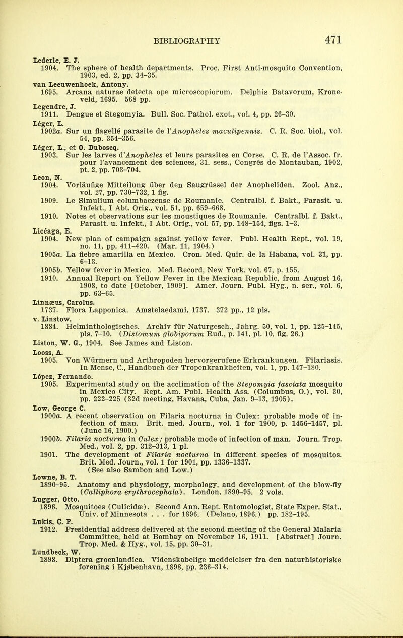 lederle, E. J. 1904. The sphere of health departments. Proc. First Anti-mosquito Convention, 1903, ed. 2, pp. 34-35. van Leeuv^enhoek, Antony. 1695. Arcana naturae detecta ope microscopiorum. Delphis Batavorum, Krone- veld, 1695. 568 pp. legendre, J. 1911. Dengue et Stegomyia. Bull. Soc. Pathol, exot., vol. 4, pp. 26-30. Leger, 1. 1902a. Sur un flagelle parasite de I'Anopheles maculipennis. C. R. Soc. biol., vol. 54, pp. 354-356. 16ger, L., et 0. Duboscq. 1903. Sur les larves d'Anopheles et leurs parasites en Corse. C. R. de I'Assoc. £r. pour I'avancement des sciences, 31. sess., Congres de Montauban, 1902, pt. 2, pp. 703-704. Icon, N. 1904. Vorlaufige Mitteilung iiber den Saugriissel der Anopheliden. Zool. Anz., vol. 27, pp. 730-732, 1 fig. 1909. Le Simulium columbaczense de Roumanie. Centralbl. f. Bakt., Parasit. u. Infekt., I Abt. Orig., vol. 51, pp. 659-668. 1910. Notes et observations sur les moustiques de Roumanie. Centralbl. f. Bakt., Parasit. u. Infekt., I Abt. Orig., vol. 57, pp. 148-154, figs. 1-3. Lic6aga, £. 1904. New plan of campaign against yellow fever. Publ. Health Rept., vol. 19, no. 11, pp. 411-420. (Mar. 11, 1904.) 1905a. La fiebre amarilla en Mexico. Cron. Med. Quir. de la Habana, vol. 31, pp. 6-13. 19056. Yellow fever in Mexico. Med. Record, New York, vol. 67, p. 155. 1910. Annual Report on Yellow Fever in the Mexican Republic, from August 16, 1908, to date [October, 1909]. Amer. Journ. Publ. Hyg., n. ser., vol. 6, pp. 63-65. linnaeus, Carolus. 1737. Flora Lapponica. Amstelaedami, 1737. 372 pp., 12 pis. V. linstow. 1884. Helminthologisches. Archiv fur Naturgesch., Jahrg. 50, vol. 1, pp. 125-145, pis. 7-10. {Bistomum globiporum Rud., p. 141, pi. 10, fig. 26.) listen, W. G., 1904. See James and Listen. Looss, A. 1905. Von Wiirmern und Arthropoden hervorgerufene Erkrankungen. Filariasis. In Mense, C, Handbuch der Tropenkrankheiten, vol. 1, pp. 147-180. L6pez, Fernando. 1905. Experimental study on the acclimation of the Stegomyia fasciata mosquito in Mexico City. Rept. Am. Publ. Health Ass. (Columbus, O.), vol. 30, pp. 222-225 (32d meeting, Havana, Cuba, Jan. 9-13, 1905). low, George C. 1900a. A recent observation on Filaria nocturna in Culex: probable mode of in- fection of man. Brit. med. Journ., vol. 1 for 1900, p. 1456-1457, pi. (June 16,1900.) 19006. Filaria nocturna in Culex; probable mode of infection of man. Journ. Trop. Med., vol. 2, pp. 312-313, 1 pi. 1901. The development of Filaria nocturna in different species of mosquitos. Brit. Med. Journ., vol. 1 for 1901, pp. 1336-1337. (See also Sambon and Low.) lowne, B. T. 1890-95. Anatomy and physiology, morphology, and development of the blow-fly iCalliphora erythrocephala). London, 1890-95. 2 vols. Lugger, Otto. 1896. Mosquitoes (Culicidae). Second Ann. Rept. Entomologist, State Exper. Stat., Univ. of Minnesota ... for 1896. (Delano, 1896.) pp. 182-195. Lukis, C. P. 1912. Presidential address delivered at the second meeting of the General Malaria Committee, held at Bombay on November 16, 1911. [Abstract] Journ. Trop. Med. & Hyg., vol. 15, pp. 30-31. lundbeck, V7. 1898. Diptera groenlandica. Videnskabelige meddelelser fra den naturhistoriske forening i Kj0benhavn, 1898, pp. 236-314.