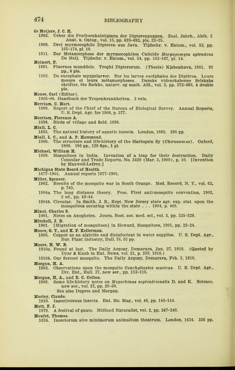 de Meijere, J. C. H. 1902. Ueber die Prothorakalstigmen der Dipterenpuppen. Zool. Jahrb., Abth. f. Anat. u. Ontog., vol. 15, pp. 623-692, pis. 32-35. 1909. Drei myrmecophile Dipteren aus Java. Tijdschr. v. Entom., vol. 52, pp. 165-174, pi. 10. 1911. Zur Metamorphose der myrmecophilen Culicide Harpagomyia splendens De Meij. Tijdschr. v. Entom., vol. 54, pp. 162-167, pi. 14. Meinert, F. 1881. Fluernes munddele. Trophi Dipterorum. (Thesis) Kj0beiihavn, 1881. 91 pp., 6 pis. 1886. De eucephale myggelarver. Sur les larves euc6phales des Diptferes. Leurs moeurs et leurs metamorphoses. Danske videnskaberne Selskabs skrifter, 6te Rsekke, naturv. og math. Afd., vol. 3, pp. 373-493, 4 double pis. Uense, Carl (Editor). 1905-06. Handbuch der Tropenkrankheiten. 3 vols. Merriam, C. Hart. 1909. Report of the Chief of the Bureau of Biological Survey. Annual Reports, U. S. Dept. Agr. for 1908, p. 577. Merriam, Florence A. 1898. Birds of village and field. 1898. Miall, I. C. 1895. The natural history of aquatic insects. London, 1895. 395 pp. Miall, L. C, and A. P. Hammond. 1900. The structure and life-history of the Harlequin fly (Ghironomus). Oxford, 1900. 196 pp., 129 figs., 1 pi. Michael, William H. 1909. Mosquitoes in India. Invention of a trap for their destruction. Daily Consular and Trade Reports, No. 3420 (Mar. 3, 1909), p. 10. [Invention by Maxwell-Lefroy.] Michigan State Board of Health. 1877-1901. Annual reports 1877-1901. Miller, Spencer. 1902. Results of the mosquito war in South Orange. Med. Record, N. Y., vol. 62, p. 743. 1904a. The long distance theory. Proc. First anti-mosquito convention, 1903, 2 ed., pp. 42-44. 19046. Circular. In Smith, J. B., Rept. New Jersey state agr. exp. stat. upon the mosquitoes occuring within the state . . . 1904, p. 468. Minot, Charles S. 1901. Notes on Anopheles. Journ. Bost. soc. med. sci., vol. 5, pp. 325-329. Mitchell, J. D. 1901. [Migration of mosquitoes] in Howard, Mosquitoes, 1901, pp. 22-24. Moore, G. T., and K. F. Kellerman. 1905. Copper as an algicide and disinfectant in water supplies. U. S. Dept. Agr., Bur. Plant Industry, Bull. 76, 55 pp. Moore, H. W. B. 1910a. Found at last. The Daily Argosy, Demarara, Jan. 27, 1910. (Quoted by Dyar & Knab in Ent. News, vol. 21, p. 259, 1910.) 1910&. Our fiercest mosquito. The Daily Argosy, Demarara, Feb. 3, 1910. Morgan, H. A. 1902. Observations upon the mosquito Conchyliastes musicus. U. S. Dept. Agr., Div. Ent., Bull. 37, new ser., pp. 113-115. Morgan, H, A., and E. C. Cotton. 1908. Some life-history notes on MegarMnus septentrionalis D. and K. Science, new ser., vol. 27, pp. 28-30. See also Dupree and Morgan. Morley, Claude. 1910. Insectivorous insects. Ent. Mo. Mag., vol. 46, pp. 143-144. Mott, F. J. 1879. A festival of gnats. Midland Naturalist, vol. 2, pp. 247-248. Moufet, Thomas. 1634. Insectorum sive minimorum animalium theatrum. London, 1634. 326 pp.