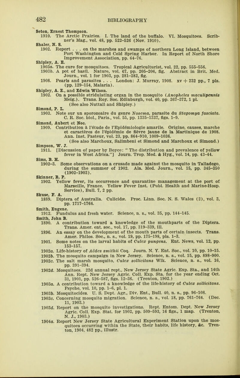 Seton, Ernest Thompson. 1910. The Arctic Prairies. I. The land of the buffalo. VI. Mosquitoes. Scrib- ner's Mag., vol. 48, pp. 522-526 (Nov. 1910). Shaler, N. S. 1902. Report ... on the marshes and swamps of northern Long Island, between Port Washington and Cold Spring Harbor. In Report of North Shore Improvement Association, pp. 64-76. Shipley, A. E. 1903O. The cure for mosquitoes. Tropical Agriculturist, vol. 22, pp. 555-556. 1903&. A pot of basil. Nature, vol. 67, pp. 205-206, fig. Abstract in Brit. Med. Journ., vol. 1 for 1903, pp. 281-282, fig. 1908. Pearls and parasites . . . London: J. Murray, 1908. xv + 232 pp., 7 pis. (pp. 129-154, Malaria). Shipley, A. E., and Edwin Wilson. 1902. On a possible stridulating organ in the mosquito (Anopheles maculipennis Meig.). Trans. Roy. Soc. Edinburgh, vol. 40, pp. 367-372, 1 pi. (See also Nuttall and Shipley.) Simond, P. L. 1903. Note sur un sporozoaire du genre Nosema, parasite du Stegomya fasciata. C. R. Soc. biol., Paris., vol. 55, pp. 1335-1337, figs. 1-9. Simond, Aubert et Noc. 1909. Contribution a I'Stude de I'Epidemiologie amarile. Origine, causes, marche et caracteres de I'Spidemie de fifevre jaune de la Martinique de 1908. Ann. Inst. Pasteur, vol. 23, pp. 864-910, 1009-1036. (See also Marchoux, Salimbeni et Simond and Marchoux et Simond.) Simpson, W. J. 1911. [Discussion of paper by Boyce:  The distribution and prevalence of yellow fever in West Africa.] Journ. Trop. Med. & Hyg., vol. 14, pp. 43-44. Sims, B. H. 1902-3. Some observations on a crusade made against the mosquito in Talladego, during the summer of 1902. Ala. Med. Journ., vol. 15, pp. 345-350 (1902-1903). Skinner, IL. P. 1902. Yellow fever, its occurrence and quarantine management at the port of Marseille, France. Yellow Fever Inst. (Publ. Health and Marine-Hosp. Service), Bull. 7, 2 pp. Skuse, F. A. 1889. Diptera of Australia. Culicidse. Proc. Linn. Soc. N. S. Wales (2), vol. 3, pp. 1717-1764. Smith, Eugene. 1912. Fundulus and fresh water. Science, n. s., vol. 35, pp. 144-145. Smith, John B. 1890. A contribution toward a knowledge of the mouthparts of the Diptera. Trans. Amer. ent. soc, vol. 17, pp. 319-339, 111. 1896. An essay on the development of the mouth parts of certain insects. Trans. Amer. Philos. Soc, n. s., vol. 19, pp. 175-198, pis. 1-3. 1901. Some notes on the larval habits of Culex pungens. Ent. News, vol. 12, pp. 153-157. 1902a. Life-history of Aedes smithii Coq. Journ. N. Y. Ent. Soc, vol. 10, pp. 10-15. 1902&. The mosquito campaign in New Jersey. Science, n. s., vol. 15, pp. 898-900. 1902c. The salt marsh mosquito, Gulex sollicitans Wlk. Science, n. s., vol. 16, pp. 391-394. 1902(i. Mosquitoes. 22d annual rept., New Jersey State Agric. Exp. Sta., and 14th Ann. Rept. New Jersey Agric Coll. Exp. Sta. for the year ending Oct. 31, 1901, pp. 526-587, figs. 12-36. (Trenton, 1902.) 1903o. A contribution toward a knowledge of the life-history of Culex sollicitans. Psyche, vol. 10, pp. 1-6, pi. 1. 19036. Mosquitocides. U. S. Dept. Agr., Div. Ent., Bull. 40, n. s., pp. 96-108. 1903c. Concerning mosquito migration. Science, n. s., vol. 18, pp. 761-764. (Dec. 11, 1903.) 1903(Z. Report on the mosquito investigations. Rept. Entom. Dept. New Jersey Agric Coll. Exp. Stat, for 1902, pp. 509-593, 16 figs., 1 map. (Trenton, N. J., 1903.) 1904a. Report New Jersey State Agricultural Experiment Station upon the mos- quitoes occurring within the State, their habits, life history, &c. Tren- ton, 1904, 482 pp., illustr.