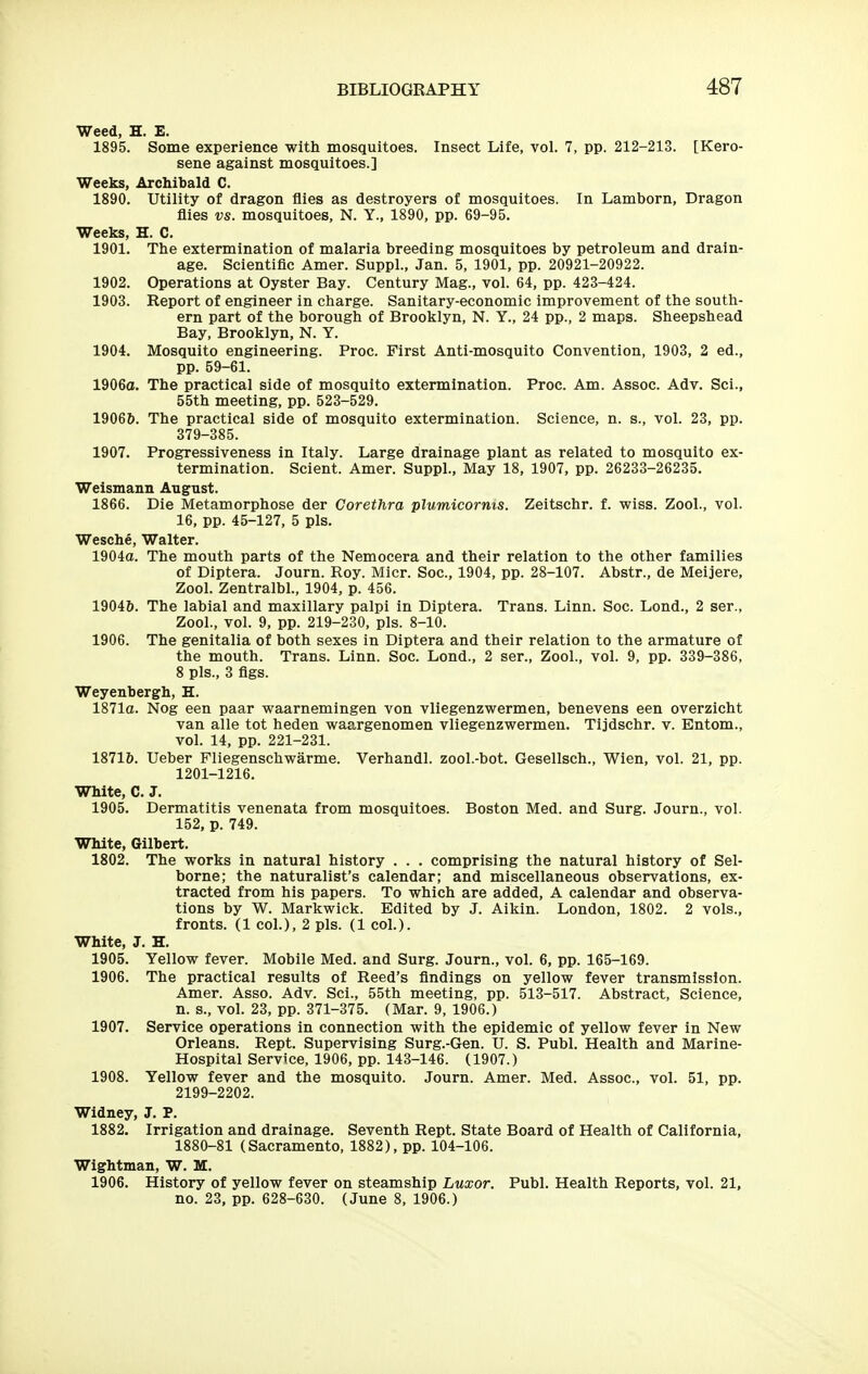 Weed, H. E. 1895. Some experience with mosquitoes. Insect Life, vol. 7, pp. 212-213. [Kero- sene against mosquitoes.] Weeks, Archibald C. 1890. Utility of dragon flies as destroyers of mosquitoes. In Lamborn, Dragon flies vs. mosquitoes, N. Y., 1890, pp. 69-95. Weeks, H. C. 1901. The extermination of malaria breeding mosquitoes by petroleum and drain- age. Scientific Amer. Suppl., Jan. 5, 1901, pp. 20921-20922. 1902. Operations at Oyster Bay. Century Mag., vol. 64, pp. 423-424. 1903. Report of engineer in charge. Sanitary-economic improvement of the south- ern part of the borough of Brooklyn, N. Y., 24 pp., 2 maps. Sheepshead Bay, Brooklyn, N. Y. 1904. Mosquito engineering. Proc. First Anti-mosquito Convention, 1903, 2 ed., pp. 59-61. 1906o. The practical side of mosquito extermination. Proc. Am. Assoc. Adv. Sci., 55th meeting, pp. 523-529. 19066. The practical side of mosquito extermination. Science, n. s., vol. 23, pp. 379-385. 1907. Progressiveness in Italy. Large drainage plant as related to mosquito ex- termination. Sclent. Amer. Suppl., May 18, 1907, pp. 26233-26235. Weismann August. 1866. Die Metamorphose der Corethra plumicorms. Zeitschr. f. wiss. Zool., vol. 16, pp. 45-127, 5 pis. Wesche, Walter. 1904o. The mouth parts of the Nemocera and their relation to the other families of Diptera. Journ. Roy. Micr. Soc, 1904, pp. 28-107. Abstr., de Meijere, Zool. Zentralbl., 1904, p. 456. 19046. The labial and maxillary palpi in Diptera. Trans. Linn. Soc. Lond., 2 ser., Zool., vol. 9, pp. 219-230, pis. 8-10. 1906. The genitalia of both sexes in Diptera and their relation to the armature of the mouth. Trans. Linn. Soc. Lond., 2 ser., Zool., vol. 9, pp. 339-386, 8 pis., 3 flgs. Weyenbergh, H. 1871o. Nog een paar waarnemingen von vliegenzwermen, benevens een overzicht van alle tot heden waargenomen vliegenzwermen. Tijdschr. v. Entom., vol. 14, pp. 221-231. 18716. Ueber Fliegenschwarme. Verhandl. zool.-bot. Gesellsch., Wien, vol. 21, pp. 1201-1216. White, C. J. 1905. Dermatitis venenata from mosquitoes. Boston Med. and Surg. Journ., vol. 152, p. 749. White, Gilbert. 1802. The works in natural history . . . comprising the natural history of Sel- borne; the naturalist's calendar; and miscellaneous observations, ex- tracted from his papers. To which are added, A calendar and observa- tions by W. Markwick. Edited by J. Aikin. London, 1802. 2 vols., fronts. (1 col.), 2 pis. (1 col.). White, J. H. 1905. Yellow fever. Mobile Med. and Surg. Journ., vol. 6, pp. 165-169. 1906. The practical results of Reed's findings on yellow fever transmission. Amer. Asso. Adv. Sci., 55th meeting, pp. 513-517. Abstract, Science, n. s., vol. 23, pp. 371-375. (Mar. 9, 1906.) 1907. Service operations in connection with the epidemic of yellow fever in New Orleans. Rept. Supervising Surg.-Gen. U. S. Publ. Health and Marine- Hospital Service, 1906, pp. 143-146. (1907.) 1908. Yellow fever and the mosquito. Journ. Amer. Med. Assoc., vol. 51, pp. 2199-2202. Widney, J. P. 1882. Irrigation and drainage. Seventh Rept. State Board of Health of California, 1880-81 (Sacramento, 1882), pp. 104-106. Wightman, W. M. 1906. History of yellow fever on steamship Luxor. Publ. Health Reports, vol. 21, no. 23, pp. 628-630. (June 8, 1906.)