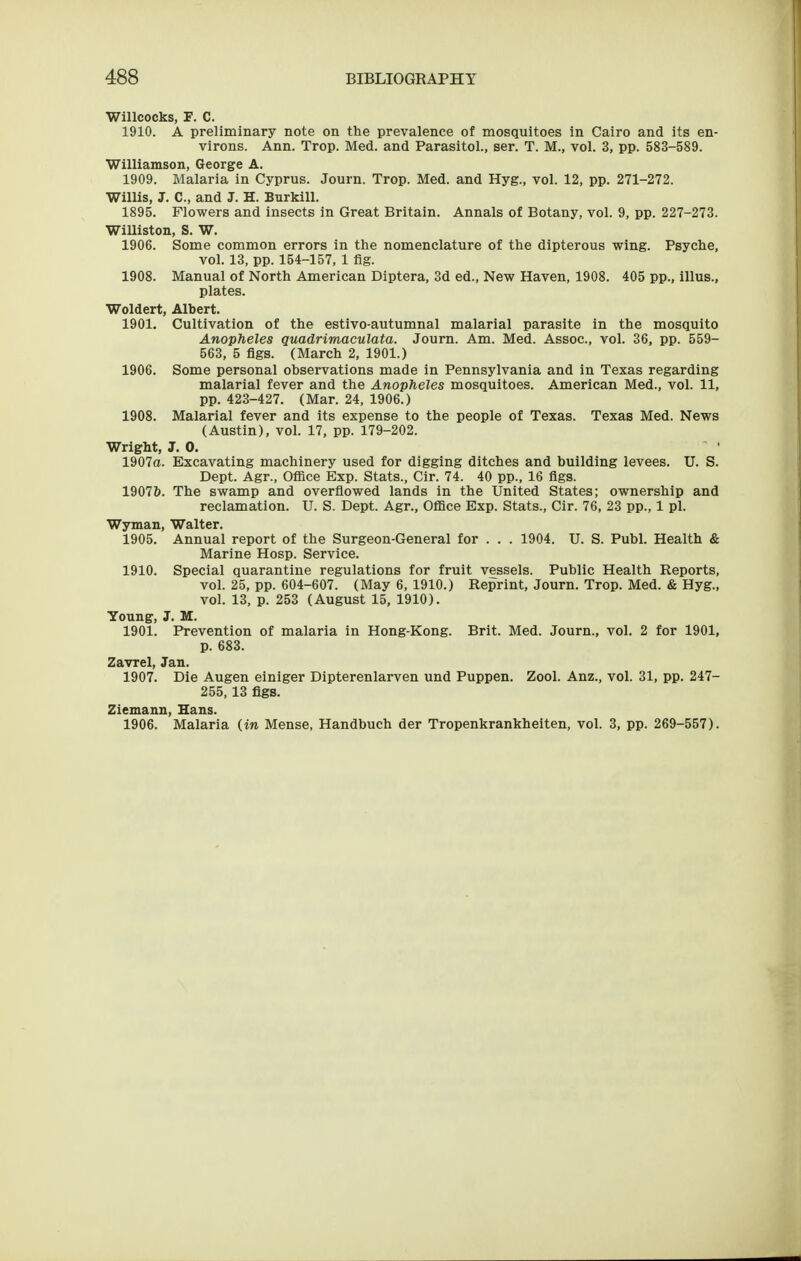 Willcocks, F. C. 1910. A preliminary note on the prevalence of mosquitoes in Cairo and its en- virons. Ann. Trop. Med. and Parasitol., ser. T. M., vol. 3, pp. 583-589. Williamson, George A. 1909. Malaria in Cyprus. Journ. Trop. Med. and Hyg., vol. 12, pp. 271-272. Willis, J. C, and J. H. Burkill. 1895. Flowers and insects in Great Britain. Annals of Botany, vol. 9, pp. 227-273. Williston, S. W. 1906. Some common errors in the nomenclature of the dipterous wing. Psyche, vol. 13, pp. 154-157, 1 flg. 1908. Manual of North American Diptera, 3d ed., New Haven, 1908. 405 pp., illus., plates. Woldert, Albert. 1901. Cultivation of the estivo-autumnal malarial parasite in the mosquito Anopheles guadrimaculata. Journ. Am. Med. Assoc., vol. 36, pp. 559- 563, 5 flgs. (March 2, 1901.) 1906. Some personal observations made in Pennsylvania and in Texas regarding malarial fever and the Anopheles mosquitoes. American Med., vol. 11, pp. 423-427. (Mar. 24, 1906.) 1908. Malarial fever and its expense to the people of Texas. Texas Med. News (Austin), vol. 17, pp. 179-202. Wright, J. 0. 1907a. Excavating machinery used for digging ditches and building levees. U. S. Dept. Agr., Office Exp. Stats., Cir. 74. 40 pp., 16 flgs. 19076. The swamp and overflowed lands in the United States; ownership and reclamation. U. S. Dept. Agr., Office Exp. Stats., Cir. 76, 23 pp., 1 pi. Wyman, Walter. 1905. Annual report of the Surgeon-General for . . . 1904. U. S. Publ. Health & Marine Hosp. Service. 1910. Special quarantine regulations for fruit vessels. Public Health Reports, vol. 25, pp. 604-607. (May 6, 1910.) Reprint, Journ. Trop. Med. & Hyg., vol. 13, p. 253 (August 15, 1910). Young, J. M. 1901. Prevention of malaria in Hong-Kong. Brit. Med. Journ., vol. 2 for 1901, p. 683. Zavrel, Jan. 1907. Die Augen einiger Dipterenlarven und Puppen. Zool. Anz., vol. 31, pp. 247- 255,13 flgs. Ziemann, Hans. 1906. Malaria (in Mense, Handbuch der Tropenkrankheiten, vol. 3, pp. 269-557).