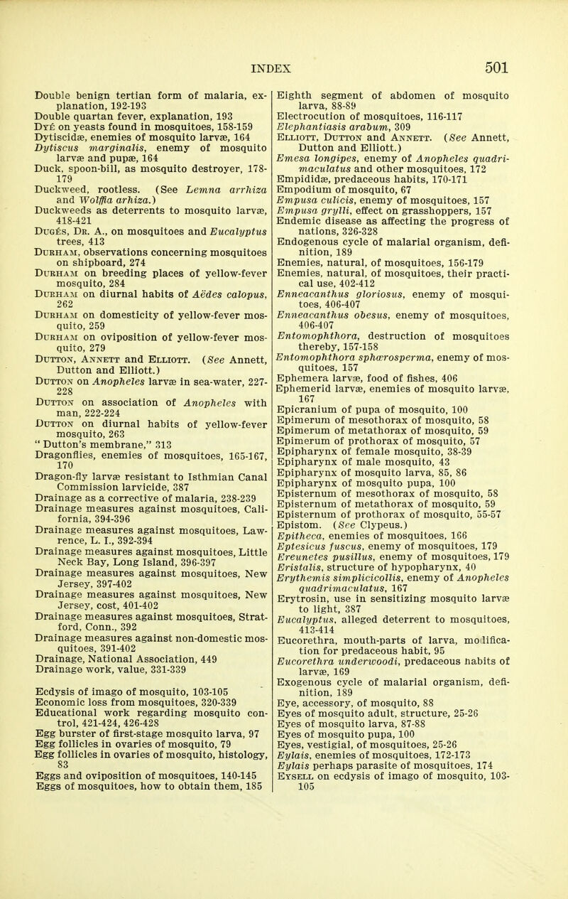 Double benign tertian form of malaria, ex- planation, 192-193 Double quartan fever, explanation, 193 Dye on yeasts found in mosquitoes, 158-159 Dytiscidae, enemies of mosquito larvae, 164 Dytiscus marginalis, enemy of mosquito larvae and pupae, 164 Duck, spoon-bill, as mosquito destroyer, ITS- ITS Duckweed, rootless. (See Lemna arrhiza and Wolffia arfiiza.) Duckweeds as deterrents to mosquito larvae, 418-421 DuGfis, Dr. a., on mosquitoes and Eucalyptus trees, 413 Durham, observations concerning mosquitoes on shipboard, 274 Durham on breeding places of yellow-fever mosquito, 284 DuEHAM on diurnal habits of Aedes calopus, 262 Durham on domesticity of yellow-fever mos- quito, 259 Durham on oviposition of yellow-fever mos- quito, 279 DuiTON, Annett and Elliott. (See Annett, Dutton and Elliott.) DuTTON on Anopheles larvse in sea-water, 227- 228 Dutton on association of Anopheles with man, 222-224 Dutton on diurnal habits of yellow-fever mosquito, 263  Dutton's membrane, 313 Dragonflies, enemies of mosquitoes, 165-167, 170 Dragon-fly larvs resistant to Isthmian Canal Commission larvicide, 387 Drainage as a corrective of malaria, 238-239 Drainage measures against mosquitoes, Cali- fornia, 394-396 Drainage measures against mosquitoes, Law- rence, L. I., 392-394 Drainage measures against mosquitoes, Little Neck Bay, Long Island, 396-397 Drainage measures against mosquitoes. New Jersey, 397-402 Drainage measures against mosquitoes. New Jersey, cost, 401-402 Drainage measures against mosquitoes, Strat- ford, Conn., 392 Drainage measures against non-domestic mos- quitoes, 391-402 Drainage, National Association, 449 Drainage work, value, 331-339 Ecdysis of imago of mosquito, 103-105 Economic loss from mosquitoes, 320-339 Educational work regarding mosquito con- trol, 421-424, 426-428 Egg burster of first-stage mosquito larva, 97 Egg follicles in ovaries of mosquito, 79 Egg follicles in ovaries of mosquito, histology, 83 Eggs and oviposition of mosquitoes, 140-145 Eggs of mosquitoes, how to obtain them, 185 Eighth segment of abdomen of mosquito larva, 88-89 Electrocution of mosquitoes, 116-117 Elephantiasis arabum, 309 Elliott, Dutton and Annett. (See Annett, Dutton and Elliott.) Emesa longipes, enemy of Anopheles quadri- maculatus and other mosquitoes, 172 Bmpididffi, predaceous habits, 170-171 Empodium of mosquito, 67 Empusa cuUcis, enemy of mosquitoes, 157 Empusa grylli, effect on grasshoppers, 157 Endemic disease as affecting the progress of nations, 326-328 Endogenous cycle of malarial organism, defi- nition, 189 Enemies, natural, of mosquitoes, 156-179 Enemies, natural, of mosquitoes, their practi- cal use, 402-412 Enneacanthus gloriosus, enemy of mosqui- toes, 406-407 Enneacanthus ohesus, enemy of mosquitoes, 406-407 Entomophthora, destruction of mosquitoes thereby, 157-158 Entomophthora sphwrosperma, enemy of mos- quitoes, 157 Ephemera larvae, food of fishes, 406 Ephemerid larvae, enemies of mosquito larvae, 167 Epicranium of pupa of mosquito, 100 Epimerum of mesothorax of mosquito, 58 Epimerum of metathorax of mosquito, 59 Epimerum of prothorax of mosquito, 57 Epipharynx of female mosquito, 38-39 Epipharynx of male mosquito, 43 Epipharynx of mosquito larva, 85, 86 Epipharynx of mosquito pupa, 100 Episternum of mesothorax of mosquito, 58 Episternum of metathorax of mosquito, 59 Episternum of prothorax of mosquito, 55-57 Epistom. (See Clypeus.) Epitheca, enemies of mosquitoes, 166 Eptesicus fuscus, enemy of mosquitoes, 179 Ereunetes pusillus, enemy of mosquitoes, 179 Eristalis, structure of hypopharynx, 40 Erythemis simplicicollis, enemy of Anopheles quadrimaculatus, 167 Erytrosin, use in sensitizing mosquito larvse to light, 387 Eucalyptus, alleged deterrent to mosquitoes, 413-414 Eucorethra, mouth-parts of larva, mo liflca- tion for predaceous habit, 95 Eucorethra underivoodi, predaceous nabits of larvae, 169 Exogenous cycle of malarial organism, defi- nition, 189 Eye, accessory, of mosquito, 88 Eyes of mosquito adult, structure, 25-26 Eyes of mosquito larva, 87-88 Eyes of mosquito pupa, 100 Eyes, vestigial, of mosquitoes, 25-26 Eylais, enemies of mosquitoes, 172-173 Eylais perhaps parasite of mosquitoes, 174 Eysell on ecdysis of imago of mosquito, 103- 105