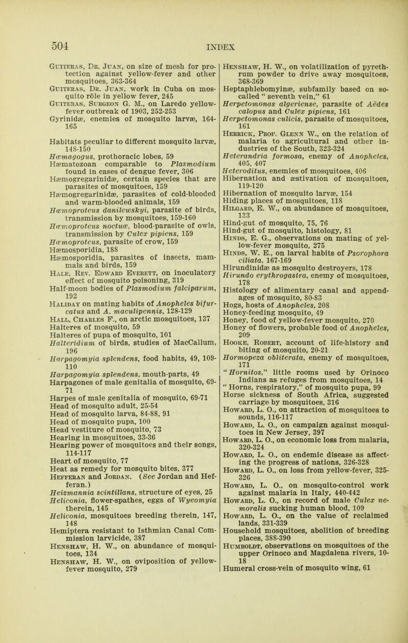 GuiTEEAS, Dr. Juan, on size of mesh for pro- tection against yellow-fever and other mosquitoes, o63-364 GuiTEBAs, Dr. Juan, work in Cuha on mos- quito role in yellow fever, 245 GuiTERAs, Surgeon G. M., on Laredo yellow- fever outbreak of 1903, 252-253 Gyrinidas, enemies of mosquito larvae, 164- 165 Habitats peculiar to different mosquito lai*vas, 148-150 Hwmagogus, prothoracic lobes, 59 Haematozoan comparable to Plasmodium found in cases of dengue fever, 306 Hsemogregarinidas, certain species that are parasites of mosquitoes, 159 Hsemogregarinidag, parasites of cold-blooded and warm-blooded animals, 159 Hwmoproteus danilewskyi, parasite of birds, transmission by mosquitoes, 159-160 Hitvioproteus noctuw, blood-parasite of owls, transmission by Culex pipiens, 159 Ha moproteus, parasite of crow, 159 Hsemosporidia, 188 Hsemosporidia, parasites of insects, mam- mals and birds, 159 Hale, Rev. Edward Everett, on inoculatory effect of mosquito poisoning, 319 Half-moon bodies of Plasmodium falciparum, 192 Haliday on mating habits of Anopheles Mfur- catus and A. maculipennis, 128-129 Hall, Charles F., on arctic mosquitoes, 137 Halteres of mosquito, 59 Halteres of pupa of mosquito, 101 Halteridium of birds, studies of MacCallum, 196 Harpagomyia splendens, food habits, 49, 109- 110 Harpagomyia splendens, mouth-parts, 49 Harpagones of male genitalia of mosquito, 69- 71 Harpes of male genitalia of mosquito, 69-71 Head of mosquito adult, 25-54 Head of mosquito larva, 84-88, 91 Head of mosquito pupa, 100 Head vestiture of mosquito, 73 Hearing in mosquitoes, 33-36 Hearing power of mosquitoes and their songs, 114-117 Heart of mosquito, 77 Heat as remedy for mosquito bites, 377 Hetteran and Jordan. (See Jordan and Hef- feran.) Heizmannia scintillans, structure of eyes, 25 Heliconia, flower-spathes, eggs of Wyeomyia therein, 145 Heliconia, mosquitoes breeding therein, 147, 148 Hemiptera resistant to Isthmian Canal Com- mission larvicide, 387 Henshaw, H. W., on abundance of mosqui- toes, 134 Henshaw, H. W., on oviposition of yellow- fever mosquito, 279 Henshaw, H. W., on volatilization of pyreth- rum powder to drive away mosquitoes, 368-369 Heptaphlebomyinse, subfamily based on so- called  seventh vein, 61 Herpetomonas algeriense, parasite of Aedes calopus and Gulex pipiens, 161 Herpetomonas culicis, parasite of mosquitoes, 161 Herrick, Prof. Glenn W., on the relation of malaria to agricultural and other in- dustries of the South, 323-324 Heterandria formosa, enemy of Anopheles, 405, 407 Heteroditus, enemies of mosquitoes, 406 Hibernation and aestivation of mosquitoes, 119-120 Hibernation of mosquito larvae, 154 Hiding places of mosquitoes, 118 Hilgaed, E. W., on abundance of mosquitoes, 133 Hind-gut of mosquito, 75, 76 Hind-gut of mosquito, histology, 81 Hinds, E. G., observations on mating of yel- low-fever mosquito, 275 Hinds, W. E., on larval habits of Psorophora ciliata, 167-169 Hirundinidae as mosquito destroyers, 178 Hirundo erythrogastra, enemy of mosquitoes, 178 Histology of alimentary canal and append- ages of mosquito, 80-83 Hogs, hosts of Anopheles, 208 Honey-feeding mosquito, 49 Honey, food of yellow-fever mosquito, 270 Honey of flowers, probable food of Anopheles, 209 HooKE, Robert, account of life-history and biting of mosquito, 20-21 Hormopeza obliterata, enemy of mosquitoes, 171  Hornitos, little rooms used by Orinoco Indians as refuges from mosquitoes, 14  Horns, respiratory, of mosquito pupa, 99 Horse sickness of South Africa, suggested carriage by mosquitoes, 316 Howard, L. O., on attraction of mosquitoes to sounds, 116-117 Howard, L. O., on campaign against mosqui- toes in New Jersey, 397 Howard, L. O., on economic loss from malaria, 320-324 Howard, L. 0., on endemic disease as affect- ing the progress of nations, 326-328 Howard, L. 0., on loss from yellow-fever, 325- 326 Howard, L. 0., on mosquito-control work against malaria in Italy, 440-442 Howard, L. O., on record of male Culex ne- moralis sucking human blood, 109 Howard, L. O., on the value of reclaimed lands, 331-339 Household mosquitoes, abolition of breeding places, 388-390 Humboldt, observations on mosquitoes of the upper Orinoco and Magdalena rivers, 10- 18 Humeral cross-vein of mosquito wing, 61