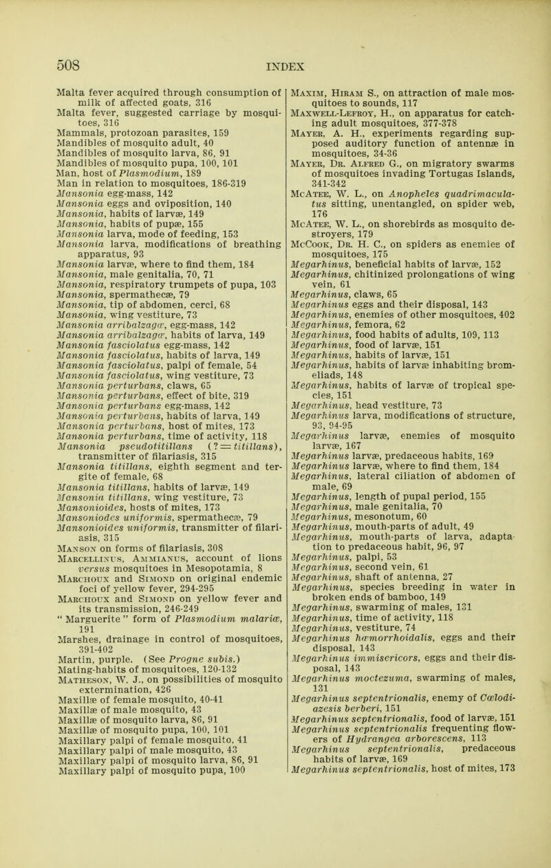 Malta fever acquired through consumption of milk of affected goats, 316 Malta fever, suggested carriage by mosqui- toes, 31G Mammals, protozoan parasites, 159 Mandibles of mosquito adult, 40 Mandibles of mosquito larva, 86, 91 Mandibles of mosquito pupa, 100,101 Man, host of Plasmodium, 189 Man in relation to mosquitoes, 186-319 Mansonia egg-mass, 142 Mansonia eggs and oviposition, 140 Mansonia, habits of larvae, 149 Mansonia, habits of pupae, 155 Mansonia larva, mode of feeding, 153 Mansonia larva, modifications of breathing apparatus, 93 Mansonia larvae, where to find them, 184 Mansonia, male genitalia, 70, 71 Mansonia, respiratory trumpets of pupa, 103 Mansonia, spermathecae, 79 Mansonia, tip of abdomen, cerci, 68 Mansonia, wing vestiture, 73 Mansonia arribalzaga; egg-mass, 142 Mansonia arribalzaga', habits of larva, 149 Mansonia fasciolatus egg-mass, 142 Mansonia fasciolatus, habits of larva, 149 Mansonia fasciolatus, palpi of female, 54 Mansonia fasciolatus, wing vestiture, 73 Mansonia perturians, claws, 65 Mansonia perturbans, effect of bite, 319 Mansonia perturbans egg-mass, 142 Mansonia perturbans, habits of larva, 149 Mansonia perturbans, host of mites, 173 Mansonia perturbans, time of activity, 118 Mansonia pseudotitillans d = titillans), transmitter of filariasis, 315 Mansonia titillans, eighth segment and ter- gite of female, 68 Mansonia titillans, habits of larvas, 149 Mansonia, titillans, wing vestiture, 73 Mansonioides, hosts of mites, 173 Mansoniodes uniformis, spermathecje, 79 Mansonioides uniformis, transmitter of filari- asis, 315 Manson on forms of filariasis, 308 Makcellinus, Ammianus, account of lions versus mosquitoes in Mesopotamia, 8 Maechoux and Simond on original endemic foci of yellow fever, 294-295 Maechoux and Simond on yellow fever and its transmission, 246-249  Marguerite  form of Plasmodium malariw, 191 Marshes, drainage in control of mosquitoes, 391-402 Martin, purple. (See Progne subis.) Mating-habits of mosquitoes, 120-132 Matheson, W. J., on possibilities of mosquito extermination, 426 Maxillae of female mosquito, 40-41 Maxillae of male mosquito, 43 Maxillae of mosquito larva, 86, 91 Maxillae of mosquito pupa, 100, 101 Maxillary palpi of female mosquito, 41 Maxillary palpi of male mosquito, 43 Maxillary palpi of mosquito larva, 86, 91 Maxillary palpi of mosquito pupa, 100 Maxim, Hibam S., on attraction of male mos- quitoes to sounds, 117 Maxwell-Lefeoy, H., on apparatus for catch- ing adult mosquitoes, 377-378 Matee, a. H., experiments regarding sup- posed auditory function of antennae in mosquitoes, 34-36 Matee, De. Alfeed G., on migratory swarms of mosquitoes invading Tortugas Islands, 341-342 McAi'EE, W. L., on Anopheles quadrimacula- tus sitting, unentangled, on spider web, 176 McAtee, W. L., on shorebirds as mosquito de- stroyers, 179 McCook, De. H. C, on spiders as enemies of mosquitoes, 175 Megarhinus, beneficial habits of larvae, 152 Megarhinus, chitinized prolongations of wing vein, 61 Megarhinus, claws, 65 Megarhinus eggs and their disposal, 143 Megarhinus, enemies of other mosquitoes, 402 Megarhinus, femora, 62 Megarhinus, food habits of adults, 109,113 Megarhinus, food of larvae, 151 Megarhinus, habits of larvae, 151 Megarhinus, habits of larvae inhabiting brom- eliads, 148 Megarhinus, habits of larvae of tropical spe- cies, 151 Megarhinus, head vestiture, 73 Megarhinus larva, modifications of structure, 93, 94-95 Megarhinus larvae, enemies of mosquito larvae, 167 Megarhinus larvae, predaceous habits, 169 Megarhinus larvae, where to find them, 184 Megarhinus, lateral ciliation of abdomen of male, 69 Megarhinus, length of pupal period, 155 Megarhinus, male genitalia, 70 Megarhinus, mesonotum, 60 Megarhinus, mouth-parts of adult, 49 Megarhinus, mouth-parts of larva, adapta- tion to predaceous habit, 96, 97 Megarhinus, palpi, 53 Megarhinus, second vein, 61 Megarhinus. shaft of antenna, 27 Megarhinus, species breeding in v/ater in broken ends of bamboo, 149 Megarhinus, swarming of males, 131 Megarhinus, time of activity, 118 Megarhinus, vestiture, 74 Megarhinus h<rmorrhoidalis, eggs and their disposal, 143 Megarhinus immisericors, eggs and their dis- posal, 143 Megarhinus moctezuma, swarming of males, 131 Megarhinus septentrionalis, enemy of Ccelodi- azesis berberi, 151 Megarhinus septentrionalis, food of larvae, 151 Megarhinus septentrionalis frequenting fiow- ers of Hydrangea arborescens, 113 Megarhinus septentrionalis, predaceous habits of larva, 169 Megarhinus septentrionalis, host of mites, 173