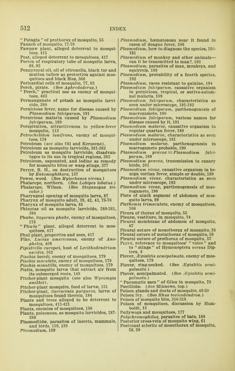  Patagia  of prothorax of mosquito, 55 Paunch of mosquito, 77-78 Pawpaw plant, alleged deterrent to mosqui- toes, 415 Peat, alleged deterrent to mosquitoes, 417 Pecten of respiratory tube of mosquito larva, 88, 93 Pennyroyal oil, oil of citronella, black tar and mutton tallow as protection against mos- quitoes and black flies, 366 Pericardial cells of mosquito, 77, 83 Perch, pirate. (See Aphredoderus.)  Perch, practical use as enemy of mosqui- toes, 403 Permanganate of potash as mosquito larvi- cide, 380 Pernicious fever, name for disease caused by Plasmodium falciparum, 191 Pernicious malaria caused by Plasmodium falciparum, 189 Perspiration, attractiveness to yellow-fever mosquito, 113 Petrochelidon lunifrons, enemy of mosqui- toes, 178 Petroleum (see also Oil and Kerosene). Petroleum as mosquito larvicide, 381-383 Petroleum as mosquito larvicide, disadvan- tages to its use in tropical regions, 383 Petroleum, saponated, and iodine as remedy for mosquito bites or wasp stings, 377 Pettit, R. H., on destruction of mosquitoes by Entomophthora, 157 Pewee, wood. (See Myiochanes virens.) Phalarope, northern. (See Lohipes lobatus.) Phalarope, Wilson. (See Steganopus tri- color.) Pharyngeal opening of mosquito larva, 87 Pharynx of mosquito adult, 39, 42, 43, 75-76 Pharynx of mosquito larva, 85 Phinotas oil as mosquito larvicide, 380-381, 384 Phoebe, Sayornis phtebe, enemy of mosquitoes, 178  Phu-lo plant, alleged deterrent to mos- quitoes, 417 Phul plant, properties and uses, 417 Pike, Lucius americanus, enemy of Ano- pheles, 408 Pipistrella europwi, host of Lecithodendrium ascidia, 162 Pisobia bairdi, enemy of mosquitoes, 179 Pisobia maculata, enemy of mosquitoes, 179 Pisobia minutilla, enemy of mosquitoes, 179 Pistia, mosquito larvae that extract air from its submerged roots, 149 Pitcher-plant mosquito (see also Wyeomyia smithii). Pitcher-plant mosquito, food of larvae, 151 Pitcher-plant, Sarracenia purpurea, larvae of mosquitoes found therein, 184 Plants and trees alleged to be deterrent to mosquitoes, 413-421 Plants, enemies of mosquitoes, 156 Plants, poisonous, as mosquito larvicides, 387- 388 Plasmodiidae, parasites of insects, mammals, and birds. 159,189 Plasmodium. 189 Plasmodium, haematozoan near it found in cases of dengue fever, 306 Plasmodium, how to diagnose the species, 190- 191 Plasmodium of monkey and other animals— can it be transmitted to man?, 193 Plasmodium, parasites of man, monkeys, and squirrels, 189 Plasmodium, probability of a fourth species, 192 Plasmodium, races resistant to quinine, 194 Plasmodium falciparum, causative organism in pernicious, tropical, or aestivo-autuiu- nal malaria, 189 Plasmodium falciparum, characteristics as seen under microscope, 191-192 Plasmodium falciparum, parthenogenesis of macrogamete, 190 Plasmodium falciparum, various names for disease caused by it, 191 Plasmodium malaria', causative organism in regular quartan fever, 189 Plasmodium malarim, characteristics as seen under microscope, 191 Plasmodium malariw, parthenogenesis in macrogamete probable, 190 Plasmodium prwcox = Plasmodium falci- parum, 189 Plasmodium prwcox, transmission to canary birds, 261 Plasmodium vivax, causative organism in be- nign tertian fever, simple or double, 189 Plasmodium vivax, characteristics as seen under microscope, 192 Plasmodium vivax, parthenogenesis of mac- rogamete, 190 Plate of ninth segment of abdomen of mos- quito larva, 89 Plathemis trimaculata, enemy of mosquitoes, 166 Pleura of thorax of mosquito, 55 Pleura, vestiture, in mosquito, 74 Pleural membrane of abdomen of mosquito, 67 Pleural suture of mesothorax of mosquito, 58 Pleural suture of metathorax of mosquito, 59 Pleural suture of prothorax of mosquito, 57 Plixt, reference to mosquitoes'  voice  and to  stings  of Hymenoptera versus Dip- tera, 8 Plover, JEgialitis semipalmata, enemy of mos- quitoes, 179 Plover, ring-necked. (See JEgialitis semi- palmata.) Plover, semipalmated. (See JEgialitis semi- palmata.)  Pneumatic sacs  of Giles in mosquito, 78 PcEciliidae. (See Minnows, top.) Poison glands and ducts of mosquito, 49-50 Poison ivy. (See Rhus toxicodendron.) Poison of mosquito bite, 316-318 Poison of mosquitoes, discussion by Hum- boldt, 18 Pollywogs and mosquitoes, 177 Polychromophilus, parasites of bats, 189 Posterior cross-vein of mosquito wing, 61 Postcoxal sclerite of mesothorax of mosquito, 58. 59