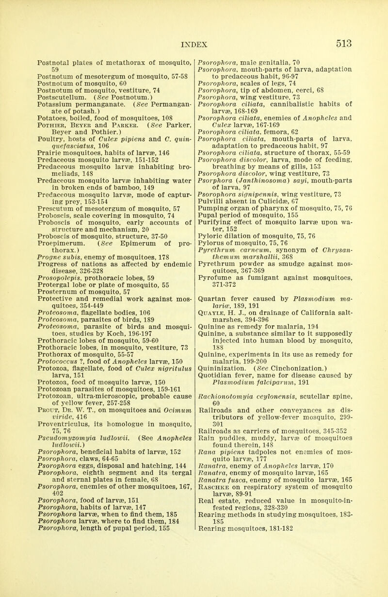 Postnotal plates of metathorax of mosquito, 59 Postnotum of mesotergum of mosquito, 57-58 Postnotum of mosquito, 60 Postnotum of mosquito, vestiture, 74 Postscutellum. (See Postnotum.) Potassium permanganate. (See Permangan- ate of potash.) Potatoes, boiled, food of mosquitoes, 108 PoTHiER, Beyer and Parker. (See Parker, Beyer and Pothier.) Poultry, hosts of Culex pipiens and C. quin- quefasciatiis. 106 Prairie mosquitoes, habits of larvae, 146 Predaceous mosquito larvae, 151-152 Predaceous mosquito larvae inhabiting bro- meliads, 148 Predaceous mosquito larvae inhabiting water in broken ends of bamboo, 149 Predaceous mosquito larvae, mode of captur- ing prey, 153-154 Prescutum of mesotergum of mosquito, 57 Proboscis, scale covering in mosquito, 74 Proboscis of mosquito, early accounts of structure and mechanism, 20 Proboscis of mosquito, structure, 37-50 Proepimerum. (See Epimerum of pro- thorax.) Progne subis, enemy of mosquitoes, 178 Progress of nations as affected by endemic disease, 326-328 Prosopolepis. prothoracic lobes, 59 Protergal lobe or plate of mosquito, 55 Prosternum of mosquito, 57 Protective and remedial work against mos- quitoes, 354-449 Proteosoma, flagellate bodies, 106 Proteosoma, parasites of birds, 189 Proteosoma, parasite of birds and mosqui- toes, studies by Koch, 196-197 Prothoracic lobes of mosquito, 59-60 Prothoracic lobes, in mosquito, vestiture, 73 Prothorax of mosquito, 55-57 Protococcus ?, food of Anopheles larvas, 150 Protozoa, flagellate, food of Culex nigritulus larva, 151 Protozoa, food of mosquito larvae, 150 Protozoan parasites of mosquitoes, 159-161 Protozoan, ultra-microscopic, probable cause of yellow fever, 257-258 Prout, Dr. W. T., on mosquitoes ami Ocimum viride, 416 Proventriculus, its homologue in mosquito, 75, 76 Pseudomyzomyia ludlowii. (See Anopheles Itidlowii.) Psorophora, beneficial habits of larvae, 152 Psorophora, claws, 64-65 Psorophora eggs, disposal and hatching, 144 Psorophora, eighth segment and its tergal and sternal plates in female, 68 Psorophora, enemies of other mosquitoes, 167, 402 Psorophora, food of larvae, 151 Psorophora, habits of larvae, 147 Psorophora larvae, when to find them, 185 Psorophora larvae, where to find them, 184 Psorophora, length of pupal period, 155 Psorophora, male genitalia, 70 Psorophora. mouth-parts of larva, adaptation to predaceous habit, 96-97 Psorophora, scales of legs, 74 Psorophora, tip of abdomen, cerci, 68 Psorophora, wing vestiture, 73 Psorophora ciliata, cannibalistic habits of larvae, 168-169 Psorophora ciliata, enemies of Anopheles and Culex larvae, 167-169 Psorophora ciliata, femora, 62 Psorophora ciliata, mouth-parts of larva, adaptation to predaceous habit, 97 Psorophora ciliata. structure of thorax, 55-59 Psorophora discolor, larva, mode of feeding, breathing by means of gills, 153 Psorophora discolor, wing vestiture, 73 Psorphora (Janthinosoma) sayi, mouth-parts of larva, 97 Psorophora signipennis, wing vestiture, 73 Pulvilli absent in Culicidae, 67 Pumping organ of pharynx of mosquito, 75, 76 Pupal period of mosquito, 155 Purifying effect of mosquito larvae upon wa- ter, 152 Pyloric dilation of mosquito, 75, 76 Pylorus of mosquito, 75, 76 Pyrethrum carneum. synonym of Chrysan- themum marshallii, 368 Pyrethrum powder as smudge against mos- quitoes, 367-369 Pyrofume as fumigant against mosquitoes, 371-372 Quartan fever caused by Plasmodium ma- laria'. 189,191 Quayle, H. J., on drainage of California salt- marshes, 394-396 Quinine as remedy for malaria, 194 Quinine, a substance similar to it supposedly injected into human blood by mosquito, 188 Quinine, experiments in its use as remedy for malaria, 199-200 Quininization. (See Cinchonization.) Quotidian fever, name for disease caused by Plasmodium falciparum, 191 Rachionotomyia ceylonensis, scutellar spine, 60 Railroads and other conveyances as dis- tributors of yellow-fever mosquito, 299- 301 Railroads as carriers of mosquitoes, 345-352 Rain puddles, muddy, larvae of mosquitoes found therein, 148 Rana pipiens tadpoles not enemies of mos- quito larvae, 177 Ranatra, enemy of Anopheles larvas, 170 Ranatra, enemy of mosquito larvae, 165 Ranatra fusca, enemy of mosquito larvae, 165 Raschke on respiratory system of mosquito larvae, 89-91 Real estate, reduced value in mosquito-in- fested regions, 328-330 Rearing methods in studying mosquitoes, 183- 185 Rearing mosquitoes, 181-182