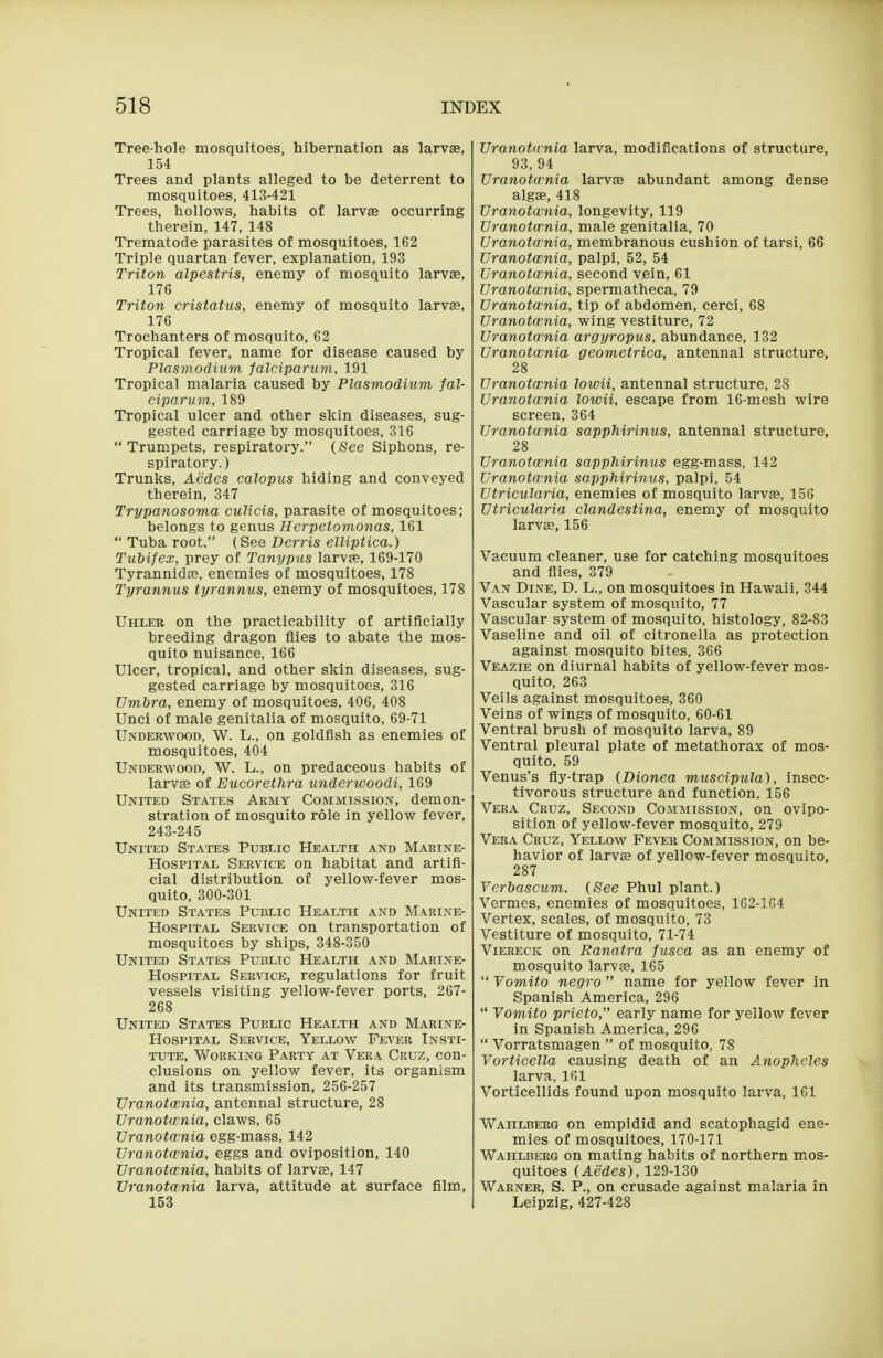 Tree-hole mosquitoes, hibernation as larvse, 154 Trees and plants alleged to be deterrent to mosquitoes, 413-421 Trees, hollows, habits of larvse occurring therein, 147, 148 Trematode parasites of mosquitoes, 162 Triple quartan fever, explanation, 193 Triton alpestris, enemy of mosquito larvae, 176 Triton cristatus, enemy of mosquito larvae, 176 Trochanters of mosquito, 62 Tropical fever, name for disease caused by Plasmodium falciparuvi, 191 Tropical malaria caused by Plasmodium fal- ciparum, 189 Tropical ulcer and other skin diseases, sug- gested carriage by mosquitoes, 316  Trumpets, respiratory. (See Siphons, re- spiratory.) Trunks, Acdes calopus hiding and conveyed therein, 347 Trypanosoma culicis, parasite of mosquitoes; belongs to genus Herpetomonas, 161  Tuba root. (See Derris elliptica.) Tubifex, prey of Tanypus larvae, 169-170 Tyrannidae, enemies of mosquitoes, 178 Tyrannus tyrannus, enemy of mosquitoes, 178 Uhleb on the practicability of artificially breeding dragon flies to abate the mos- quito nuisance, 166 Ulcer, tropical, and other skin diseases, sug- gested carriage by mosquitoes, 316 Umbra, enemy of mosquitoes, 406, 408 Unci of male genitalia of mosquito, 69-71 Underwood, W. L., on goldfish as enemies of mosquitoes, 404 Underwood, W. L., on predaceous habits of larvae of Eucorethra underwoodi, 169 United States Army Commission, demon- stration of mosquito role in yellow fever, 243-245 United States Public Health and Marine- Hospital Service on habitat and artifi- cial distribution of yellow-fever mos- quito, 300-301 United States Public Health and Marine- Hospital Service on transportation of mosquitoes by ships, 348-350 United States Public Health and Marine- Hospital Service, regulations for fruit vessels visiting yellow-fever ports, 267- 268 United States Public Health and Marine- Hospital Service, Yellow Fever Insti- tute, Working Party at Vera Cruz, con- clusions on yellow fever, its organism and its transmission, 256-257 Uranotcenia, antennal structure, 28 Uranotwnia, claws, 65 Uranotwnia egg-mass, 142 Uranotwnia, eggs and oviposition, 140 Uranotwnia, habits of larvae, 147 Uranotwnia larva, attitude at surface film, 153 Uranotirnia larva, modifications of structure, 93, 94 Uranotwnia larvae abundant among dense algae, 418 Uranotwnia, longevity, 119 Uranotwnia, male genitalia, 70 Uranotwnia, membranous cushion of tarsi, 66 Uranotwnia, palpi, 52, 54 Uranotwnia, second vein, 61 Uranotwnia, spermatheca, 79 Uranotwnia, tip of abdomen, cerci, 68 Uranotwnia, wing vestiture, 72 Uranotwnia argyropus, abundance, 132 Uranotwnia geometrica, antennal structure, 28 Uranotwnia lowii, antennal structure, 28 Uranotwnia lowii, escape from 16-mesh wire screen, 364 Uranotwnia sapphirinus, antennal structure, 28 Uranotwnia sapphirinus egg-mass, 142 Uranotwnia sapphirinus, palpi, 54 Utricularia, enemies of mosquito larva, 156 Utricularia clandestina, enemy of mosquito larvse, 156 Vacuum cleaner, use for catching mosquitoes and flies, 379 Van Dine, D. L., on mosquitoes in Hawaii, 344 Vascular system of mosquito, 77 Vascular system of mosquito, histology, 82-83 Vaseline and oil of citronella as protection against mosquito bites, 366 Veazie on diurnal habits of yellow-fever mos- quito, 263 Veils against mosquitoes, 360 Veins of wings of mosquito, 60-61 Ventral brush of mosquito larva, 89 Ventral pleural plate of metathorax of mos- quito, 59 Venus's fly-trap (Dionea muscipula), insec- tivorous structure and function, 156 Vera Cruz, Second Commission, on ovipo- sition of yellow-fever mosquito, 279 Vera Cruz, Yellow Fever Commission, on be- havior of larvffi of yellow-fever mosquito, 287 Verbascum. (See Phul plant.) Vermes, enemies of mosquitoes, 162-164 Vertex, scales, of mosquito, 73 Vestiture of mosquito, 71-74 ViERECK on Ranatra fusca as an enemy of mosquito larvae, 165  Yomito negro name for yellow fever in Spanish America, 296  Yomito prieto, early name for yellow fever in Spanish America, 296  Vorratsmagen  of mosquito, 78 Vorticella causing death of an Anopheles larva, 161 Vorticellids found upon mosquito larva, 161 Wahlberg on empidid and scatophagid ene- mies of mosquitoes, 170-171 Wahlberg on mating habits of northern mos- quitoes (Aedes), 129-130 Warner, S. P., on crusade against malaria in Leipzig, 427-428