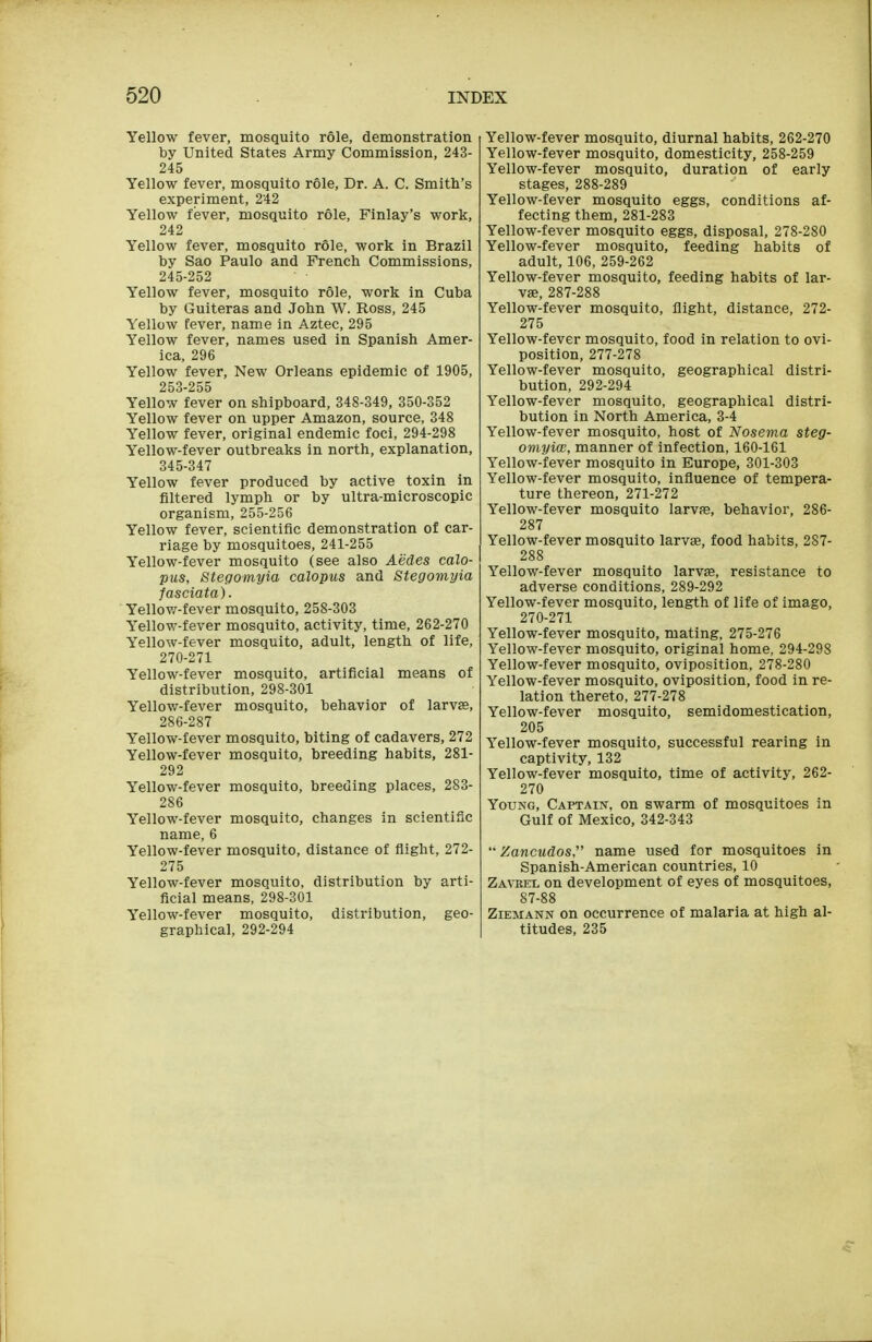 Yellow fever, mosquito role, demonstration by United States Army Commission, 243- 245 Yellow fever, mosquito role. Dr. A. C. Smith's experiment, 242 Yellow fever, mosquito role, Finlay's work, 242 Yellow fever, mosquito role, work in Brazil by Sao Paulo and French Commissions, 245-252 Yellow fever, mosquito role, work in Cuba by Guiteras and John W. Ross, 245 Yellow fever, name in Aztec, 295 Yellow fever, names used in Spanish Amer- ica, 296 Yellow fever, New Orleans epidemic of 1905, 253-255 Yellow fever on shipboard, 348-349, 350-352 Yellow fever on upper Amazon, source, 348 Yellow fever, original endemic foci, 294-298 Yellow-fever outbreaks in north, explanation, 345-347 Yellow fever produced by active toxin in filtered lymph or by ultra-microscopic organism, 255-256 Yellow fever, scientific demonstration of car- riage by mosquitoes, 241-255 Yellow-fever mosquito (see also Aedes calo- pus, Stegomyia calopus and Stegomyia fasciata). Yellovz-fever mosquito, 258-303 Yellow-fever mosquito, activity, time, 262-270 Yellow-fever mosquito, adult, length of life, 270-271 Yellow-fever mosquito, artificial means of distribution, 298-301 Yellow-fever mosquito, behavior of larvs, 286-287 Yellow-fever mosquito, biting of cadavers, 272 Yellow-fever mosquito, breeding habits, 281- 292 Yellow-fever mosquito, breeding places, 283- 286 Yellow-fever mosquito, changes in scientific name, 6 Yellow-fever mosquito, distance of fiight, 272- 275 Yellow-fever mosquito, distribution by arti- ficial means, 298-301 Yellow-fever mosquito, distribution, geo- graphical, 292-294 Yellow-fever mosquito, diurnal habits, 262-270 Yellow-fever mosquito, domesticity, 258-259 Yellow-fever mosquito, duration of early stages, 288-289 Yellow-fever mosquito eggs, conditions af- fecting them, 281-283 Yellow-fever mosquito eggs, disposal, 278-280 Yellow-fever mosquito, feeding habits of adult, 106, 259-262 Yellow-fever mosquito, feeding habits of lar- vae, 287-288 Yellow-fever mosquito, flight, distance, 272- 275 Yellow-fever mosquito, food in relation to ovi- position, 277-278 Yellow-fever mosquito, geographical distri- bution, 292-294 Yellow-fever mosquito, geographical distri- bution in North America, 3-4 Yellow-fever mosquito, host of Nosevia steg- omyia;, manner of infection, 160-161 Yellow-fever mosquito in Europe, 301-303 Yellow-fever mosquito, influence of tempera- ture thereon, 271-272 Yellow-fever mosquito larvfe, behavior, 286- 287 Yellow-fever mosquito larvae, food habits, 287- 288 Yellow-fever mosquito larvae, resistance to adverse conditions, 289-292 Yellow-fever mosquito, length of life of imago, 270-271 Yellow-fever mosquito, mating, 275-276 Yellow-fever mosquito, original home, 294-298 Yellow-fever mosquito, oviposition, 278-280 Yellow-fever mosquito, oviposition, food in re- lation thereto, 277-278 Yellow-fever mosquito, semidomestication, 205 Yellow-fever mosquito, successful rearing in captivity, 132 Yellow-fever mosquito, time of activity, 262- 270 Young, Captain, on swarm of mosquitoes in Gulf of Mexico, 342-343 '• Zancudos name used for mosquitoes in Spanish-American countries, 10 Zavrbx on development of eyes of mosquitoes, 87-88 Ziemann on occurrence of malaria at high al- titudes, 235