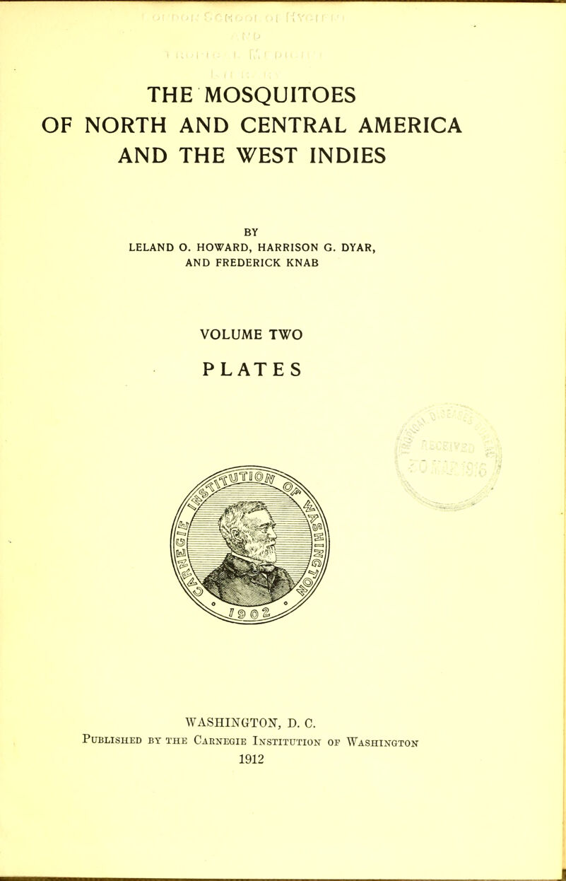 THE MOSQUITOES OF NORTH AND CENTRAL AMERICA AND THE WEST INDIES BY LELAND O. HOWARD, HARRISON G. DYAR, AND FREDERICK KNAB VOLUME TWO PLATES WASHINGTON, D. C. Published by the Caenegie Institution of Washington 1912