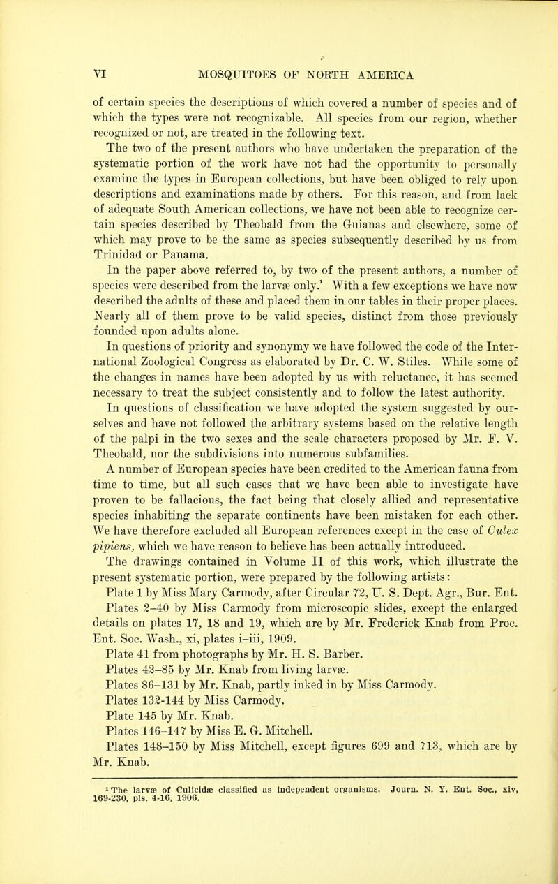 of certain species the descriptions of which covered a number of species and of which the types were not recognizable. All species from our region, whether recognized or not, are treated in the following text. The two of the present authors who have undertaken the preparation of the systematic portion of the work have not had the opportunity to personally examine the types in European collections, but have been obliged to rely upon descriptions and examinations made by others. For this reason, and from lack of adequate South American collections, we have not been able to recognize cer- tain species described by Theobald from the Guianas and elsewhere, some of which may prove to be the same as species subsequently described by us from Trinidad or Panama. In the paper above referred to, by two of the present authors, a number of species were described from the larvae only.' With a few exceptions we have now described the adults of these and placed them in our tables in their proper places. Nearly all of them prove to be valid species, distinct from those previously founded upon adults alone. In questions of priority and synonymy we have followed the code of the Inter- national Zoological Congress as elaborated by Dr. C. W. Stiles. While some of the changes in names have been adopted by us with reluctance, it has seemed necessary to treat the subject consistently and to follow the latest authority. In questions of classification we have adopted the system suggested by our- selves and have not followed the arbitrary systems based on the relative length of the palpi in the two sexes and the scale characters proposed by Mr. F. V. Theobald, nor the subdivisions into numerous subfamilies. A number of European species have been credited to the American fauna from time to time, but all such cases that we have been able to investigate have proven to be fallacious, the fact being that closely allied and representative species inhabiting the separate continents have been mistaken for each other. We have therefore excluded all European references except in the case of Culex pipiens, which we have reason to believe has been actually introduced. The drawings contained in Volume II of this work, which illustrate the present systematic portion, were prepared by the following artists: Plate 1 by Miss Mary Carmody, after Circular 72, U. S. Dept. Agr., Bur. Ent. Plates 2-40 by Miss Carmody from microscopic slides, except the enlarged details on plates 17, 18 and 19, which are by Mr. Frederick Knab from Proc. Ent. Soc. Wash., xi, plates i-iii, 1909. Plate 41 from photographs by Mr. H. S. Barber. Plates 42-85 by Mr. Knab from living larvae. Plates 86-131 by Mr. Knab, partly inked in by Miss Carmody. Plates 132-144 by Miss Carmody. Plate 145 by Mr. Knab. Plates 146-147 by Miss E. G. Mitchell. Plates 148-150 by Miss Mitchell, except figures 699 and 713, which are by Mr. Knab. ' Tbe larvae of Culicidas classified as independent organisms. Journ. N. Y. Ent. Soc, xiv, 169-230, pis. 4-16, 1906.