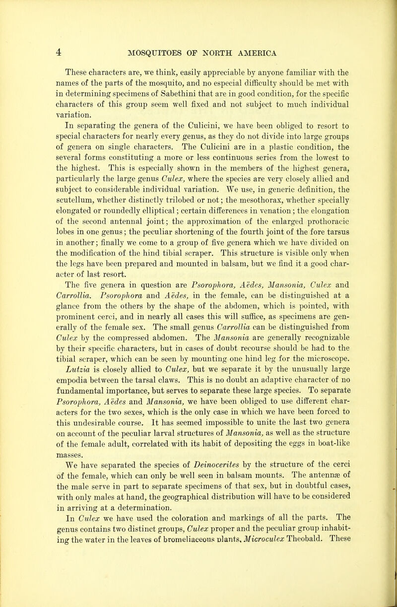 These characters are, we think, easily appreciable by anyone familiar with the names of the parts of the mosquito, and no especial difficulty should be met with in determining specimens of Sabethini that are in good condition, for the specific characters of this group seem well fixed and not subject to much individual variation. In separating the genera of the Culicini, we have been obliged to resort to special characters for nearly every genus, as they do not divide into large groups of genera on single characters. The Culicini are in a plastic condition, the several forms constituting a more or less continuous series from the lowest to the highest. This is especially shown in the members of the highest genera, particularly the large genus Culex, where the species are very closely allied and subject to considerable individual variation. We use, in generic definition, the scutellum, whether distinctly trilobed or not; the mesothorax, wdiether specially elongated or roundedly elliptical; certain differences in venation; the elongation of the second antennal joint; the approximation of the enlarged prothoracic lobes in one genus; the peculiar shortening of the fourth joint of the fore tarsus in another; finally we come to a group of five genera which we have divided on the modification of the hind tibial scraper. This structure is visible only when the legs have been prepared and mounted in balsam, but we find it a good char- acter of last resort. The five genera in question are Psorophora, Aedes, Mansonia, Culex and Carrollia. Psorophora and Aedes, in the female, can be distingTiished at a glance from the others by the shape of the abdomen, which is pointed, with prominent cerci, and in nearly all cases this will suffice, as specimens are gen- erally of the female sex. The small genus Carrollia can be distinguished from Culex by the compressed abdomen. The Mansonia are generally recognizable by their specific characters, but in cases of doubt recourse should be had to the tibial scraper, which can be seen by mounting one hind leg for the microscope. Lutzia is closely allied to Culex, but we separate it by the unusually large empodia between the tarsal claws. This is no doubt an adaptive character of no fundamental importance, but serves to separate these large species. To separate Psorophora, Aedes and Mansonia, we have been obliged to use different char- acters for the two sexes, which is the only case in which we have been forced to this undesirable course. It has seemed impossible to unite the last two genera on account of the peculiar larval structures of Mansonia, as well as the structure of the female adult, correlated with its habit of depositing the eggs in boat-like masses. We have separated the species of Deinocerites by the structure of the cerci of the female, which can only be well seen in balsam mounts. The antennae of the male serve in part to separate specimens of that sex, but in doubtful cases, with only males at hand, the geographical distribution will have to be considered in arriving at a determination. In Culex we have used the coloration and markings of all the parts. The genus contains two distinct groups, Culex proper and the peculiar group inhabit- ing the water in the leaves of bromeliaceous nlants, Microculex Theobald. These