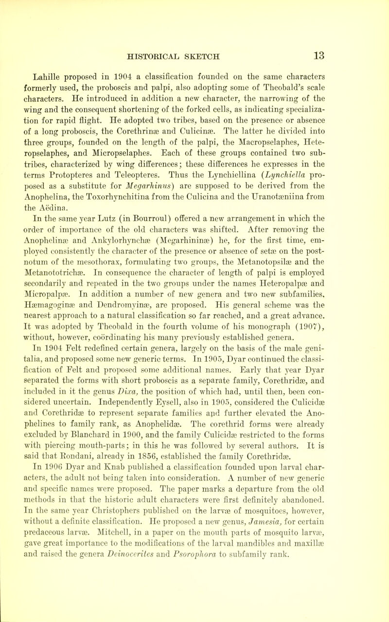 Lahille proposed in 1904 a classification founded on the same characters formerly used, the proboscis and palpi, also adopting some of Theobald's scale characters. He introduced in addition a new character, the narrowing of the wing and the consequent shortening of the forked cells, as indicating specializa- tion for rapid flight. He adopted two tribes, based on the presence or absence of a long proboscis, the Corethrinas and Culicinae. The latter he divided into three groups, founded on the length of the palpi, the Macropselaphes, Hete- ropselaphes, and Micropselaphes. Each of these groups contained two sub- tribes, characterized by wing differences; these differences he expresses in the terms Protopteres and Teleopteres. Thus the Lynchiellina (Lynchiella pro- posed as a substitute for Megarhinus) are supposed to be derived from the Anophelina, the Toxorhynchitina from the Culicina and the Uranotseniina from the Aedina. In the same year Lutz (in Bourroul) offered a new arrangement in which the order of importance of the old characters was shifted. After removing the Anophelinse and Ankylorhynchaj (Mogarhininas) he, for the first time, em- ployed consistently the character of the presence or absence of sette on the post- notum of the mcsothorax, formulating two groups, the Metanotopsilag and the Metanototrichae. In consequence the character of length of palpi is employed secondarily and repeated in the two groups under the names Heteropalpas and MicropalpfE. In addition a number of new genera and two new subfamilies. Haemagogina; and Dendromyinae, are proposed. His general scheme was the nearest approach to a natural classification so far reached, and a great advance. It was adopted by Theobald in the fourth volume of his monograph (1907), without, however, coordinating his many previously established genera. In 1904 Felt redefined certain genera, largely on the basis of the male geni- talia, and proposed some new generic terms. In 1905, Dyar continued the classi- fication of Felt and proposed some additional names. Early that year Dyar separated the forms with short proboscis as a separate family, Corethridas, and included in it the genus Di.ra, the position of which had, until then, been con- sidered uncertain. Independently Eysell, also in 1905, considered the Culicidae and Corethridae to represent separate families apd further elevated the Ano- phelines to family rank, as Anophelidae. The corethrid forms were already excluded by Blanchard in 1900, and the family Culicidai restricted to the forms with piercing mouth-parts; in this he was followed by several authors. It is said that Eondani, already in 1856, established the family Corethridae. In 1906 Dyar and Knab published a classification founded upon larval char- acters, the adult not being taken into consideration. A number of new generic and specific names were proposed. The paper marks a departure from the old methods in that the historic adult characters were first definitely abandoned. In the same year Christophers published on the larvte of mosquitoes, however, without a definite classification. He proposed a new genus, Janiesia, for certain prcdaceous larvae. Mitchell, in a paper on the mouth parts of mosquito larvae, gave great importance to the modifications of the larval mandibles and maxillae and raised tlie genera Dcinoccrites and Psoroplwra to subfamily rank.