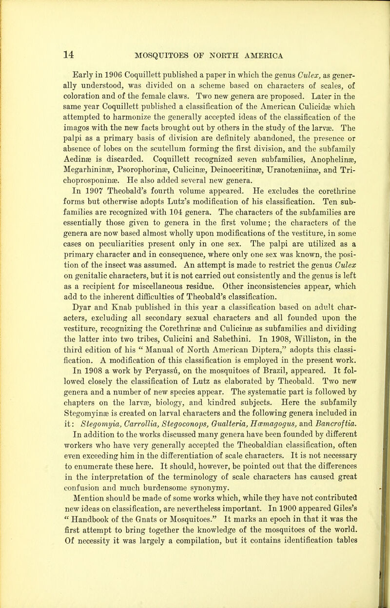 Early in 1906 Coquillett published a paper in which the genus Gulex, as gener- ally understood, was divided on a scheme based on characters of scales, of coloration and of the female claws. Two new genera are proposed. Later in the same year Coquillett published a classification of the American Culicidiae which attempted to harmonize the generally accepted ideas of the classification of the imagos with the new facts brought out by others in the study of the larvae. The palpi as a primary basis of division are definitely abandoned, the presence or absence of lobes on the scutellum forming the first division, and the subfamily Aedinae is discarded. Coquillett recognized seven subfamilies, Anophelinag, Megarhininae, Psorophorinee, Culicinas, Deinoceritinas, Uranotasniinas, and Tri- choprosponinae. He also added several new genera. In 1907 Theobald's fourth volume appeared. He excludes the corethrine forms but otherwise adopts Lutz's modification of his classification. Ten sub- families are recognized with 104 genera. The characters of the subfamilies are essentially those given to genera in the first volume; the characters of the genera are now based almost wholly upon modifications of the vestiture, in some cases on peculiarities present only in one sex. The palpi are utilized as a primary character and in consequence, where only one sex was known, the posi- tion of the insect was assumed. An attempt is made to restrict the genus Culex on genitalic characters, but it is not carried out consistently and the genus is left as a recipient for miscellaneous residue. Other inconsistencies appear, which add to the inherent difficulties of Theobald's classification. Dyar and Knab published in this year a classification based on adult char- acters, excluding all secondary sexual characters and all founded upon the vestiture, recognizing the Corethrinae and Culicinae as subfamilies and dividing the latter into two tribes, Culicini and Sabethini. In 1908, Williston, in the third edition of his  Manual of North American Diptera, adopts this classi- fication. A modification of this classification is employed in the present work. In 1908 a work by Peryassu, on the mosquitoes of Brazil, appeared. It fol- lowed closely the classification of Lutz as elaborated by Theobald. Two new genera and a number of new species appear. The systematic part is followed by chapters on the larvae, biology, and kindred subjects. Here the subfamily Stegomyinae is created on larval characters and the following genera included in it: Stegomyia, Carrollia, Stegoconops, G-ualteria, HcBinagogus, and Bancroftia. In addition to the works discussed many genera have been founded by different workers who have very generally accepted the Theobaldian classification, often even exceeding him in the differentiation of scale characters. It is not necessary to enumerate these here. It should, however, be pointed out that the differences in the interpretation of the terminology of scale characters has caused great confusion and much burdensome synonymy. Mention should be made of some works which, while they have not contributed new ideas on classification, are nevertheless important. In 1900 appeared Giles's  Handbook of the Gnats or Mosquitoes. It marks an epoch in that it was the first attempt to bring together the knowledge of the mosquitoes of the world. Of necessity it was largely a compilation, but it contains identification tables