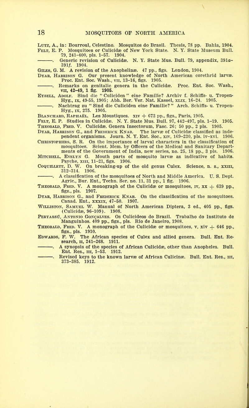 \ 18 MOSQUITOES OF NOETH AMERICA LuTZ, A., in: Bourroul, Celestino. Mosquitos do Brasil. Thesis, 78 pp. Bahia, 1904. Felt, E. P. Mosquitoes or Culicidae of New York State. N. Y. State Museum Bull. 79, 241-400, pis. 1-57. 1904. . Generic revision of Culicidae. N. Y. State Mus. Bull. 79, appendix, 391o- 391/. 1904. Giles, G. M. A revision of the Anophelinse. 47 pp., figs. London, 1904. Dtae, Harrison G. Our present knowledge of North American corethrid larvae. Proc. Ent. Soc. Wash., vii, 13-16, figs. 1905. . Remarks on genitalic genera in the Culicidae. Proc. Ent. Soc. Wash., vn, 42-49, 1 fig. 1905. Etsell, Adolf. Sind die  Culiciden  eine Familie? Archiv f. Schifts- u. Tropen- Hyg., IX, 49-55, 1905; Abh. Ber. Ver. Nat. Kassel, xlix, 16-24. 1905. . Nachtrag zu  Sind die Culiciden eine Familie?  Arch. Schiffs- u. Tropen- Hyg., IX, 275. 1905. Blanchakd, Raphael. Les Moustiques. xiv + 673 pp., figs., Paris, 1905. Felt, E. P. Studies in Culicidae. N. Y. State Mus. Bull. 97, 442-497, pis. 1-19. 1905. Theobald, Fred. V. Culicidae. Genera Insectorum, Fasc. 26; 50 pp., 2 pis. 1905. Dtab, Harrison G., and Frederick Knab. The larvae of Culicidas classified as inde- pendent organisms. Journ. N. Y. Ent. Soc, xrv', 169-230, pis. iv-xvi. 1906. Christophers, S. R. On the importance of larval characters in the classification of mosquitoes. Scient. Mem. by Ofllcers of the Medical and Sanitary Depart- ments of the Government of India, new series, no. 25, 18 pp., 3 pis. 1906. Mitchell, Evelyn G. Mouth parts of mosquito larvae as indicative of habits. Psyche, xiii, 11-21, figs. 1906. Coquillett, D. W. On breaking-up of the old genus Culex. Science, n. s., xxm, 312-314. 1906. . A classification of the mosquitoes of North and Middle America. U. S. Dept. Agric, Bur. Ent., Techn. Ser. no. 11, 31 pp., 1 fig. 1906. Theobald, Fred. V. A monograph of the Culicidae or mosquitoes, iv, xx -j- 639 pp., figs., pis. 1907. Dtab, Harrison G., and Frederick Knab. On the classification of the mosquitoes. Canad. Ent., xxxix, 47-50. 1907. Williston, Samuel W. Manual of North American Diptera, 3 ed., 405 pp., figs. (Culicidae, 96-109). 1908. PERYASStj, Antonio Gonqalves. Os Culicideos do Brazil. Trabalho do Institute de Manguinhos. 409 pp., figs., pis. Rio de Janeiro, 1908. Theobald, Fred. V. A monograph of the Culicidae or mosquitoes, v, xiv 646 pp., figs., pis. 1910. Edwabds, F. W. The African species of Culex and allied genera. Bull. Ent. Re- search, II, 241-268. 1911. . A synopsis of the species of African Culicidae, other than Anopheles. Bull. Ent. Res., iii, 1-53. 1912. . Revised keys to the known larvae of African Culicinae. Bull. Ent. Res., in, 373-385. 1912.
