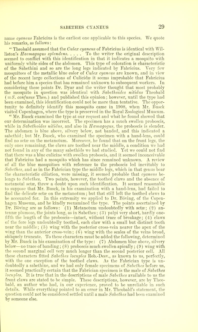 name crjaneus Fabricius is the earliest one applicable to this species. We quote his remarks, as follows:  Theobald assumed that the Culex cyaneus of Fabricius is identical with Wil- liston's Haemagogus splendens To the writer the original description seemed to conflict with this identification in that it indicates a mosquito with uniforml}' white sides of the abdomen. This type of coloration is characteristic of the Sabethini and so are the long legs indicated by Fabricius. Very few mosquitoes of the metallic blue color of Culex cyaneus are known, and in view of the recent large collections of Culicidge it seems improbable that Fabricius had before him a species that has remained unknown to subsequent workers. In considering these points Dr. Dyar and the writer thought that most probably the mosquito in question was identical with Sabethoidcs nitidus Theobald (=5'. confusus Theo.) and published this opinion ; however, until the type had been examined, this identification could not be more than tentative. The oppor- tunity to definitely identify this mosquito came in 1908, when Mr. Busck visited Copenhagen, where the type is preserved in the Royal Zoological Museum.  Mr. Busck examined the type at our request and what he found showed that our determination was incorrect. The specimen has a much swollen proboscis, while in Sabethoidcs nitidus, and also in Hwmagogus, the proboscis is slender. The abdomen is blue above, silvery beloAV, not banded, and this indicated a sabethid; but Mr. Busck, who examined the specimen with a hand-lens, could find no seta? on the metanotum. Moreover, he found that on the front legs, the only ones remaining, the claws are toothed near the middle, a condition we had not found in any of the many sabethids we had studied. Yet we could not find that there was a blue culicine with swollen proboscis, and it seemed inconceivable that Fabricius had a mosquito which has since remained unknown. A review of all the blue mosquitoes with reference to the proboscis led inevitably to Sabethes, and as in the Fabrician type the middle legs, which in that genus bear the characteristic ciliation, were missing, it seemed probable that cyaneus be- longs to Sabethes. Two points, however, the toothed claws and the absence of metanotal sette, threw a doubt upon such identification. It seemed reasonable to suppose that Mr. Busck, in his examination with a hand-lens, had failed to find the delicate setas on the metanotum; but that still left the toothed claM's to be accounted for. In this extremity we applied to Dr. Boving, of the Copen- hagen Museum, and he kindly reexamined the type. The points ascertained by Dr. Boving are as follows: (1) Metanotum undoubtedly with setae; (2) an- tennas plumose, the joints long, as in Sabethes; (3) palpi very short, hardly one- fifth the length of the proboscis—intact, without trace of breakage; (4) claws of the fore legs undoubtedly toothed, each claw with a small but distinct tooth near the middle; (5) wing with the posterior cross-vein nearer the apex of the wing than the anterior cross-vein; (6) wing with the scales of the veins broad, obliquely truncate. To these characters must be added the following, determined by ]\Ir. Busck in his examination of the type: (7) Abdomen blue above, silvery below—no trace of banding; (8) proboscis much swollen apically; (9) wing with the second marginal cell very much longer than the second posterior cell. All these characters fitted Sabethes locuples Eob.-Desv., as known to us, perfectly, with the one exception of the toothed claws. As the Fabrician type is un- doubtedly a sabethine, and we had only female specimens of SabetJies before us, it seemed practically certain that the Fabrician specimen is the male of Sabethes locuples. It is true that in the descriptions of male Sabethes available to us the front claws are stated to be simple. These descriptions, however, are by Theo- bald, an author who had, in our experience, proved to be unreliable in such details. While everything pointed to an error in Mr. Theobald's statement, the question could not be considered settled until a male Sabethes had been examined by someone else.