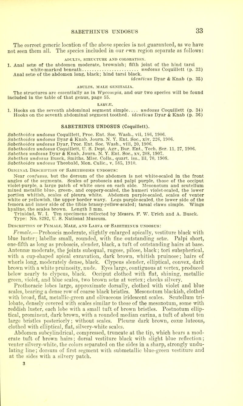 The correct generic location of the above species is not guaranteed, as we have not seen them all. The species included in our own region separate as follows: ADULTS, STEUCTUKE AND COLOEATION. 1. Anal setae of the abdomen moderate, brownish; fifth joint of the hind tarsi white-marked beneath undosus Coquillett (p. 33) Anal setae of the abdomen long, black; hind tarsi black. identicus Dyar & Knab (p. 35) ADULTS, MALE GENITALIA. The structures are essentially as in Wyeomyia, and our two species will be found included in the table of that genus, page 55. LABV.li:. 1. Hooks on the seventh abdominal segment simple. .. . undosus Coquillett (p. 34) Hooks on the seventh abdominal segment toothed, identicus Dyar & Knab (p. 36) SABETHINUS UNDOSUS (Coquillett). Saiethoides undosus Coquillett, Proc. Ent. Soc. Wash., vii, 186, 1906. Sabethoides undos-us Dyar & Knab, .Journ. N. Y. Ent. Soc, xiv, 226, 1906. Saiethoides undosus Dyar, Proc. Ent. Soc. Wash., viii, 20, 1906. Sabethoides undosus Coquillett, U. S. Dept. Agr., Bur. Ent., Tech. Ser. 11, 27, 1906. Sabethes iindosus Dyar & Knab, Journ. N. Y. Ent. Soc, xv, 208, 1907. Sabethes undosus Busck, Smiths. Misc. Colls., quart, iss., lii, 70, 1908. Sabethoides undosus Theobald, Mon. Culic, v, 585, 1910. Oiiic.iNAL DEScmrTioN of Sabethoides undosus: Near confusus. but the dorsum of the abdomen is not white-scaled in the front angles of the segments. Scales of proboscis and palpi purple, those of the occiput violet-purple, a large patch of white ones on each side. Mesonotum and scutellum mixed metallic blue-, green-, and coppery-scaled, the humeri violet-scaled, the lower portion whitish, scales of pleura white. Abdomen purple-scaled, scales of venter white or yellowish, the upper border wavy. Legs purple-scaled, the lower side of the femora and inner side of the tibiae brassy-yellow-scaled; tarsal claws simple. Wings hyaline, the scales brown. Length 3 mm. Trinidad, W. L Ten specimens collected by Messrs. F. W. Urich and A. Busck. Type: No. 8292, U. S. National Museum. Descriptiox of Female, Male, and Larva of Sabethinus undosus : Female.—Proboscis moderate, slightly enlarged apically, vestiture black ■with blue luster; labell?e small, rounded, with fine outstanding seta3. Palpi short, one-fifth as long as proboscis, slender, black, a tuft of outstanding hairs at base. Antennae moderate, the joints subequal, rugose, pilose, black; tori subspherical, with a cup-shaped apical excavation, dark brown, whitish pruinose; hairs of whorls long, moderately dense, black. Clypeus slender, elliptical, convex, dark brown with a white pruinosity, nude. Eyes large, contiguous at vertex, produced below nearly to clypeus, black. Occiput clothed with flat, shining, metallic green, violet, and blue scales, two brown setfe at vertex; cheeks silvery. Prothoracic lobes large, approximate dorsally, clothed with violet and blue scales, bearing a dense row of coarse black bristles. Mesonotum blackish, clothed with broad, flat, metallic-green and olivaceous iridescent scales. Scutellum tri- lobate, densely covered with scales similar to those of the mesonotum, some with reddish luster, each lobe with a small tuft of brown bristles. Postnotum ellip- tical, prominent, dark brown, with a rounded median carina, a tuft of about ten large bristles posteriorly; without scales. Pleuras dark brown, coxEe luteous, clothed with elliptical, flat, silvery-white scales. Abdomen sulicylindrical, compressed, truncate at the tip, which bears a mod- erate tuft of brown hairs; dorsal vestiture black with slight blue reflection; venter silvery-white, the colors separated on the sides in a sharp, strongly undu- lating line; dorsum of first segment with submetallic blue-green vestiture and at the sides with a silvery- patch. 3
