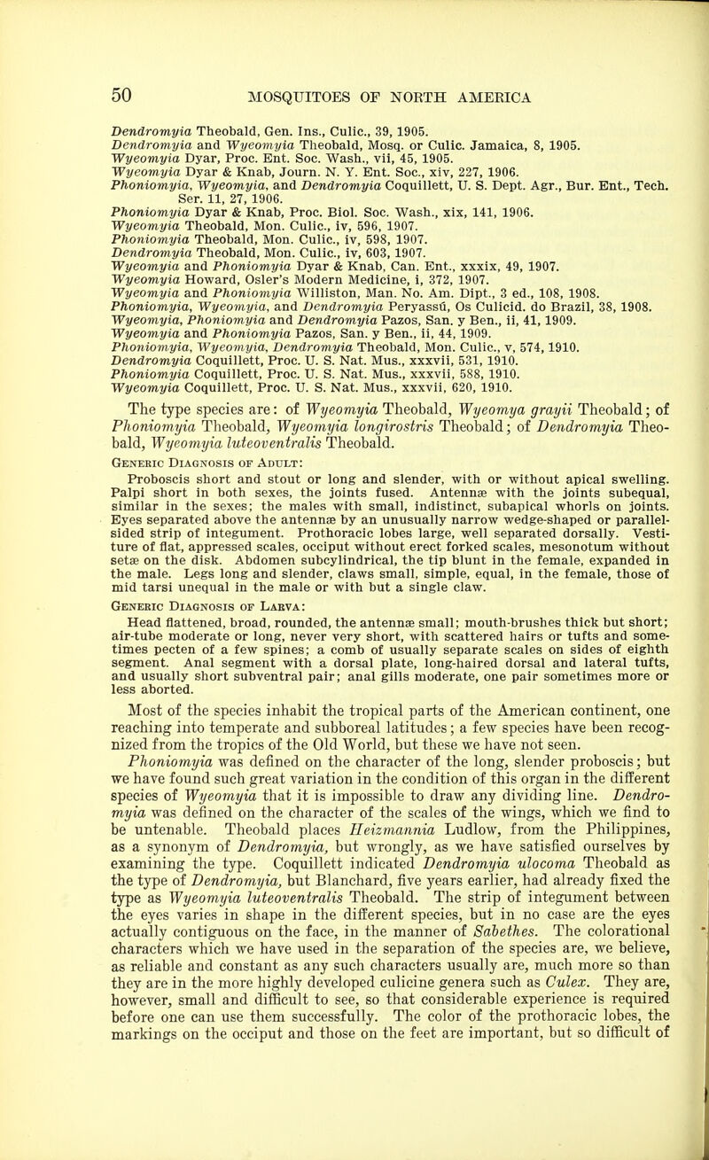 Dendromyia Theobald, Gen. Ins., Culic, 39,1905. Dendromyia and Wyeomyia Theobald, Mosq. or Culic. Jamaica, 8, 1905. Wyeoviyia Dyar, Proc. Ent. Soc. Wash., vii, 45, 1905. Wyeomyia Dyar & Knab, Journ. N. Y. Ent. Soc, xiv, 227, 1906. Phoniomyia, Wyeomyia, and Dendromyia Coquillett, U. S. Dept. Agr., Bur. Ent., Tech. Ser. 11, 27, 1906. Phoniomyia Dyar & Knab, Proc. Biol. Soc. Wash., xix, 141, 1906. Wyeomyia Theobald, Mon. Culic, iv, 596, 1907. Phoniomyia Theobald, Mon. Culic, iv, 598, 1907. Dendromyia Theobald, Mon. Culic, iv, 603,1907. Wyeomyia and Phoniomyia Dyar & Knab, Can. Ent., xxxix, 49, 1907. Wyeomyia Howard, Osier's Modern Medicine, i, 372, 1907. Wyeomyia and Phoniomyia Williston, Man. No. Am. Dipt., 3 ed., 108, 1908. Phoniomyia, Wyeomyia, and Dendromyia Peryassu, Os Culicid. do Brazil, 38, 1908. Wyeomyia, Phoniomyia and Dendromyia Pazos, San. y Ben., ii, 41,1909. Wyeomyia and Phoniomyia Pazos, San. y Ben., ii, 44,1909. Phoniomyia, Wyeoviyia, Dendromyia Theobald, Mon. Culic, v, 574,1910. Dendromyia Coquillett, Proc. U. S. Nat. Mus., xxxvii, 531,1910. Phoniomyia Coquillett, Proc. U. S. Nat. Mus., xxxvii, 588, 1910. Wyeomyia Coquillett, Proc. U. S. Nat. Mus., xxxvii, 620, 1910. The type species are: of Wyeomyia Theobald, Wyeomya grayii Theobald; of Phoniomyia Theobald, Wyeomyia longirostris Theobald; of Dendromyia Theo- bald, Wyeomyia luteoventralis Theobald. Generic Diagnosis of Adult: Proboscis short and stout or long and slender, with or without apical swelling. Palpi short in both sexes, the joints fused. Antenna with the joints subequal, similar in the sexes; the males with small, indistinct, subapical whorls on joints. Eyes separated above the antennas by an unusually narrow wedge-shaped or parallel- sided strip of integument. Prothoracic lobes large, well separated dorsally. Vesti- ture of flat, appressed scales, occiput without erect forked scales, mesonotum without setEe on the disk. Abdomen subcylindrical, the tip blunt in the female, expanded in the male. Legs long and slender, claws small, simple, equal, in the female, those of mid tarsi unequal in the male or with but a single claw. Generic Diagnosis of Laeva: Head flattened, broad, rounded, the antennae small; mouth-brushes thick but short; air-tube moderate or long, never very short, with scattered hairs or tufts and some- times pecten of a few spines; a comb of usually separate scales on sides of eighth segment. Anal segment with a dorsal plate, long-haired dorsal and lateral tufts, and usually short subventral pair; anal gills moderate, one pair sometimes more or less aborted. Most of the species inhabit the tropical parts of the American continent, one reaching into temperate and subboreal latitudes; a few species have been recog- nized from the tropics of the Old World, but these we have not seen. Phoniomyia was defined on the character of the long, slender proboscis; but we have found such great variation in the condition of this organ in the different species of Wyeomyia that it is impossible to draw any dividing line. Dendro- m,yia was defined on the character of the scales of the wings, which we find to be untenable. Theobald places Ileizmannia Ludlow, from the Philippines, as a synonym of Dendromyia, but wrongly, as we have satisfied ourselves by examining the type. Coquillett indicated Dendromyia ulocoma Theobald as the type of Dendromyia, but Blanchard, five years earlier, had already fixed the type as Wyeomyia luteoventralis Theobald. The strip of integument between the eyes varies in shape in the different species, but in no case are the eyes actually contiguous on the face, in the manner of Sahethes. The colorational characters which we have used in the separation of the species are, we believe, as reliable and constant as any such characters usually are, much more so than they are in the more highly developed culicine genera such as Culex. They are, however, small and difficult to see, so that considerable experience is required before one can use them successfully. The color of the prothoracic lobes, the markings on the occiput and those on the feet are important, but so difficult of