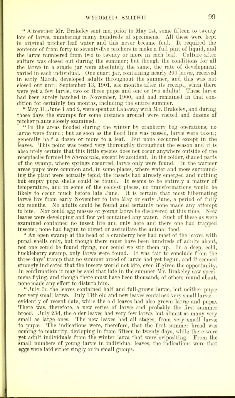  Altogether Mr. Brakeley sent me, prior to May 1st, some fifteen to twenty lots of larvae, numbering many hundreds of specimens. All these were kept in original pitcher leaf water and this never became foul. It required the contents of from forty to seventy-five pitchers to make a full pint of liquid, and the larvge numbered from two to twenty or more in each leaf. Culture after culture was closed out during the summer; but though the conditions for all the larvae in a single jar were absolutely the same, the rate of development varied in each individual. One quart jar, containing nearly 200 larvae, received in early March, developed adults throughout the summer, and this was not closed out until September 13, 1901, six months after its receipt, when there were yet a few larvae, two or three pupae and one or two adults! These larvae had been surely hatched in November, 1900, and had remained in that con- dition for certainly ten months, including the entire summer.  May 31, June 1 and 2, were spent at Lahaway with Mr. Brakeley, and during those days the swamps for some distance around were visited and dozens of pitcher plants closely examined.  In the areas flooded during the winter by cranberry bog operations, no larvae were found; but as soon as the flood line was passed, larvae were taken; generally half a dozen or more to a leaf. But none occurred except in the leaves. This point was tested very thoroughly throughout the season and it is absolutely certain that this little species does not occur anywhere outside of the receptacles formed by Sarracenia, except by accident. In the colder, shaded parts of the swamp, where springs occurred, larvae only were found. In the warmer areas pupae were common and, in some places, where water and moss surround- ing the plant were actually tepid, the insects had already emerged and nothing but empty pupa shells could be found. It seems to be entirely a matter of temperature, and in some of the coldest places, no transformations would be likely to occur much before late June. It is certain that most hibernating larvEe live from early November to late May or early June, a period of fully six months. No adults could be found and certainly none made any attempt to bite. Nor could egg masses or young larvae be discovered at this time. New leaves were developing and few yet contained any water. Such of these as were examined contained no insect life and only here and there one had trapped insects; none had begun to digest or assimilate the animal food.  An open swamp at the head of a cranberry bog had most of the leaves with pupal shells only, but though there must have been hundreds of adults about, not one could be found flying, nor could we stir them up. In a deep, cold, huckleberry swamp, only larvae were found. It was fair to conclude from the three days' tramp that no summer brood of larvae had yet begun, and it seemed strongly indicated that the insects would not bite, even if given the opportunity. In confirmation it may be said that late in the summer Mr. Brakeley saw speci- mens flying, and though there must have been thousands of others round about, none made any effort to disturb him. July 3d the leaves contained half and full-grown larvae, but neither pups nor very small larvae. July 13th old and new leaves contained very small larv«-- evidently of recent date, while the old leaves had also grown larva3 and pupae. There was, therefore, a new series of larvae and probably the first summer brood. July 23d, the older leaves had very few larvae, but almost as many very- small as large ones. The new leaves had all stages, from very small larvaa to pupae. The indications were, therefore, that the first summer brood was coming to maturity, devloping in from fifteen to twenty days, while there were yet adult individuals from the winter larva that were ovipositing. From the small numbers of young larvas in individual leaves, the indications were that eggs were laid either singly or in small groups.