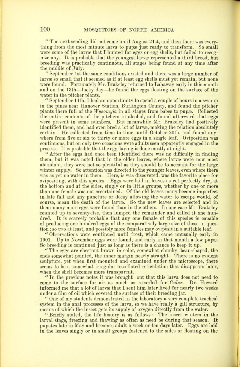  The next sending did not come until August 21st, and then there was every- thing from the most minute larva to pupte just ready to transform. So small were some of the larvas that I hunted for eggs or egg shells, but failed to recog- nize any. It is probable that the youngest larvae represented a third brood, but breeding was practically continuous, all stages being found at any time after the middle of July.  September 1st the same conditions existed and there was a large number of larvae so small that it seemed as if at least egg shells must yet remain, but none were found. Fortunately Mr. Brakeley returned to Lahaway early in this month and on the 13th—lucky day—he found the eggs floating on the surface of the water in the pitcher plants.  September 14th, I had an opportunity to spend a couple of hours in a swamp in the pines near Hanover Station, Burlington County, and found the pitcher plants there full of the Wyeomyia in all stages from babes to pupa3. Collected the entire contents of the pitchers in alcohol, and found afterward that eggs were present in some numbers. But meanwhile Mr. Brakeley had positively identified them, and had even bred a lot of larvae, making the relation absolutely certain. He collected from time to time, until October 30th, and found any- where from five or six to thirty or more eggs in a single leaf. Oviposition was continuous, but on only two occasions were adults seen apparently engaged in the process. It is probable that the egg-laying is done mostly at night.  After the eggs had once been identified there was no difficulty in finding them, but it was noted that in the older leaves, where larvas were now most abundant, they were not so plentiful as they should be to account for the large winter supply. So attention was directed to the younger leaves, even where there was as yet no water in them. Here, is was discovered, was the favorite place for ovipositing, with this species. Eggs were laid in leaves as yet perfectly dry, at the bottom and at the sides, singly or in little groups, whether by one or more than one female was not ascertained. Of the old leaves many become imperfect in late fall and any puncture or decay allowing the water to escape would, of course, mean the death of the larvas. So the new leaves are selected and in them many more eggs were found than in the others. In one case Mr. Brakeley counted up to seventy-five, then lumped the remainder and called it one hun- dred. It is scarcely probable that any one female of this species is capable of producing one hundred eggs of the comparatively large size of those in ques- tion ; so two at least, and possibly more females may oviposit in a suitable leaf.  Observations were continued until frost, which came unusually early in 1901. Up to November eggs were found, and early in that month a few pupae. So breeding is continued just as long as there is a chance to keep it up.  The eggs are chestnut brown in color, somewhat chunky, bean-shaped, the ends somewhat pointed, the inner margin nearly straight. There is no evident sculpture, yet when first mounted and examined under the microscope, there seems to be a somewhat irregular tessellated reticulation that disappears later, when the shell becomes more transparent.  In the previous notes it was brought out that this larva does not need to come to the surface for air as much as recorded for Culex. Dr. Howard informed me that a lot of larvae that I sent him later lived for nearly two weeks under a film of oil which covered the surface of their breeding jar.  One of my students demonstrated in the laboratory a very complete tracheal system in the anal processes of the larva, so we have really a gill structure, by means of which the insect gets its supply of oxygen directly from the water.  Briefly stated, the life history is as follows: The insect winters in the larval stage, freezing and thawing as often as need be during that season. It pupates late in May and becomes adult a week or ten days later. Eggs are laid in the leaves singly or in small groups fastened to the sides or floating on the