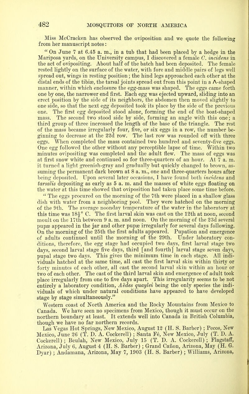 Miss McCracken has observed, the oviposition and we quote the following from her manuscript notes:  On June 7 at 6.45 a. m., in a tub that had been placed by a hedge in the Mariposa yards, on the University campus, I discovered a female C. incidens in the act of ovipositing. About half of the batch had been deposited. The female rested lightly on the surface of the water, with fore and middle pairs of legs well spread out, wings in resting position; the hind legs approached each other at the distal ends of the tibife, the tarsal joints spread out from this point in a A-shaped manner, within which enclosure the egg-mass was shaped. The eggs came forth one by one, the narrower end first. Each egg was ejected upward, sliding into an erect position by the side of its neighbors, the abdomen then moved slightly to one side, so that the next egg deposited took its place by the side of the previous one. The first egg deposited stood alone, forming the end of the boat-shaped mass. The second two stood side by side, forming an angle with this one; a third group of three increased the length of the base of the triangle. The rest of the mass became irregularly four, five, or six eggs in a row, the number be- ginning to decrease at the 22d row. The last row was rounded off with three eggs. When completed the mass contained two hundred and seventy-five eggs. One egg followed the other without any perceptible lapse of time. Within two minutes ovipositing was completed and the adult flew. The mass of eggs was at first snow white and continued so for three-quarters of an hour. At 7 a. m. it turned a light greenish-gray and gradually but quickly changed to brown, as- suming the permanent dark brown at 8 a. m., one and three-quarters hours after being deposited. Upon several later occasions, I have found both incidens and tarsalis depositing as early as 5 a. m. and the masses of white eggs floating on the water at this time showed that oviposition had taken place some time before.  The eggs procured on the morning of the 7th were placed in a shallow glass dish with water from a neighboring pool. They were hatched on the morning of the 9th. The average noonday temperature of the water in the laboratory at this time was 18^° C. The first larval skin was cast on the 12th at noon, second moult on the 17tli between 9 a. m. and noon. On the morning of the 23d several pupse appeared in the jar and other pups irregularly for several days following. On the morning of the 25th the first adults appeared. Pupation and emergence of adults continued until the morning of the 29th. Under laboratory con- ditions, therefore, the egg stage had occupied two days, first larval stage two days, second larval stage five days, third [and fourth] larval stage seven days, pupal stage two days. This gives the minimum time in each stage. All indi- viduals hatched at the same time, all cast the first larval skin within thirty or forty minutes of each other, all cast the second larval skin within an hour or two of each other. The cast of the third larval skin and emergence of adult took place irregularly from one to five days apart. This irregularity seems to be not entirely a laboratory condition, Aedes quaylei being the only species the indi- viduals of which under natural conditions have appeared to have developed stage by stage simultaneously. Western coast of North America and the Eocky Mountains from Mexico to Canada. We have seen no specimens from Mexico, though it must occur on the northern boundary at least. It extends well into Canada in British Columbia, though we have no far northern records. Las Vegas Hot Springs, New Mexico, August 12 (H. S. Barber) ; Pecos, New Mexico, June 26 (T. D. A. Cockerell) ; Santa Fe, New Mexico, July (T. D. A. Cockerell) ; Beulah, New Mexico, July 15 (T. D. A. Cockerell) ; Flagstaff, Arizona, July 6, August 4 (H. S. Barber); Grand Canon, Arizona, May (H. G. Dyar) ; Andamana, Arizona, May 7, 1903 (H. S. Barber) ; Williams, Arizona,