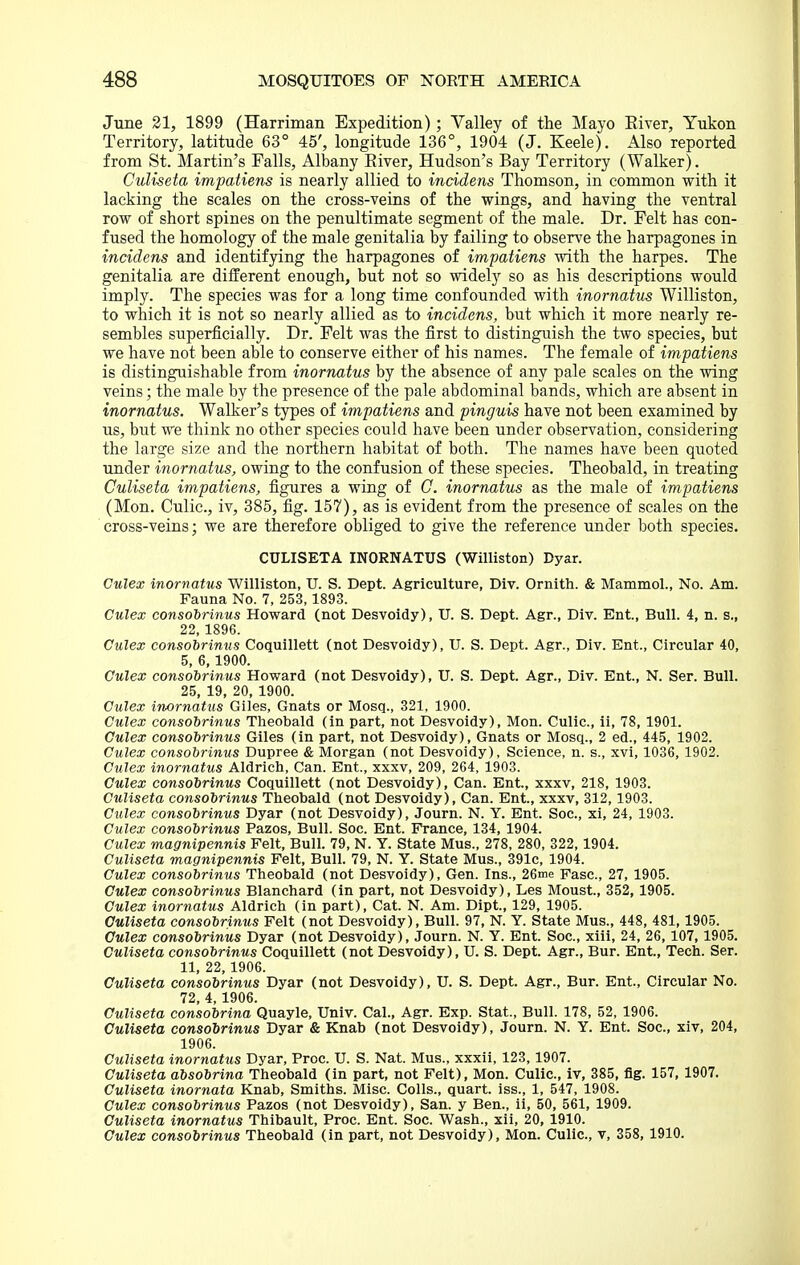 June 21, 1899 (Harriman Expedition); Valley of the Mayo Elver, Yukon Territory, latitude 63° 45', longitude 136°, 1904 (J. Keele). Also reported from St. Martin's Falls, Albany Eiver, Hudson's Bay Territory (Walker). Culiseta impatiens is nearly allied to incidens Thomson, in common with it lacking the scales on the cross-veins of the wings, and having the ventral row of short spines on the penultimate segment of the male. Dr. Felt has con- fused the homology of the male genitalia by failing to observe the harpagones in incidens and identifying the harpagones of impatiens with the harpes. The genitalia are different enough, but not so widely so as his descriptions would imply. The species was for a long time confounded with inornatus Williston, to which it is not so nearly allied as to incidens, but which it more nearly re- sembles superficially. Dr. Felt was the first to distinguish the two species, but we have not been able to conserve either of his names. The female of impatiens is distinguishable from inornatus by the absence of any pale scales on the wing veins; the male by the presence of the pale abdominal bands, which are absent in inornatus. Walker's types of impatiens and pinguis have not been examined by us, but we think no other species could have been under observation, considering the large size and the northern habitat of both. The names have been quoted under inornatus, owing to the confusion of these species. Theobald, in treating Culiseta impatiens, figures a wing of 0. inornatus as the male of impatiens (Mon. Culic, iv, 385, fig. 157), as is evident from the presence of scales on the cross-veins; we are therefore obliged to give the reference under both species. CULISETA INORNATUS (Williston) Dyar. Culex inornatus Williston, U. S. Dept. Agriculture, Div. Ornith. & Mammol., No. Am. Fauna No. 7, 253,1893. Culex consodrinus Howard (not Desvoidy), U. S. Dept. Agr., Div. Ent., Bull. 4, n. s., 22, 1896. Culex consobrimis Coquillett (not Desvoidy), U. S. Dept. Agr., Div. Ent., Circular 40, 5, 6,1900. Culex consodrinus Howard (not Desvoidy), U. S. Dept. Agr., Div. Ent., N. Ser. Bull. 25, 19, 20, 1900. Culex inornatus Giles, Gnats or Mosq., 321, 1900. Culex consohrinus Theobald (in part, not Desvoidy), Mon. Culic, ii, 78, 1901. Culex consobrinus Giles (in part, not Desvoidy), Gnats or Mosq., 2 ed., 445, 1902. Culex consobrinus Dupree & Morgan (not Desvoidy), Science, n. s., xvi, 1036, 1902. Culex inornatus Aldrich, Can. Ent., xxxv, 209, 264, 1903. Culex consobrinus Coquillett (not Desvoidy), Can. Ent., xxxv, 218, 1903. Culiseta consobrinus Theobald (not Desvoidy), Can. Ent., xxxv, 312,1903. Culex consobrinus Dyar (not Desvoidy), Journ. N. Y. Ent. Soc, xi, 24, 1903. Culex consobrinus Pazos, Bull. Soc. Ent. France, 134, 1904. Culex magnipennis Felt, Bull. 79, N. Y. State Mus., 278, 280, 322,1904. Culiseta magnipennis Felt, Bull. 79, N. Y. State Mus., 391c, 1904. Culex consobrinus Theobald (not Desvoidy), Gen. Ins., 26nie Fasc, 27, 1905. Culex consobrinus Blanchard (in part, not Desvoidy), Les Moust., 352,1905. Culex inornatus Aldrich (in part), Cat. N. Am. Dipt, 129, 1905. Culiseta consobrinus Felt (not Desvoidy), Bull. 97, N. Y. State Mus., 448, 481,1905. Culex consobrinus Dyar (not Desvoidy), Journ. N. Y. Ent. Soc, xiii, 24, 26, 107,1905. Culiseta consobrinus Coquillett (not Desvoidy), U. S. Dept. Agr., Bur. Ent., Tech. Ser. 11, 22, 1906. Culiseta consobrinus Dyar (not Desvoidy), U. S. Dept. Agr., Bur. Ent., Circular No. 72, 4,1906. Culiseta consobrina Quayle, Univ. Cal., Agr. Exp. Stat., Bull. 178, 52, 1906. Culiseta consobrinus Dyar & Knab (not Desvoidy), Journ. N. Y. Ent. Soc, xiv, 204, 1906. Culiseta inornatus Dyar, Proc U. S. Nat. Mus., xxxii, 123,1907. Culiseta absobrina Theobald (in part, not Felt), Mon. Culic, iv, 385, fig. 157, 1907. Culiseta inornata Knab, Smiths. Misc. Colls., quart, iss., 1, 547, 1908. Culex consobrinus Pazos (not Desvoidy), San. y Ben., ii, 50, 561, 1909. Culiseta inornatus Thibault, Proc. Ent. Soc. Wash., xii, 20, 1910. Culex consobrinus Theobald (in part, not Desvoidy), Mon. Culic, v, 358, 1910.