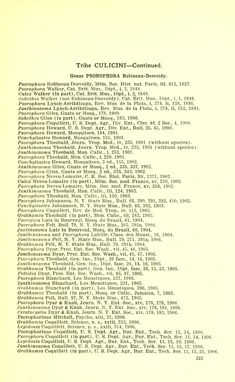 Tribe CULICINI—Continued. Genus PSOROPHORA Robineau-Desvoidy. Psorophora Robineau-Desvoidy, M6m. Soc. Hist. nat. Paris, iii, 412, 1827. Psorophora Walker, Cat. Brit. Mus., Dipt., i, 2, 1848. Culex Walker (in part), Cat. Brit. Mus., Dipt., i, 2,1848. Sabethes Walker (not Robineau-Desvoidy), Cat. Brit. Mus., Dipt., i, 1, 1848. Psorophora Lynch-Arribalzaga, Rev. Mus. de la Plata, i, 374, ii, 138, 1891. Janthinosoma Lynch-Arribalzaga, Rev. Mus. de la Plata, i, 374, ii, 152, 1891. Psorophora Giles, Gnats or Mosq., 178, 1900. Sabethes Giles (in part), Gnats or Mosq., 183, 1900. Psorophora Coquillett, U. S. Dept. Agr., Div. Ent, Circ. 40, 2 Ser., 4, 1900. Psorophora Howard, U. S. Dept. Agr., Div. Ent, Bull. 25, 45, 1900. Psorophora Howard, Mosquitoes, 144, 1901. Conchyliastes Howard, Mosquitoes, 155, 1901. Psorophora Theobald, Journ. Trop. Med., iv, 235, 1901 (without species). Janthinosoma Theobald, Journ. Trop. Med., iv, 235, 1901 (without species). Janthinosoma Theobald, Mon. Culic, i, 253, 1901. Psorophora Theobald, Mon. Culic, i, 259, 1901. Conchyliastes Howard, Mosquitoes, 3 ed., 155, 1902. Janthinosoma Giles, Gnats or Mosq., 2 ed., 335, 337, 1902. Psorophora Giles, Gnats or Mosq., 2 ed., 335, 343, 1902. Psorophora Neveu-Lemaire, C. R. Soc. Biol. Paris, liv, 1331, 1902. Culex Neveu-Lemaire (in part), M6m. Soc. zool. France, xv, 210, 1902. Psorophora Neveu-Lemaire, Mem. Soc. zool. France, xv, 216, 1902. Janthinosoma Theobald, Mon. Culic, iii, 124, 1903. Psorophora Theobald, Mon. Culic, iii, 130, 1903. Psorophora Johannsen, N. Y. State Mus., Bull. 68, 390, 391, 392, 410, 1903. Conchyliastes Johannsen, N. Y. State Mus., Bull. 68, 392, 1903. Psorophora Coquillett, Rev. de Med. Trop., iv, 113, 1903. Orabhamia Theobald (in part), Mon. Culic, iii, 243, 1903. Psorofora Lutz in Bourroul, Mosq. do Brasil, 61, 1904. Psorophora Felt. Bull. 79, N. Y. State Mus., 265. 391a, 1904. Jantinosoma Lutz in Bourroul, Mosq. do Brasil, 60, 1904. Janthinosoma and Psorophora Lahille, Class, des Moust, 16, 1904. Janthinosoma Felt, N. Y. State Mus., Bull. 79, 271, 391a, 1904. Orabhamia Felt, N. Y. State Mus., Bull. 79, 391b, 1904. Psorophora Dyar, Proc Ent. Soc. Wash., vii, 45, 46, 1905. Janthinosoma Dyar, Proc. Ent. Soc. Wash., vii, 45, 47, 1905. Psorophora Theobald, Gen. Ins., Dipt., 26 fasc, 14, 16, 1905. Janthinosoma Theobald, Gen. Ins., Dipt. fasc. 26, 14, 16, 1905. Orabhamia Theobald (in part), Gen. Ins., Dipt. fasc. 26, 15, 23, 1905. Feltidia Dyar, Proc. Ent. Soc. Wash., vii, 45, 47, 1905. Psorophora Blanchard, Les Moustlques, 237, 1905. Ianthinosoma Blanchard, Les Moustiques, 231, 1905. Orabhamia Blanchard (in part), Les Moustiques, 396, 1905. Orabhamia Theobald (in part), Mosq. or Culic, Jamaica, 7, 1905. Orabhamia Felt, Bull. 97, N. Y. State Mus., 472, 1905. Psorophora Dyar & Knab, Journ. N. Y. Ent. Soc, xiv, 178, 179, 1906. JaJithinosoma Dyar & Knab, Journ. N. Y. Ent. Soc, xiv, 178, 181, 1906. Ceratocystia Dyar & Knab, Journ. N. Y. Ent. Soc, xiv, 178, 183, 1906. Psorophorinae Mitchell, Psyche, xiii, 21, 1906. Orabhamia Coquillett, Science, n. s., xxiii, 313, 1906. Lepidosia Coquillett, Science, n. s., xxiii, 314, 1906. Psorophorinae Coquillett, U. S. Dept. Agr., Bur. Ent., Tech. Ser. 11, 14, 1906. Psorophora Coquillett (in part), U. S. Dept. Agr., Bur. Ent, Tech. Ser. 11, 14, 1906. Lepidosia Coquillett, U. S. Dept. Agr., Bur. Ent, Tech. Ser. 11, 15, 16, 1906. Janthinosoma Coquillett, U. S. Dept. Agr., Bur. Ent., Tech. Ser. 11, 15, 17, 1906. Orabhamia Coquillett (in part), U. S. Dept. Agr., Bur. Ent, Tech. Ser. 11, 15, 21, 1906.