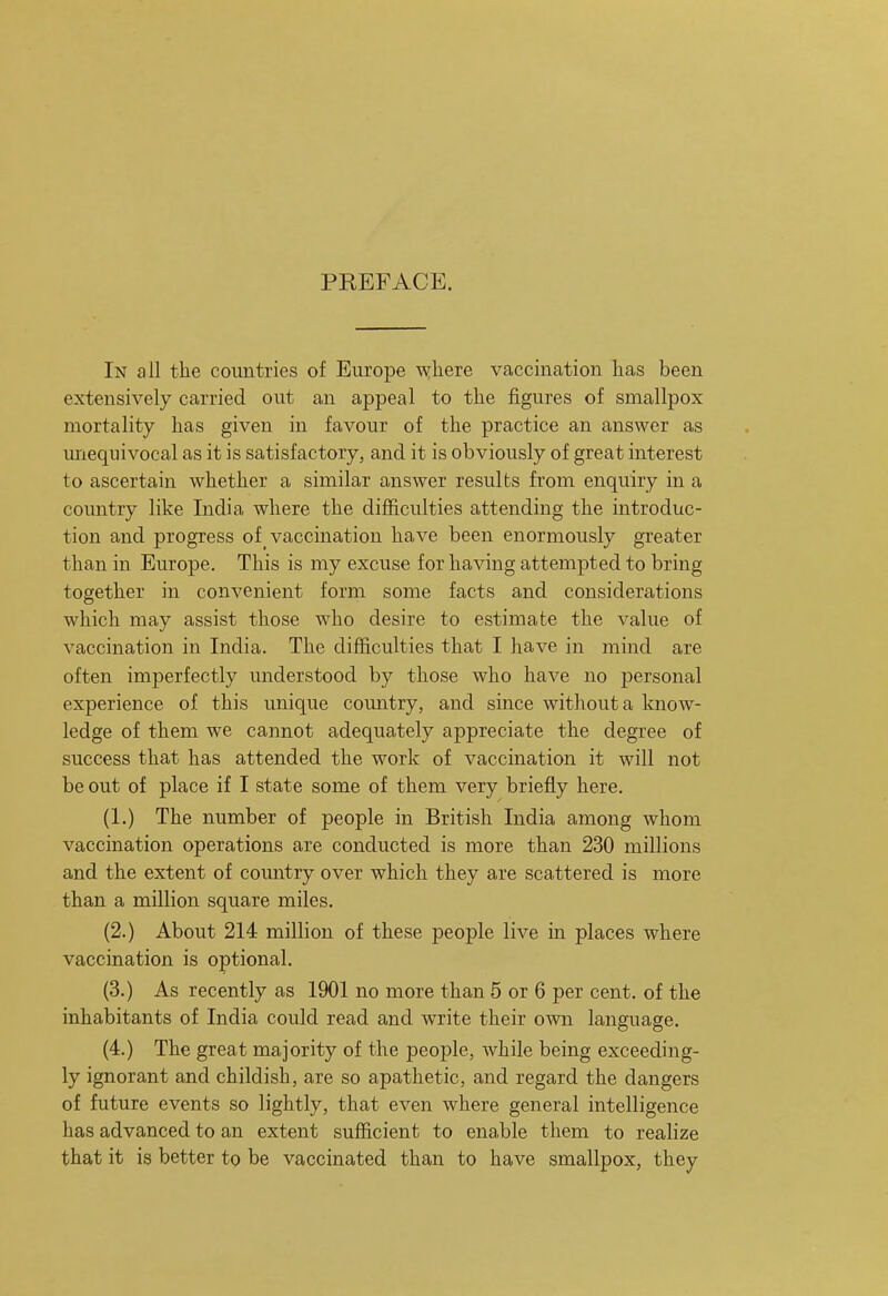 PREFACE. In all the countries of Europe where vaccination has been extensively carried out an appeal to the figures of smallpox mortality has given in favour of the practice an answer as miequivocal as it is satisfactory, and it is obviously of great interest to ascertain whether a similar answer results from enquiry in a country like India where the difficulties attending the introduc- tion and progress of vaccination have been enormously greater than in Europe. This is my excuse for having attempted to bring together in convenient form some facts and considerations which may assist those who desire to estimate the value of vaccination in India. The difficulties that I have in mind are often imperfectly understood by those who have no personal experience of this unique country, and since without a know- ledge of them we cannot adequately appreciate the degree of success that has attended the work of vaccination it will not be out of place if I state some of them very briefly here. (1.) The number of people in British India among whom vaccination operations are conducted is more than 230 millions and the extent of comitry over which they are scattered is more than a million square miles. (2.) About 214 million of these people live in places where vaccination is optional. (3.) As recently as 1901 no more than 5 or 6 per cent, of the inhabitants of India could read and write their own language. (4.) The great majority of the people, while being exceeding- ly ignorant and childish, are so apathetic, and regard the dangers of future events so lightly, that even where general intelligence has advanced to an extent sufficient to enable them to realize that it is better to be vaccinated than to have smallpox, they